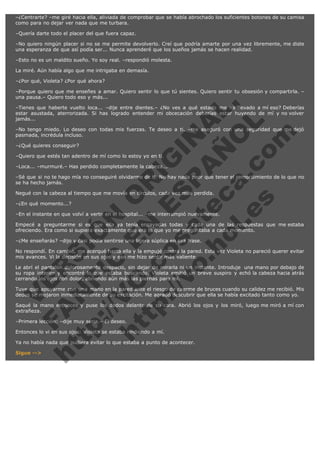 –¿Centrarte? –me giré hacia ella, aliviada de comprobar que se había abrochado los suficientes botones de su camisa
como para no dejar ver nada que me turbara.
–Quería darte todo el placer del que fuera capaz.
–No quiero ningún placer si no se me permite devolverlo. Creí que podría amarte por una vez libremente, me diste
una esperanza de que así podía ser... Nunca aprenderé que los sueños jamás se hacen realidad.
–Esto no es un maldito sueño. Yo soy real. –respondió molesta.
La miré. Aún había algo que me intrigaba en demasía.
–¿Por qué, Violeta? ¿Por qué ahora?

V
FA ER
ht
N SI
tp F Ó
:// IC N
V
ht O E O
tp .c N RI
:// os ES G
vo a P IN
.h te AÑ AL
ol ca O ,
.e .c L
s o
m

–Porque quiero que me enseñes a amar. Quiero sentir lo que tú sientes. Quiero sentir tu obsesión y compartirla. –
una pausa.– Quiero todo eso y más...
–Tienes que haberte vuelto loca... –dije entre dientes.– ¿No ves a qué estado me ha llevado a mí eso? Deberías
estar asustada, aterrorizada. Si has logrado entender mi obcecación deberías estar huyendo de mí y no volver
jamás...
–No tengo miedo. Lo deseo con todas mis fuerzas. Te deseo a ti. –me aseguró con una seguridad que me dejó
pasmada, incrédula incluso.
–¿Qué quieres conseguir?

–Quiero que estés tan adentro de mí como lo estoy yo en ti.

–Loca... –murmuré.– Has perdido completamente la cabeza...

–Sé que si no te hago mía no conseguiré olvidarme de ti. No hay nada peor que tener el remordimiento de lo que no
se ha hecho jamás.
Negué con la cabeza al tiempo que me movía en círculos, cada vez más perdida.
–¿En qué momento...?

–En el instante en que volví a verte en el hospital... –me interrumpió nuevamente.

Empecé a preguntarme si es que ella ya tenía ensayadas todas y cada una de las respuestas que me estaba
ofreciendo. Era como si supiera exactamente qué era lo que yo me preguntaba a cada momento.
–¿Me enseñarás? –dijo y casi podía sentirse una ligera súplica en esa frase.

No respondí. En cambio, me acerqué hasta ella y la empujé contra la pared. Esta vez Violeta no pareció querer evitar
mis avances. Vi la decisión en sus ojos y eso me hizo sentir más valiente.

Le abrí el pantalón dolorosamente despacio, sin dejar de mirarla ni un instante. Introduje  una mano por debajo de
su ropa interior y encontré lo que estaba buscando. Violeta emitió un breve suspiro y echó la cabeza hacia atrás
cerrando los ojos con dolor, abriendo aún más las piernas para mí.
Tuve que apoyarme con una mano en la pared ante el riesgo de caerme de bruces cuando su calidez me recibió. Mis
dedos se mojaron inmediatamente de su excitación. Me agradó descubrir que ella se había excitado tanto como yo.
Saqué la mano entonces y puse los dedos delante de su cara. Abrió los ojos y los miró, luego me miró a mí con
extrañeza.
–Primera lección: –dije muy seria.– El deseo.

Entonces lo vi en sus ojos: Violeta se estaba rindiendo a mí.

Ya no había nada que pudiera evitar lo que estaba a punto de acontecer.
Sigue -->

 