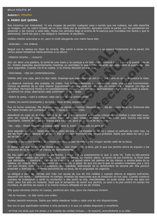 BELLA VIOLETA. 8ª
Autora:R. Pffeiffer
8. DESEO QUE QUEMA.
Nos miramos con intensidad. Yo era incapaz de percibir cualquier cosa o sonido que me rodeara, tan sólo absorbía
su imagen, con su rostro tintado de un tono rúbeo por la excitación, apoyada contra la pared, con los pantalones sin
abotonar y las manos a cada lado. Hasta mis sentidos llegó el aroma de la esencia que inundaba mis dedos y que le
pertenecía. Cerré los ojos y me obligué a mantener el equilibrio.
Violeta intentó acercarse a mí, pero lo evité alargando una mano hacia ella.
–Acércate... –me ordenó.

V
FA ER
ht
N SI
tp F Ó
:// IC N
V
ht O E O
tp .c N RI
:// os ES G
vo a P IN
.h te AÑ AL
ol ca O ,
.e .c L
s o
m

Negué con la cabeza sin dejar de mirarla. Ella volvió a tomar la iniciativa y se separó lentamente de la pared. Dio
varios pasos tentativos hasta ponerse a su altura.
–Déjame tocarte... –susurró.

Aún sin decir una palabra, la tomé de una mano y la conduje a mi habitación. Encendí a luz y cerré la puerta tras de
mí. Violeta esperaba pacientemente mientras yo asimilaba lo que estaba pasando apoyada sobre la puerta tan sólo
unos segundos. Cuando me di la vuelta, vi la misma decisión en sus ojos.
–Desvístete. –dije sin contemplaciones.

Violeta alzó una ceja, pero no dijo nada. Supongo que esperaba algo así como que fuera yo quien le quitara la ropa.
La observé mientras ella acataba mi orden. Fue extremadamente cuidadosa con cada uno de sus movimientos.
Incluso se deshizo de su ropa interior juguetonamente, logrando con ello que yo comenzara a respirar con algo de
dificultad. Permaneció frente a mí completamente desnuda, sin moverse, permitiéndome beber de su visión a placer.
La admiré sin prisa, abarcando cada centímetro de su cuerpo.
–Sobre la cama. –volví a ordenar, esta vez con la voz entrecortada.
Violeta me sonrió levemente y se tumbó boca arriba, expectante.

Fue mi turno entonces. Me desnudé bajo su denso escrutinio. Recordé aquel día de verano en el río. Entonces ella
me había mirado con curiosidad. Ahora lo hacía con delectación.
Abandoné mi ropa en el suelo, sobre la de ella y me aproximé a la cama, colocando las rodillas a cada lado suyo,
pero sin rozarla en ningún momento. Pude notar que Violeta tomaba una inspiración para mucho más tarde
expulsarla. Intentó levantar los brazos para tocarme, pero yo la tomé de las muñecas.
–No. –dije.– Ahora mismo soy inalcanzable para ti, como lo has sido tú para mí...

Acto seguido, me estiré hasta alcanzar el cajón de una de las mesillas de noche y saqué un pañuelo de color rojo. Le
até las muñecas al cabezal de la cama. Ella ni siquiera murmuró una simple protesta. Sabía que debía ser así y que
así se haría.
Aseguré el nudo con fuerza y la vi hacer una mueca casi de dolor, pero ningún sonido salió de su boca.

El atarla hizo que su torso se doblara en un casi imperceptible arco, por lo que sus pechos ahora se erguían y los
músculos de su estómago se marcaban delicadamente.
No hay palabras para describir la perfección, porque eso es exactamente lo que vi ante mí. Todo en ella parecía
haber sido moldeado por un escultor, sus pechos llenos, su vientre plano, el ancho de sus hombros, la línea ósea
que delineaba su clavícula... Extendí mi cuerpo y me apoyé sobre las palmas de las manos a ambos lados de su
cabeza, sin rozarla. Aún sin moverme un solo ápice, a pesar de que era eso lo que mi cerebro ordenaba una y otra
vez que hiciera, tomé su boca despacio, provocándola, disfrutando de la certidumbre de tenerla allí. Ella pareció
entender y disfrutar de mi denso escrutinio de su boca, de mi exigüidad de urgencia.
La obligué a abrir las piernas aún más con ayuda de una de mis rodillas y cuando obtuve el espacio suficiente,
descendí con lentitud, tomándome mi tiempo, mirando las reacciones que se traslucían en sus ojos. Cuando nuestros
cuerpos se tropezaron y sentí su excitación y ella sintió la mía, mezclándose, no pude evitar cerrar los ojos con
dolor, pero fue sólo un instante. Dejé que la sensación de sentir sus pechos, su sexo y su piel contra mi cuerpo me
inundara. Al abrirlos de nuevo vi la misma tortura reflejada en los de Violeta.
Ella quiso moverse contra mi cuerpo, sentirme aún más, pero me mantuve inmóvil.
–No te muevas. –le dije como una orden.
Violeta desistió entonces. Sabía que debía obedecer todas y cada una de mis disposiciones.
Eso era lo que significaba rendirse a otra persona y lo que yo estaba dispuesta a enseñarle.
–Al final me dirás que me amas, y lo creerás de verdad incluso... –le susurré, acercándome a su oído.

 