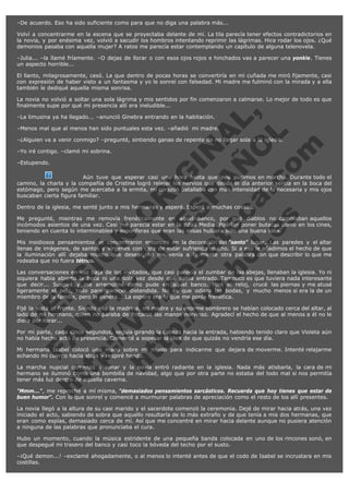 –De acuerdo. Eso ha sido suficiente como para que no diga una palabra más...
Volví a concentrarme en la escena que se proyectaba delante de mí. La tila parecía tener efectos contradictorios en
la novia, y por enésima vez, volvió a sacudir los hombros intentando reprimir las lágrimas. Hice rodar los ojos. ¿Qué
demonios pasaba con aquella mujer? A ratos me parecía estar contemplando un capítulo de alguna telenovela.
–Julia... –la llamé fríamente. –O dejas de llorar o con esos ojos rojos e hinchados vas a parecer una yonkie. Tienes
un aspecto horrible...
El llanto, milagrosamente, cesó. La que dentro de pocas horas se convertiría en mi cuñada me miró fijamente, casi
con expresión de haber visto a un fantasma y yo le sonreí con falsedad. Mi madre me fulminó con la mirada y a ella
también le dediqué aquella misma sonrisa.

V
FA ER
ht
N SI
tp F Ó
:// IC N
V
ht O E O
tp .c N RI
:// os ES G
vo a P IN
.h te AÑ AL
ol ca O ,
.e .c L
s o
m

La novia no volvió a soltar una sola lágrima y mis sentidos por fin comenzaron a calmarse. Lo mejor de todo es que
finalmente supe por qué mi presencia allí era ineludible...
–La limusina ya ha llegado... –anunció Ginebra entrando en la habitación.

–Menos mal que al menos han sido puntuales esta vez. –añadió  mi madre.

–¿Alguien va a venir conmigo? –pregunté, sintiendo ganas de repente de no llegar sola a la iglesia.
–Yo iré contigo. –clamó mi sobrina.
–Estupendo.

Aún tuve que esperar casi una hora hasta que nos pusimos en marcha. Durante todo el
camino, la charla y la compañía de Cristina logró relajar los nervios que desde el día anterior sentía en la boca del
estómago, pero según me acercaba a la ermita, mi corazón batallaba con más intensidad de la necesaria y mis ojos
buscaban cierta figura familiar.
Dentro de la iglesia, me senté junto a mis hermanas y esperé. Esperé a muchas cosas...

Me pregunté, mientras me removía frenéticamente en aquel banco, por qué diablos no cambiaban aquellos
incómodos asientos de una vez. Casi me parecía estar en la Edad Media. Podrían poner butacas como en los cines,
teniendo en cuenta lo interminables y soporíferas que eran las misas hubiera sido una buena idea.
Mis insidiosos pensamientos se concentraron entonces en la decoración del "santo" lugar. Las paredes y el altar
llenas de imágenes, de santos y vírgenes con cara de estar sufriendo mucho. Si a eso le añadimos el hecho de que
la iluminación allí dejaba mucho que desear, no me venía a la mente otra palabra con que describir lo que me
rodeaba que no fuera tétrico.
Las conversaciones en voz baja de los invitados, que casi parecía el zumbar de las abejas, llenaban la iglesia. Yo ni
siquiera había abierto la boca ni una sola vez desde que había entrado. Tampoco es que tuviera nada interesante
que decir... Suspiré y me arremoliné como pude en aquel banco. Miré el reloj, crucé las piernas y me atusé
ligeramente el pelo, todo para parecer distendida. No es que odiara las bodas, y mucho menos si era la de un
miembro de la familia, pero la espera... La espera era lo que me ponía frenética.
Fijé la vista al frente. Siendo ella la madrina, mi madre y su enorme sombrero se habían colocado cerca del altar, al
lado de mi hermano, quien no paraba de frotarse las manos nervioso. Agradecí el hecho de que al menos a él no le
diera por llorar...
Por mi parte, cada cinco segundos, seguía girando la cabeza hacia la entrada, habiendo tenido claro que Violeta aún
no había hecho acto de presencia. Comencé a sopesar la idea de que quizás no vendría ese día.
Mi hermana Isabel colocó una mano sobre mi muslo para indicarme que dejara de moverme. Intenté relajarme
echando mi cuerpo hacia atrás y respiré hondo.
La marcha nupcial comenzó a sonar y la novia entró radiante en la iglesia. Nada más atisbarla, la cara de mi
hermano se iluminó como una bombilla de navidad, algo que por otra parte no estaba del todo mal si nos permitía
tener más luz dentro de aquella caverna.

"Mmm...", me reproché a mí misma, "demasiados pensamientos sarcásticos. Recuerda que hoy tienes que estar de
buen humor". Con lo que sonreí y comencé a murmurar palabras de apreciación como el resto de los allí presentes.
La novia llegó a la altura de su casi marido y el sacerdote comenzó la ceremonia. Dejé de mirar hacia atrás, una vez
iniciado el acto, sabiendo de sobra que aquello resultaría de lo más extraño y de que tenía a mis dos hermanas, que
eran como espías, demasiado cerca de mí. Así que me concentré en mirar hacia delante aunque no pusiera atención
a ninguna de las palabras que pronunciaba el cura.
Hubo un momento, cuando la música estridente de una pequeña banda colocada en uno de los rincones sonó, en
que despegué mi trasero del banco y casi toco la bóveda del techo por el susto.
–¡Qué demon...! –exclamé ahogadamente, o al menos lo intenté antes de que el codo de Isabel se incrustara en mis
costillas.

 
