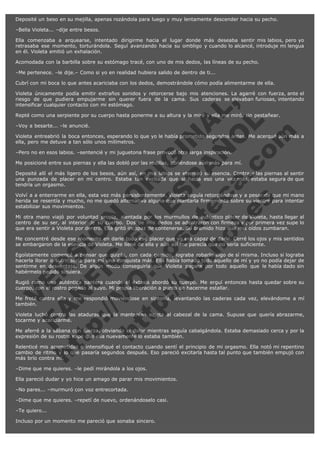 Deposité un beso en su mejilla, apenas rozándola para luego y muy lentamente descender hacia su pecho.
–Bella Violeta... –dije entre besos.
Ella comenzaba a arquearse, intentado dirigirme hacia el lugar donde más deseaba sentir mis labios, pero yo
retrasaba ese momento, torturándola. Seguí avanzando hacia su ombligo y cuando lo alcancé, introduje mi lengua
en él. Violeta emitió un exhalación.
Acomodada con la barbilla sobre su estómago tracé, con uno de mis dedos, las líneas de su pecho.
–Me pertenece. –le dije.– Como si yo en realidad hubiera salido de dentro de ti...
Cubrí con mi boca lo que antes acariciaba con los dedos, demostrándole cómo podía alimentarme de ella.

V
FA ER
ht
N SI
tp F Ó
:// IC N
V
ht O E O
tp .c N RI
:// os ES G
vo a P IN
.h te AÑ AL
ol ca O ,
.e .c L
s o
m

Violeta únicamente podía emitir extraños sonidos y retorcerse bajo mis atenciones. La agarré con fuerza, ante el
riesgo de que pudiera empujarme sin querer fuera de la cama. Sus caderas se elevaban furiosas, intentando
intensificar cualquier contacto con mi estómago.
Repté como una serpiente por su cuerpo hasta ponerme a su altura y la miré y ella me miró, sin pestañear.
–Voy a besarte... –le anuncié.

Violeta entreabrió la boca entonces, esperando lo que yo le había prometido segundos antes. Me acerqué aún más a
ella, pero me detuve a tan sólo unos milímetros.
–Pero no en esos labios. –sentencié y mi juguetona frase provocó otra larga inspiración.

Me posicioné entre sus piernas y ella las dobló por las rodillas, abriéndose aún más para mí.

Deposité allí el más ligero de los besos, aún así, en mis labios se eternizó su esencia. Contraje las piernas al sentir
una punzada de placer en mi centro. Estaba tan excitada que si hacía eso una vez más, estaba segura de que
tendría un orgasmo.
Volví a a enterrarme en ella, esta vez más persistentemente. Violeta seguía retorciéndose y a pesar de que mi mano
herida se resentía y mucho, no me quedó alternativa alguna que plantarla firmemente sobre su vientre para intentar
estabilizar sus movimientos.
Mi otra mano viajó por voluntad propia, alentada por los murmullos de auténtico placer de Violeta, hasta llegar al
centro de su ser, al interior de su cuerpo. Dos de mis dedos se adentraron con firmeza y por primera vez supe lo
que era sentir a Violeta por dentro. Ella gritó incapaz de contenerse. Su bramido hizo que mis oídos zumbaran.
Me concentré desde ese momento en darle todo ese placer que yo era capaz de darle. Cerré los ojos y mis sentidos
se embargaron de la esencia de Violeta. Me llené de ella y aún así me parecía que no sería suficiente.
Egoístamente comencé a pensar que quizás, con cada gemido, lograba robarle algo de sí misma. Incluso si lograba
hacerla llorar o sufrir sería para mí una conquista más. Ella había tomado todo aquello de mí y yo no podía dejar de
sentirme en desventaja. De algún modo conseguiría que Violeta pagara por todo aquello que le había dado sin
habérmelo pedido siquiera.
Rugió como una auténtica pantera cuando el éxtasis abordó su cuerpo. Me erguí entonces hasta quedar sobre su
cuerpo, con el rostro pegado al suyo. Mi propia liberación a punto de hacerme estallar.
Me froté contra ella y me respondió moviéndose en sintonía, levantando las caderas cada vez, elevándome a mí
también.
Violeta luchó contra las ataduras que la mantenían sujeta al cabezal de la cama. Supuse que quería abrazarme,
tocarme y acariciarme.
Me aferré a la sábana con fuerza, obviando el dolor mientras seguía cabalgándola. Estaba demasiado cerca y por la
expresión de su rostro supe que ella nuevamente lo estaba también.
Relenticé mis acometidas e intensifiqué el contacto cuando sentí el principio de mi orgasmo. Ella notó mi repentino
cambio de ritmo y lo que pasaría segundos después. Eso pareció excitarla hasta tal punto que también empujó con
más brío contra mí.
–Dime que me quieres. –le pedí mirándola a los ojos.
Ella pareció dudar y yo hice un amago de parar mis movimientos.
–No pares... –murmuró con voz entrecortada.
–Dime que me quieres. –repetí de nuevo, ordenándoselo casi.
–Te quiero...
Incluso por un momento me pareció que sonaba sincero.

 