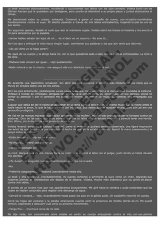 La besé entonces dolorosamente, mordiendo y succionando sus labios con los ojos cerrados. Violeta luchó con las
últimas fuerzas que le quedaban por desligarse, pero pronto se abandonó a su propio placer y juntas alcanzamos el
clímax.
Me desmoroné sobre su cuerpo, exhausta. Comencé a ganar el resuello de nuevo, con mi pecho moviéndose
frenéticamente contra el suyo. Mi aliento pasando a través de mis labios entreabiertos, mojando la piel de uno de
sus senos.
Sin erguirme apenas, desaté el nudo que aún le mantenía sujeta. Violeta estiró los brazos al instante y los acercó a
mí para abrazarme por la espalda.
–Jamás habías estado tan lejos de mí... –la oí decir en un susurro.– No eras tú...
Abrí los ojos y enfoqué la vista hacia ningún lugar, asimilando sus palabras y las que aún tenía que decirme.

V
FA ER
ht
N SI
tp F Ó
:// IC N
V
ht O E O
tp .c N RI
:// os ES G
vo a P IN
.h te AÑ AL
ol ca O ,
.e .c L
s o
m

–¿Es así cómo yo te hago sentir?
Me apeé de su cuerpo y la atraje hacia mí, con lo que quedamos lado a lado con las piernas entrelazadas. La miré a
los ojos.
–Mañana todo volverá ser igual... –dije quedamente.

–Nada volverá a ser lo mismo. –me aseguró ella con absoluta convicción en la voz.

Me despertó una placentera sensación. Sin abrir los ojos comencé a percibir más nítidamente una mano que se
movía en círculos sobre uno de mis senos.
Abrí los ojos lentamente, pestañeando varias veces hasta que me acostumbré a la claridad que inundaba la estancia.
Enfoqué a Violeta de inmediato, abrigada tan sólo hasta la cintura como yo, concentrada en sus caricias. Decidí no
llamar su atención y por el contrario me quedé allí mismo, sin mover un músculo, mientras ella desplegaba sus
artes.
Supuse que debía de ser el hecho de despertar en la cama junto a otra mujer, la misma mujer que la noche antes le
había hecho el amor, lo que la hacía parecer tan intrigada. Sus dedos apenas rozaban mi piel, pero aún así era una
sensación prodigiosa.
Me fijé en las marcas moradas que habían aparecido en su muñeca. Habían sido producidas por el forcejeo contra las
ataduras. Otra de las cosas que pude advertir era que su labio inferior estaba hinchado y parecía tener una herida.
Esto último, sin duda, había sido producto de mi ardor.
Violeta levantó entonces la cabeza hacia mí, como si realmente pudiera sentirse observada. Una ligera inspiración
me avisó de que desconocía por completo el hecho de que yo la estaba espiando. Apartó la mano suavemente y la
apoyó sobre su cadera.
–Estás despierta... –dijo en un susurro.
–No mucho... –mentí con voz ronca.
–¿Te he despertado yo?

La miré. Alargué una de mis manos hacia su rostro y le acaricié el labio con el pulgar, justo donde yo había clavado
mis dientes.
–¿Te duele? –le pregunté cuando el sentimiento de culpa me invadió.
–No.

–Preferiría asegurarme... –respondí acercándome hasta ella.

La besé y ella respondió. Inevitablemente, mi cuerpo comenzó a arrimarse al suyo como un imán, logrando que
nuestras piernas se entrelazaran por debajo de la sábana. Violeta, mucho más expresiva que yo, gimió de placer
contra mis labios.
El sonido de un trueno hizo que nos apartáramos bruscamente. Me giré hacia la ventana y pude comprobar que las
nubes se habían conjurado para regalar otra descarga de agua.
–Cerraré la ventana... –dije, levantándome hasta posar los pies en el gélido suelo. Un escalofrío recorrió mi cuerpo.
Cerré las hojas del ventanal y la estaba atrancando cuando sentí la presencia de Violeta detrás de mí. Me quedé
inmóvil, esperando a descubrir cuál sería su próximo movimiento.
–Tengo frío... –murmuró cerca de mi oído.
No dije nada, tan concentrada como estaba en sentir su cuerpo empujando contra el mío, con sus pechos

 