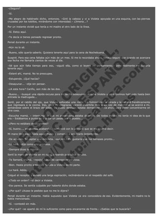 –¿Seguro?
–Sí.
–Me alegro de habérselo dicho, entonces. –Giré la cabeza y vi a Violeta apoyada en una esquina, con las piernas
cruzadas por los tobillos, mirándome con intensidad.– ¿Jimena...?
Por un instante olvidé que tenía a mi madre al otro lado de la línea.
–Sí. Estoy aquí.
–Te decía si tienes pensado regresar pronto.
Pensé durante un instante.

V
FA ER
ht
N SI
tp F Ó
:// IC N
V
ht O E O
tp .c N RI
:// os ES G
vo a P IN
.h te AÑ AL
ol ca O ,
.e .c L
s o
m

–Aún no lo sé.
–Bueno, sólo quería saberlo. Quisiera tenerte aquí para la cena de Nochebuena.

Suspiré. Para esa cena faltaba aún más de un mes. Si me lo recordaba ahora, estaba segura que cuando se acercara
esa fecha me llamaría cientos de veces al día.
–Sé que aún falta tiempo para eso, –siguió ella, como si leyera mi pensamiento.– pero realmente me gustaría
tenerte aquí.
–Estaré ahí, mamá. No te preocupes.
–Estupendo. ¿Qué hacías?

–Desayunar... –dije sin pensar.

–¿A esta hora? Cariño, son más de las dos.

–Bueno... –busqué una rápida excusa para mi tardío desayuno.– Anoche Violeta y yo estuvimos hablando hasta bien
entrada la madrugada...
Sentí, por el rabillo del ojo, que Violeta sofocaba una risilla. La fulminé con la mirada y le indiqué frenéticamente
que regresara a la cocina. Eso, para mi desgracia, pareció divertirla más y en vez de marcharse se acercó a mí,
sentándose sobre el brazo del sillón. Su muslo desnudo estaba demasiado cerca ahora para poder concentrarme en
otra cosa.
–Escucha mamá. – interrumpí lo que mi progenitora estaba diciendo. De todos modos no tenía ni idea de lo que
era.– Estábamos a punto de ir a dar un paseo por el pueblo...
–¿Pero no estábais desayunando?

–Sí, bueno..., estábamos acabando. –sentencié con lo primero que se me ocurrió decir.
Mi mano libre viajó hasta aquel muslo y comenzó a acariciarlo lentamente.

–De acuerdo. Sé captar una indirecta. –suspiró.– Me gustaría que me llamases pronto...
–Lo haré. –dije como una promesa.
–Siempre dices lo mismo.

Sentí la mano de Violeta en mi nuca, trazando pequeños círculos.
–Te llamaré, mamá. –resolví, luego de carraspear nerviosa.

–Bien. Hasta pronto entonces. Saluda a Violeta de mi parte.
–Lo haré. Adiós.

Colgué el receptor y exhalé una larga espiración, reclinándome en el respaldo del sofá.
–¿Todo en orden? –oí decir a Violeta.

–Eso parece. Se sentía culpable por haberte dicho donde estaba.
–¿Por qué? ¿Acaso le pediste que no me lo dijera?
Pensé durante un instante. Había supuesto que Violeta ya era conocedora de eso. Evidentemente, mi madre no lo
había mencionado.
–Sí. –contesté sin más.
–¿Por qué? –se apartó de mí lo suficiente como para encararme de frente.– ¿Sabías que te buscaría?

 