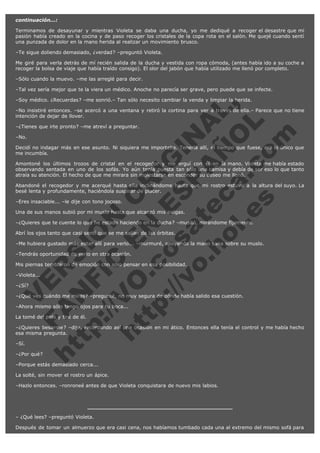 continuación...:
Terminamos de desayunar y mientras Violeta se daba una ducha, yo me dediqué a recoger el desastre que mi
pasión había creado en la cocina y de paso recoger los cristales de la copa rota en el salón. Me quejé cuando sentí
una punzada de dolor en la mano herida al realizar un movimiento brusco.
–Te sigue doliendo demasiado, ¿verdad? –preguntó Violeta.
Me giré para verla detrás de mí recién salida de la ducha y vestida con ropa cómoda, (antes había ido a su coche a
recoger la bolsa de viaje que había traído consigo). El olor del jabón que había utilizado me llenó por completo.
–Sólo cuando la muevo. –me las arreglé para decir.
–Tal vez sería mejor que te la viera un médico. Anoche no parecía ser grave, pero puede que se infecte.

V
FA ER
ht
N SI
tp F Ó
:// IC N
V
ht O E O
tp .c N RI
:// os ES G
vo a P IN
.h te AÑ AL
ol ca O ,
.e .c L
s o
m

–Soy médico. ¿Recuerdas? –me sonrió.– Tan sólo necesito cambiar la venda y limpiar la herida.

–No insistiré entonces. –se acercó a una ventana y retiró la cortina para ver a través de ella.– Parece que no tiene
intención de dejar de llover.
–¿Tienes que irte pronto? –me atreví a preguntar.
–No.

Decidí no indagar más en ese asunto. Ni siquiera me importaba. Tenerla allí, el tiempo que fuese, era lo único que
me incumbía.
Amontoné los últimos trozos de cristal en el recogedor y me erguí con él en la mano. Violeta me había estado
observando sentada en uno de los sofás. Yo aún tenía puesta tan sólo una camisa y debía de ser eso lo que tanto
atraía su atención. El hecho de que me mirara sin molestarse en esconder su deseo me llenó.
Abandoné el recogedor y me acerqué hasta ella inclinándome hasta que mi rostro estuvo a la altura del suyo. La
besé lenta y profundamente, haciéndola suspirar de placer.
–Eres insaciable... –le dije con tono jocoso.

Una de sus manos subió por mi muslo hasta que alcanzó mis nalgas.

–¿Quieres que te cuente lo que he estado haciendo en la ducha? –musitó, mirándome fíjamente.
Abrí los ojos tanto que casi sentí que se me salían de las órbitas.

–Me hubiera gustado más estar allí para verlo... –murmuré, apoyando la mano sana sobre su muslo.
–Tendrás oportunidad de verlo en otra ocasión.

Mis piernas temblaron de emoción con sólo pensar en esa posibilidad.
–Violeta...
–¿Sí?

–¿Qué ves cuándo me miras? –pregunté, no muy segura de dónde había salido esa cuestión.
–Ahora mismo sólo tengo ojos para tu boca...
La tomé del pelo y tiré de él.

–¿Quieres besarme? –dije, recordando así una ocasión en mi ático. Entonces ella tenía el control y me había hecho
esa misma pregunta.
–Sí.

–¿Por qué?

–Porque estás demasiado cerca...

La solté, sin mover el rostro un ápice.
–Hazlo entonces. –ronroneé antes de que Violeta conquistara de nuevo mis labios.

– ¿Qué lees? –preguntó Violeta.
Después de tomar un almuerzo que era casi cena, nos habíamos tumbado cada una al extremo del mismo sofá para

 