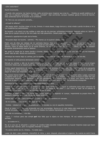 –¿Por costumbre?
Asentí levemente.
–Cuando otra persona me hacía el amor, solía cerrarlos para imaginar que eras tú... –Violeta se quedó estática en el
sitio, sin ni siquiera pestañear.– Da miedo, ¿verdad? –dije sonriendo, aunque malditas ganas si tenía de hacerlo.
Sólo pretendía borrar la tensión en el ambiente.
–Sí. Pero es una sensación extraña...
–¿A qué te refieres?
–Me haces sentir muchas cosas a la vez, Jimena. A veces deseo, luego ternura y otras miedo cuando te abres a mí y
me muestras tus sentimientos.

V
FA ER
ht
N SI
tp F Ó
:// IC N
V
ht O E O
tp .c N RI
:// os ES G
vo a P IN
.h te AÑ AL
ol ca O ,
.e .c L
s o
m

Se levantó y se colocó con las rodillas a cada lado de mis piernas, echándose momentos después sobre mí. Sentir el
peso de su cuerpo contra el mío era cada vez más placentero. Deseé poder tenerla así para siempre.
Comenzó a apartarme el pelo de la frente.

–No puedo dejar de tocarte. –admitió.– Mis manos ya no quieren obedecerme.

Metió una de ellas por debajo de mi camiseta blanca. Hizo que un escalofrío me recorriera por la frialdad de su
palma. Cubrió uno de mis senos y yo me arqueé en acto reflejo. Me besó como pocas veces recordaba, clavando sus
dientes, como le había hecho yo la noche anterior, en mi labio inferior. Su aliento frenético, su olor me estaban
dirigiendo directamente hacia el abismo.
Me quité la venda de la mano herida a tirones. Estaba harta de que aquello fuera una barrera que me impidiera
sentir más de ella. Nunca era suficiente.
Introduje las manos bajo su camisa, por la espalda, amasando la cálida piel, llenando mis manos de ella.
De repente el sofá parecía demasiado estrecho.

Estrujé su camisa y ella se la sacó primero por un brazo y luego por el otro, sin dejar de besarme en ningún
momento hasta que se separó para retirarla de su cuello. Aproveché ese momento para hacer lo mismo con la mía.
Violeta siguió besándome de una forma que no era normal, ansiosa, desesperada. Mientras lo hacía, de su garganta
se emitía un sonido incesante, como una canción que se murmura. Llegó un momento en el que casi fui incapaz de
seguir el ritmo que imponían sus labios.
Mis manos fueron hasta la abertura de sus tejanos y tiré de los botones para que se abrieran solos. Luego, comencé
a bajarlos todo lo que pude para después ayudarme con los pies. Oí a Violeta reírse contra mi boca al notar mis casi
infructuosos esfuerzos por deshacerme de sus pantalones. Ella misma tuvo que echar una mano hacia atrás y
terminar lo que había empezado yo. No sé cómo demonios lo hizo, pero se sacó los pantalones enseguida.
Introduje la mano sana entre sus piernas hasta llegar a su sexo.

Violeta se encogió por completo y emitió una indecente maldición. Se irguió lo suficiente como para colocarse de
rodillas, soportando su peso con un brazo sobre el respaldo del sillón y una mano al lado de mi cabeza. El
movimiento hizo que mis dedos se introdujeran por sí solos.
Comenzó a cabalgar sobre mi mano con fuerza, subiendo y bajando el cuerpo, imponiendo su propio ritmo. Me
dediqué a observarla absorta. Mi propio deseo olvidado.
Violeta bajó la cabeza para mirarme y su pelo cayó por sus hombros en cascada.
–Di mi nombre... –me imploró sin dejar de moverse.

–Violeta. –obedecí al instante, extasiada por como sonaba su voz en aquellos momentos.

Obvié el dolor en mi muñeca producido por sus acometidas. Nunca en mi vida había visto nada igual. Nunca había
sentido tal grado de fascinación. Era como si Violeta me hubiera hipnotizado con su proceder.
–Mi vida no comienza... –me dijo.

–¿Qué...? –incluso para ese simple qué hizo falta que lo dijera en dos tiempos. Mi voz estaba completamente
atorada.
–... se acaba en ti...
No sé si era por la situación o porque mi cerebro había decidido independizarse y buscar mejores cosas que hacer
que tan sólo razonar, pero no lograba entender a Violeta.
–Te siento dentro de mí, Jimena... Ya estás aquí...
Luego de decir esas palabras, intensificó el ritmo y poco después alcanzaba el orgasmo. Su cuerpo se estiró hacia

 