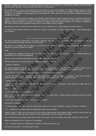 detrás, su cabeza cayó como si no pudiera soportarla sobre sus hombros, las venas de su cuello se marcaron hasta
parecer querer estallar, la piel del sofá crujió bajo su fuerte agarre...
No es sólo amor, ni sexo, ni tan siquiera la consecución de lo que más se desea. Es la total entrega, algo que, estoy
segura, fue el propósito de Dios al concedernos la virtud de amar. Y de todo ello fui testigo. Jamás volvería a cerrar
los ojos en su presencia. Cada segundo que ella abarcó mi visión esa tarde me hizo sentir cómplice de algo que
escapaba a la razón.
Violeta descansó de su enorme esfuerzo volviéndose a echar sobre mi cuerpo medio desnudo. La abracé con fuerza y
esperé a que su respiración se normalizara de esa forma. Cuando volvió a levantar el rostro hacia mí, observé un
pequeño rastro de sangre en una de sus mejillas. Lo limpié con el dedo pulgar y luego le di la vuelta a la palma tan
sólo para verificar que los pequeños cortes de mi mano habían vuelto a sangrar.
Ella limpió la sangre como lo haría un animal con su cría. Lamió de mí y selló el pacto de nuestro delirio.

V
FA ER
ht
N SI
tp F Ó
:// IC N
V
ht O E O
tp .c N RI
:// os ES G
vo a P IN
.h te AÑ AL
ol ca O ,
.e .c L
s o
m

La vida no tiene ningún sentido si no se ama. Mi cordura, mi felicidad, mi sentir, mi paz interior... Todo estaba ligado
a su nombre.

Mis ojos se abrieron lentamente a la mañana siguiente. Aún sin registrar la realidad del todo, busqué el calor del
cuerpo de Violeta estirando el brazo. No lo encontré.
Me erguí con la rapidez de una pantera. La busqué en la habitación, intenté oír algún sonido que me indicara que
estaba en la ducha, quizás en el salón.
Nada.

La angustia se apoderó entonces de mí. Estúpidamente miré sobre la mesilla de noche. Estaba segura que
encontraría allí una nota de despedida.
Qué era lo que me hacía comportarme de aquella forma, nunca lo sabría.
Salí de la cama con el cuerpo entero temblándome y grité su nombre.
–¡Violeta! ¡VIOLETA!

Tan segura estaba de que ella no acudiría a mi urgente llamada que me derrumbé sobre el suelo de rodillas. Fue en
ese mismo instante cuando Violeta entró en tromba en mi habitación para encontrarme de aquella forma.
–¿Qué ocurre? –se arrodilló junto a mí y me tomó de los hombros sacudiéndome.

La miré. Su rostro estaba ensombrecido por la preocupación. Tenía la respiración agitada y supe que era porque
había acudido a mi llamada corriendo. Me apartó el pelo de la frente y me hizo mirarla a la cara.
–Jimena, ¿qué ocurre?

–¿Dónde estabas? –fue todo lo que dije. Mi voz parecía la de una niña pequeña, como cuando le niegan algo y se
rebela contra ello.
Frunció el ceño.

–En la cocina, preparando el desayuno.

Bajé la vista al suelo. Ella no me había abandonado. No lo había hecho. Violeta pareció entenderlo todo en tan sólo
unos segundos.
–¿Todo esto es porque despertaste y no estaba a tu lado?
Permanecí en silencio.

–¿Creías que me había ido? –inquirió nuevamente, cada vez con más insistencia.– Jimena, mírame y responde.
–Sí... –confesé en voz bajita, apenas soportando el peso de su mirada.

Violeta suspiró y dejó caer las manos de mis hombros lentamente. Iba a decirme algo cuando su celular sonó. No
dejó de mirarme hasta que aquel sonido se hizo insoportable y decidió cogerlo de su bolso.
Me di cuenta de que su bolso estaba justo al lado de la cama. Pero no lo había visto antes. Quizás no quise verlo.
Antes de contestar miró el número en la pantallita.
–¿Sí? –contestó Violeta sin molestarse en ocultar la impaciencia en su voz.
Me levanté del suelo y me dirigí hacia el baño.

 