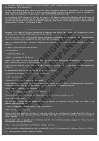 –... no, estoy fuera de la ciudad por un asunto personal. –siguió hablando mientras me seguía con la mirada hasta
que desaparecí detrás de la puerta.
Me metí en el servicio y decidí darme una ducha. Tenía que intentar aclarar mis pensamientos. Tan sólo tuve que
colocarme dentro de la bañera y abrir el grifo, puesto que estaba completamente desnuda. Apoyé la espalda en la
pared y dejé que el agua me empapara poco a poco. Me froté la cara fatigosamente.
Las compuertas de la mampara se abrieron de repente y allí apareció Violeta, con el teléfono aún en la mano. Me
miró durante eternos segundos, pero no dijo nada. Fuera lo que fuera lo que la había traído hasta allí, las palabras
que con toda seguridad quería decirme, quedaron relegadas a otra ocasión cuando, con la misma rapidez con la que
había aparecido, cerró las compuertas y se alejó.

V
FA ER
ht
N SI
tp F Ó
:// IC N
V
ht O E O
tp .c N RI
:// os ES G
vo a P IN
.h te AÑ AL
ol ca O ,
.e .c L
s o
m

Sentadas en la mesa de la cocina tomábamos el desayuno que Violeta había preparado, consistente en huevos
revueltos y jamón frito, con el silencio perenne entre las dos.
Me concentré en mi plato, removiendo los huevos y tomando pequeños bocados para simular que estaba comiendo,
cuando lo cierto es que era incapaz de que algo bajara por mi garganta.
–Nunca me iría sin decírtelo... –comentó casualmente sin mirarme, al tiempo que untaba mantequilla en una de las
tostadas.
–Lo siento. –fue todo lo que pude articular.
–¿El qué sientes?

Levanté la vista hacia ella.

–Haberme comportado de esa forma.

Violeta tomó varios bocados de su tostada antes de responderme, seguramente sopesando sus palabras. Por mi
parte, coloqué el tenedor en el plato y lo aparté de mí.
–Podría decirte miles de cosas, pero no lo haré. Puedes despertarte cada mañana presa del pánico si es lo que
prefieres.
Sus palabras eran directas, pero su tono de voz no indicaba enfado.
–Esperaba que me dieras una lectura por ser tan estúpida...
–Lo sé. –me interrumpió.

–¿Entonces...? –inquirí estupefacta por su reacción.

Había esperado una discusión, quizás una acalorada. Pero lo que nunca imaginé es que ella decidiera dejarlo pasar.
Quizás pretendía con ello que me diera cuenta de algo más. Lo que yo ignoraba era el qué.
–Tema zanjado. –sentenció.– Olvidémoslo.

–De acuerdo. –concluí, sin ganas de contradecirla más.

Me acordé de otra cosa y pensé que sería buena idea comenzar una conversación por ahí.
–¿Fue una llamada urgente?

–No. Sólo era un amigo. Pero he apagado ese maldito teléfono. Ni siquiera sé por qué tengo uno. Cada vez me
disgusto más cuando suena...
–¿Tienes que regresar al trabajo pronto? –seguí preguntando.
–Me he tomado una semana libre.

Violeta suspiró y se pasó las manos por el estómago, poniendo de manifiesto que estaba llena. Me miró como si
pretendiera decirme algo más, pero por alguna extraña razón eligió no hacerlo. Se levantó y comenzó a recoger la
mesa. La ayudé.
Observé como ella se apoyaba en la encimera durante unos instantes pensativa. Luego me miró y me sonrió
abiertamente. Sentí que me derretía.
–Ven... –me susurró, mientras me atraía hacia ella para besarme.
Pensé, mientras intentaba absorberla, que me encantaba besarla. Me hechizaba sentir su lengua dentro de mi boca.
–¿Te has dado cuenta de que ha parado de llover?

 