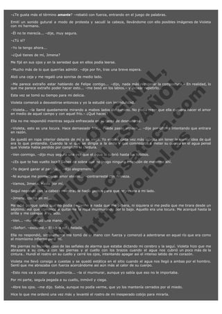 –¿Te gusta más el término amante? –rebatió con fuerza, entrando en el juego de palabras.
Emití un sonido gutural a modo de protesta y sacudí la cabeza, llevándome con ello posibles imágenes de Violeta
con mi hermano.
–Él no te merecía... –dije, muy segura.
–¿Tú sí?
–Yo te tengo ahora...
–¿Qué tienes de mí, Jimena?
Me fijé en sus ojos y en la seriedad que en ellos podía leerse.

V
FA ER
ht
N SI
tp F Ó
:// IC N
V
ht O E O
tp .c N RI
:// os ES G
vo a P IN
.h te AÑ AL
ol ca O ,
.e .c L
s o
m

–Mucho más de lo que querrías admitir. –dije por fin, tras una breve espera.
Alzó una ceja y me regaló una sonrisa de medio lado.

–Me parece extraño estar hablando de Felipe contigo... –dijo, nada más recuperar la compostura.– En realidad, lo
que me parece extraño poder hacer esto... –me besó en los labios.– y desear repetirlo...
Esta vez se tomó su tiempo para mi delicia.

Violeta comenzó a desvestirse entonces y yo la estudié con incredulidad.

–Violeta... –la llamé quedamente mirando a mabos lados del camino. No podía creer que ella quisiera hacer el amor
en medio de aquel campo y con aquel frío.– ¿Qué haces?
Ella no me respondió mientras seguía enfrascada en su tarea de desnudarse.

–Violeta, esto es una locura. Hace demasiado frío... Puede pasar alguien... –dije por último intentando que entrara
en razón.
Se quedó en ropa interior delante de mí y se alejó. Yo estaba cada vez más atónita sin tener la menor idea de qué
era lo que pretendía. Cuando la vi que se dirigía a la orilla y que comenzaba a meter su cuerpo en el agua pensé
que Violeta había perdido por completo la cordura.
–Ven conmigo. –dijo muy segura una vez que el agua le cubrió hasta los tobillos.

–¿Es que te has vuelto loca? Sabes de sobra que no tengo ninguna intención de meterme ahí.
–Te dejaré ganar al parchís... –dijo alegremente.

–Ni aunque me prometieras amor eterno... –contrarresté con firmeza.
–Vamos, Jimena. Hazlo por mí.

Seguí negando con la cabeza mientras le hacía gestos para que regresara a mi lado.
–Jimena, confía en mí...

Me odié porque sabía que no podía negarme a nada que me pidiera, ni siquiera si me pedía que me tirara desde un
séptimo. Así que comencé a quitarme la ropa murmurando por lo bajo. Aquello era una locura. Me acerqué hasta la
orilla y me coloqué a su lado.
–Ven... –me tendió una mano.

–¡Señor!. –exclamé.– El agua está helada.

Ella no respondió, simplemente me tomó de la mano con fuerza y comenzó a adentrarse en aquel río que era como
el mismísimo infierno para mí.
Mis piernas no hicieron caso de las señales de alarma que estaba dictando mi cerebro y la seguí. Violeta hizo que me
abrazara a su cintura con las piernas y al cuello con los brazos cuando el agua nos cubrió un poco más de la
cintura.. Hundí el rostro en su cuello y cerré los ojos, intentando apagar así el intenso latido de mi corazón.
Violeta me llevó consigo a cuestas y se quedó estática en el sitio cuando el agua nos llegó a ambas por el hombro.
Sentí que me abrazaba con fuerza acercándome así aún más al calor de su cuerpo.
–Esto nos va a costar una pulmonía... –la oí murmurar, aunque yo sabía que eso no le importaba.
Por mi parte, seguía pegada a su cuello, inmóvil y ciega.
–Abre los ojos. –me dijo. Sabía, aunque no podía verme, que yo los mantenía cerrados por el miedo.
Hice lo que me ordenó una vez más y levanté el rostro de mi inesperado cobijo para mirarla.

 