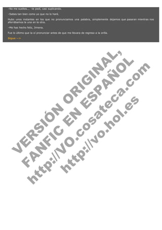 –No me sueltes... –le pedí, casi suplicando.
–Sabes tan bien como yo que no lo haré.
Hubo unos instantes en los que no pronunciamos una palabra, simplemente dejamos que pasaran mientras nos
aferrábamos la una en la otra.
–Me has hecho feliz, Jimena.
Fue lo último que la oí pronunciar antes de que me llevara de regreso a la orilla.

V
FA ER
ht
N SI
tp F Ó
:// IC N
V
ht O E O
tp .c N RI
:// os ES G
vo a P IN
.h te AÑ AL
ol ca O ,
.e .c L
s o
m

Sigue -->

 