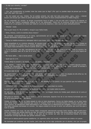 – Te dije que volvería, ¿verdad?
– Sí... –dije quedamente.
– ¿Por qué simplemente no puedes creer las cosas que te digo? ¿Por qué no puedes dejar de pensar que no soy
real? ¿Por qué? ¿Por qué...?
– No me culpes por eso, Violeta. No he podido evitarlo, tan sólo han sido unas copas... para... para... –intenté
buscar una excusa que valiera la pena todo aquello. Pero para mi necio comportamiento no había ninguna.
No me respondió. En cambio, se dirigió nuevamente hacia el salón y una vez más volví a seguirla. De repente, el
temor de que hubiera conseguido alejarla de mí me sobrecogió. Tanta era mi premura al salir de la cocina que
tropecé con un paragüero de metal que había en una de las esquinas y éste cayó al suelo estrepitosamente.
– ¡Mierda! –siseé.

V
FA ER
ht
N SI
tp F Ó
:// IC N
V
ht O E O
tp .c N RI
:// os ES G
vo a P IN
.h te AÑ AL
ol ca O ,
.e .c L
s o
m

Ella se giró hacia mí. Me arrodillé y recogí lo que había tirado.
– Dime, Jimena, ¿cómo te sientes ahora mismo?

No contesté, sumergiéndome en mi tarea, aprovechando así el tener una excusa para no encararla. De repente
estaba demasiado avergonzada para ello.
– Tienes la maldita tendencia a estropear todo lo que tocas. ¿Cómo puedes estar tan ciega?

Seguí empeñada en un mutismo absoluto. Ni siquiera pude ser capaz de mirarla a los ojos. No supe que Violeta se
había acercado a mí hasta que su sombra apareció delante de mis ojos. Sentí que me tomaba de los antebrazos y
me erguía hasta estrellarme contra la pared. Emití una queja ahogada de dolor.
– Tú no me amas. –me dijo, estrujándome las mejillas con una mano al obligarme a mirarla.– Todo es mentira. No
tienes ni puñetera idea de lo que es el amor. Sólo sabes hacer daño y hacértelo a ti misma. Así es como logras ser
feliz.
– Me haces daño... –dije a duras penas.
– Igual que tú a mí.

Violeta aflojó la presión y se apartó dando dos pasos hacia atrás.

– Tu aliento... –indicó, respirando frenéticamente.– Conozco ese aliento. Aún puedo percibirlo algunas noches,
cuando los recuerdos me asaltan y no me dejan vivir... Lo siento sobre mi cara, como cuando él entraba a
hurtadillas en mi habitación, cuando me violaba y respiraba contra mi rostro...
El mundo dejó de dar vueltas. Lo supe. Estuve segura de ello.

Se separó lentamente de mí, caminando hacia atrás. Cada paso que daba, Violeta me alejaba de ella años luz. Se
dirigió hacia la salida con decisión, recogió sus pertenencias y desapareció tras la puerta.
– ¡VIOLETA! –grité entonces.

Ella fue quien no quiso escucharme a mí esta vez. Me despegué de la pared a la que parecía que me habían fijado
con pegamento y corrí tras su estela.
– ¡VIOLETA! –chillé desesperada mientras abría la puerta y la oscuridad me recibía.

La sentí caminar entre las sombras, delatada por sus pasos que crujían sobre la grava.

Mi vida pasó delante de mí como una breve exhalación... La imagen misma de Violeta pasó delante de mí como el
más efímero de los suspiros.
Ella puso en marcha el motor de su coche y salió en estampida, dejando tras de sí una intensa humareda que a la
luz de la luna parecía aún más tétrica.
Violeta, al contrario de mí, se había pasado la vida en total desamparo. Nunca me había dejado ver su dolor hasta
esa misma noche. Y supe entonces que nunca lo hubiera hecho si los acontecimientos no hubieran derivado por
aquel camino. Su declaración había descubierto a una Violeta que yo desconocía por completo, a una a la que nunca
me había molestado demasiado en conocer. Tan segura estaba yo de que mi amor era suficiente que cerré los ojos a
todo lo demás.
Aquella desdicha era suya. De esa forma había conseguido adormecerla durante tanto tiempo. Nadie podría decir
nunca de Violeta que sentían lástima por ella. No quería la compasión de nadie. Ella nunca dejaría que eso ocurriese.
Su propia autoestima así se lo exigía. A los ojos de los demás tan sólo era la misteriosa Violeta. Si lo había
compartido conmigo significaba que jamás volvería a verla.
Sentí que la cabeza parecía querer estallarme. Un repentino dolor me inundó, recorriendo por entero mi cuerpo.
Me tambaleé por enésima vez esa noche, pero esta vez no fue algo producido por el alcohol, sino por mi propia

 