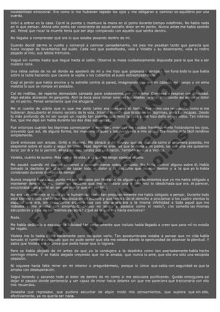 inestabilidad emocional. Era como si me hubieran tapado los ojos y me obligaran a caminar en equilibrio por una
cuerda.
Volví a entrar en la casa. Cerré la puerta y mantuve la mano en el pomo durante tiempo indefinido. No había nada
en lo que pensar. Ahora sólo podía ser consciente de aquel extraño dolor en mi pecho. Nunca antes me había sentido
así. Pensé que rozar la muerte tenía que ser algo comparado con aquello que sentía dentro.
No llegaba a comprender qué era lo que estaba pasando dentro de mí.
Cuando decidí darme la vuelta y comencé a caminar cansadamente, los pies me pesaban tanto que parecía que
fuera incapaz de levantarlos del suelo. Cada vez que pestañeaba, veía a Violeta y su desencanto, veía su rostro
pegado al mío, sus labios trémulos.
Vagué sin rumbo hasta que llegué hasta el salón. Observé la mesa cuidadosamente dispuesta para la que iba a ser
nuestra cena.

V
FA ER
ht
N SI
tp F Ó
:// IC N
V
ht O E O
tp .c N RI
:// os ES G
vo a P IN
.h te AÑ AL
ol ca O ,
.e .c L
s o
m

Una rabia salida de no sé donde se apoderó de mí y me hizo que golpeara y arrojara con furia todo lo que había
sobre la tabla haciendo que cayera la vajilla y los cubiertos al suelo estrepitosamente.
Cogí el jarrón que había encima y lo estrellé contra la pared, imaginando que era mi cabeza, mi cuerpo y mi alma
maldita lo que se rompía en pedazos.
Caí de rodillas, de repente demasiado cansada para sostenerme por mí misma. Comencé a respirar con dificultad.
Algo estaba atorando mi garganta. Abrí la boca para tomar sonoras bocanadas de aire, intentando así aliviar el dolor
de mi pecho. Pensé seriamente que me ahogaría.
Me di cuenta de súbito que lo que me dolía tanto era contener el llanto. Fue como una revelación, como si me
hubieran descubierto el mismo secreto de la vida. Intenté impedir que brotaran las lágrimas, pero fui incapaz. Desde
lo más profundo de mi ser surgió un rugido tan potente que llenó la casa y me hizo daño en los oídos. Tan intenso
fue, que me dejó sin habla durante los dos días siguientes.
Fue entonces cuando las lágrimas comenzaron a emerger, mientras las secaba frenéticamente frotándome los ojos,
creyendo que así, de alguna forma, les impediría el paso y las devolvería a mis ojos... Era mucho más fácil rendirse
simplemente.
Lloré entonces con ansias. Grité e imploré. Me abracé a mi cuerpo que se sacudía como si estuviera poseída, me
desplomé sobre el suelo y seguí llorando. Esas lágrimas eran las que le debía a mi padre, las que una vez quisieron
llorar por él y no lo permití. Ahora no sólo lloraba por una razón. También lloraba a Violeta.
Violeta, cuánto te quiero. Más que a mi vida, a la que no tengo aprecio alguno.

Me asusté cuando mi cuerpo comenzó a convulsionarse sobre el suelo. No tenía control alguno sobre él. Había
tomado la decisión por sí solo de sacar todo el dolor y la desdicha que llevaba dentro y a la que yo lo había
condenado durante demasiado tiempo.
Nunca imaginé hasta qué punto mi ser clamaba por liberarse de algunos padecimientos que yo me había obligado a
mantener dentro de mí, como un reclamo que me recordara una y otra vez lo desdichada que era. Al parecer,
encontraba más placer en ser una mártir que en ser feliz.
No era tan diferente al resto de la humanidad como tan prepotentemente me había obligado a pensar. Durante todo
este tiempo había creído que era única en mi especie y que tenía todo el derecho a proclamar a los cuatro vientos lo
especial que era, sin importarme siquiera que con ello arrastrara a la misma infelicidad a todo aquel que me
rodeaba y me amaba con sinceridad. ¿Acaso no sentía y padecía como el resto?, ¿no cometía las mismas
estupideces y caía en los mismos pecados? ¿Qué es lo que me hacía exclusiva?
Nada.

Me había dedicado a esquivar la felicidad tan certeramente que incluso había llegado a creer que para mí no existía
tal regalo.
Violeta me lo había dicho claramente pero no quise verlo. Tan acostumbrada estaba a pensar que mi vida había
tomado el rumbo equivocado que no pude sentir que ella me estaba dando la oportunidad de alcanzar la plenitud. Y
sabía que Violeta era la única que podía hacer que lo lograra.
Pero se había alejado de mí antes de que yo la condujera a la desdicha como tan acertadamente había hecho
conmigo misma. Y se había alejado creyendo que no la amaba, que nunca la amé, que ella era sólo una estúpida
obsesión.
Ni siquiera hacía falta mirar en mi interior o preguntármelo, porque lo único que sabía con seguridad es que la
amaba con desesperación.
Seguí llorando y sacando todo el dolor de dentro de mí como si me estuviera purificando. Quizás consiguiera así
dejar el pasado donde pertenecía y ser capaz de mirar hacia delante sin que me pareciera que traicionaría con ello
mis recuerdos.
Deseaba que regresase, que pudiera escuchar de algún modo mis pensamientos, que supiera que sin ella,
efectivamente, ya no quería ser nada.

 
