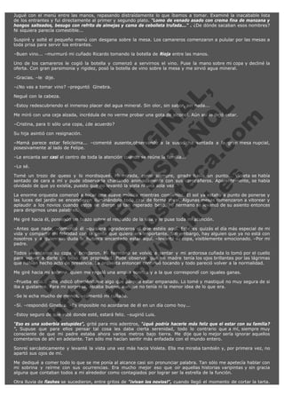 Jugué con el menú entre las manos, repasando distraídamente lo que íbamos a tomar. Examiné la inacabable lista
de los entrantes y fui directamente al primer y segundo plato. "Lomo de venado asado con crema fina de manzana y
hongos salteados, besugo con refrito de almejas y cama de cebolleta trufada..." . ¿De dónde sacaban esos nombres?
Ni siquiera parecía comestible...
Suspiré y solté el pequeño menú con desgana sobre la mesa. Los camareros comenzaron a pulular por las mesas a
toda prisa para servir los entrantes.
–Buen vino... –murmuró mi cuñado Ricardo tomando la botella de Rioja entre las manos.
Uno de los camareros le cogió la botella y comenzó a servirnos el vino. Puse la mano sobre mi copa y decliné la
oferta. Con gran parsimonia y rigidez, posó la botella de vino sobre la mesa y me sirvió agua mineral.
–Gracias. –le  dije.

V
FA ER
ht
N SI
tp F Ó
:// IC N
V
ht O E O
tp .c N RI
:// os ES G
vo a P IN
.h te AÑ AL
ol ca O ,
.e .c L
s o
m

–¿No vas a tomar vino? –preguntó  Ginebra.
Negué con la cabeza.

–Estoy redescubriendo el inmenso placer del agua mineral. Sin olor, sin sabor, sin nada...

Me miró con una ceja alzada, incrédula de no verme probar una gota de alcohol. Aún así lo dejó estar.
–Cristina, para ti sólo una copa, ¿de acuerdo?
Su hija asintió con resignación.

–Mamá parece estar felicísima... –comenté ausente,observando a la susodicha sentada a la gran mesa nupcial,
posesivamente al lado de Felipe.
–Le encanta ser casi el centro de toda la atención cuando se reúne la familia...
–Lo sé.

Tomé un trozo de queso y lo mordisqueé. Mi mirada, como siempre, girada hacia un punto... Violeta se había
sentado de cara a mí y pude observarla charlando animadamente con sus compañeros. Aparentemente, se había
olvidado de que yo existía, puesto que no levantó la vista ni una sola vez.
La enorme orquesta comenzó a tocar una suave música mientras comíamos. El sol ya estaba a punto de ponerse y
las luces del jardín se encendieron iluminándolo todo casi de forma irreal. Algunas mesas comenzaron a vitorear y
aplaudir a los novios cuando estos se dieron el tan esperado beso. Mi hermano se levantó de su asiento entonces
para dirigirnos unas palabras.
Me giré hacia él, poniendo un brazo sobre el respaldo de la silla y le puse toda mi atención.

–Antes que nada, –comenzó él –quisiera agradeceros el que estéis aquí. Este es quizás el día más especial de mi
vida y compartir mi felicidad con la gente que quiero era importante. Sin embargo, hay alguien que ya no está con
nosotros y a quien sin duda le hubiera encantado estar aquí. –levantó su copa, visiblemente emocionado. –Por mi
padre.
Todos levantaron su copa y brindaron. Mi hermano se volvió a sentar y mi ardorosa cuñada lo tomó por el cuello
para volver a darle un beso con propiedad. Pude observar que mi madre tenía los ojos brillantes por las lágrimas
que habían hecho acto de presencia. La orquesta entonces continuó tocando y todo pareció volver a la normalidad.
Me giré hacia mi sobrina, quien me regaló una amplia sonrisa y a la que correspondí con iguales ganas.

–Prueba esto... –me indicó ofreciéndome algo que parecía estar empanado. Lo tomé y mastiqué no muy segura de si
iba a gustarme. Para mi sorpresa, estaba bueno, aunque no tenía ni la menor idea de lo que era.
–Se le echa mucho de menos. –comentó mi cuñado.

–Sí. –respondió Ginebra. –Es imposible no acordarse de él en un día como hoy...
–Estoy seguro de que esté donde esté, estará feliz. –sugirió Luis.

"Eso es una soberbia estupidez", grité para mis adentros, "¿qué podría hacerle más feliz que el estar con su familia?
". Supuse que para ellos pensar tal cosa les daba cierta serenidad, todo lo contrario que a mí, siempre muy
consciente de que mi padre estaba ahora varios metros bajo tierra. Me dije que lo mejor sería ignorar aquellos
comentarios de ahí en adelante. Tan sólo me hacían sentir más enfadada con el mundo entero.
Sonreí sarcásticamente y levanté la vista una vez más hacia Violeta. Ella me miraba también y, por primera vez, no
apartó sus ojos de mí.
Me dediqué a comer todo lo que se me ponía al alcance casi sin pronunciar palabra. Tan sólo me apetecía hablar con
mi sobrina y reírme con sus ocurrencias. Era mucho mejor eso que oír aquellas historias varipintas y sin gracia
alguna que contaban todos a mi alrededor como contagiados por lograr ser la estrella de la función.
Otra lluvia de flashes se sucedieron, entre gritos de "¡vivan los novios!", cuando llegó el momento de cortar la tarta.

 