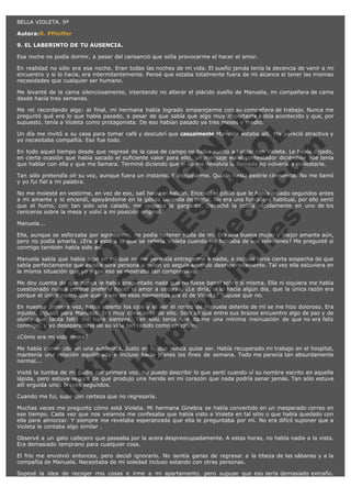 BELLA VIOLETA. 9ª
Autora:R. Pffeiffer
9. EL LABERINTO DE TU AUSENCIA.
Esa noche no podía dormir, a pesar del cansancio que solía provocarme el hacer el amor.
En realidad no sólo era esa noche. Eran todas las noches de mi vida. El sueño jamás tenía la decencia de venir a mi
encuentro y si lo hacía, era intermitentemente. Pensé que estaba totalmente fuera de mi alcance el tener las mismas
necesidades que cualquier ser humano.
Me levanté de la cama silenciosamente, intentando no alterar el plácido sueño de Manuela, mi compañera de cama
desde hacía tres semanas.

V
FA ER
ht
N SI
tp F Ó
:// IC N
V
ht O E O
tp .c N RI
:// os ES G
vo a P IN
.h te AÑ AL
ol ca O ,
.e .c L
s o
m

Me reí recordando algo: al final, mi hermana había logrado emparejarme con su compañera de trabajo. Nunca me
preguntó qué era lo que había pasado, a pesar de que sabía que algo muy importante había acontecido y que, por
supuesto, tenía a Violeta como protagonista. De eso habían pasado ya tres meses y medio.
Un día me invitó a su casa para tomar café y descubrí que casualmente Manuela estaba allí. Me pareció atractiva y
yo necesitaba compañía. Eso fue todo.
En todo aquel tiempo desde que regresé de la casa de campo no había vuelto a hablar con Violeta. Le había dejado,
en cierta ocasión que había sacado el suficiente valor para ello, un mensaje en el contestador diciéndole que tenía
que hablar con ella y que me llamara. Terminé diciendo que si no me devolvía la llamada no volvería a molestarla.
Tan sólo pretendía oír su voz, aunque fuera un instante. Y disculparme. Quizás hasta pedirle clemencia. No me llamó
y yo fui fiel a mi palabra.
No me molesté en vestirme, en vez de eso, salí hacia el balcón. Encendí el pitillo que le había robado segundos antes
a mi amante y lo encendí, apoyándome en la gélida baranda de metal. No era una fumadora habitual, por ello sentí
que el humo, con tan solo una calada, me raspaba la garganta. Deseché la colilla rápidamente en uno de los
ceniceros sobre la mesa y volví a mi posición original.
Manuela...

Ella, aunque se esforzaba por agradarme, no podía obtener nada de mí. Era una buena mujer y mejor amante aún,
pero no podía amarla. ¿Era a esto a lo que se refería Violeta cuando me hablaba de sus relaciones? Me pregunté si
conmigo también había sido así.
Manuela sabía que había algo en mí que no me permitía entregarme a nadie, e incluso tenía cierta sospecha de que
sabía perfectamente que existía otra persona a quien yo seguía amando desesperadamente. Tal vez ella estuviera en
la misma situación que yo y por eso se mostraba tan comprensiva.
Me doy cuenta de que nunca le había preguntado nada que no fuese banal sobre sí misma. Ella ni siquiera me había
cuestionado nunca porqué prefería hacer el amor a oscuras. ¿Le diría, si lo hacía algún día, que la única razón era
porque el único rostro que quería ver en esos momentos era el de Violeta? Supuse que no.
En nuestra primera vez, había abierto los ojos y el ver el rostro de Manuela delante de mí se me hizo doloroso. Era
injusto. Injusto para Manuela. Era muy consciente de ello. Sólo sé que entre sus brazos encuentro algo de paz y de
olvido que tanta falta me hace siempre. Tan sólo tenía que darme una mínima insinuación de que no era feliz
conmigo, y yo desaparecería de su vida tan rápido como un ciclón.
¿Cómo era mi vida ahora?

Me había convertido en una autómata. Justo en lo que nunca quise ser. Había recuperado mi trabajo en el hospital,
mantenía una relación equilibrada e incluso hacía planes los fines de semana. Todo me parecía tan absurdamente
normal...
Visité la tumba de mi padre por primera vez. No puedo describir lo que sentí cuando ví su nombre escrito en aquella
lápida, pero estuve segura de que produjo una herida en mi corazón que nada podría sanar jamás. Tan sólo estuve
allí erguida unos breves segundos.
Cuando me fui, supe con certeza que no regresaría.

Muchas veces me pregunto cómo está Violeta. Mi hermana Ginebra se había convertido en un inesperado correo en
ese tiempo. Cada vez que nos veíamos me confesaba que había visto a Violeta en tal sitio o que había quedado con
ella para almorzar. Y siempre me revelaba esperanzada que ella le preguntaba por mí. No era difícil suponer que a
Violeta le contaba algo similar .
Observé a un gato callejero que paseaba por la acera despreocupadamente. A estas horas, no había nadie a la vista.
Era demasiado temprano para cualquier cosa.
El frío me envolvió entonces, pero decidí ignorarlo. No sentía ganas de regresar a la tibeza de las sábanas y a la
compañía de Manuela. Necesitaba de mi soledad incluso estando con otras personas.
Sopesé la idea de recoger mis cosas e irme a mi apartamento, pero supuse que eso sería demasiado extraño.

 