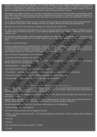 Tampoco sería muy justo para Manuela y yo no tenía intención de crear malestar entre nosotras. Seguramente
mañana me despertaría para descubrir que una vez más me había hecho el desayuno. Ella era así de atenta y la
única que se esforzaba de verdad porque esta relación funcionase. Yo simplemente me limitaba a aceptar lo que me
ofrecía e intentaba darle lo que me pedía. Por ahora, nada en lo que tuviera que mentirle.
Últimamente no lograba encontrar un momento de serenidad. La boda de mi hermano Felipe se aproximaba y sabía
que Violeta estaría allí. Verla de nuevo era motivo suficiente para mi insomnio y mi malvivir. Quizás ella decidiera no
acudir. De ser así, no sé que sentimiento sería más fuerte, si el de alivio por no tener que enfrentarme a ella o el de
aflicción por no verla.
Si me daba la oportunidad le diría que no le reprocho nada, que sabía con seguridad que ella lo había intentado y
que si teníamos que buscar a algún culpable, ésa sería yo. Añadiría además mis deseos de que fuese feliz.
Esto último era más bien una hipocresía. Deseaba que fuese feliz, pero junto a mí.

V
FA ER
ht
N SI
tp F Ó
:// IC N
V
ht O E O
tp .c N RI
:// os ES G
vo a P IN
.h te AÑ AL
ol ca O ,
.e .c L
s o
m

No. Todo era una hipocresía. Esas frases son las que se dirían dos personas que se encuentran y descubren que ya
no tienen nada en común para decirse. Lo que realmente deseaba hacer era arrodillarme delante de ella, implorarle
cualquier cosa.
Me pregunté si Violeta también había encontrado a alguien. Me había atrevido a preguntárselo a Ginebra, pero ella
siempre me había respondido que no lo sabía. Quizás sí que lo sabía pero evitaba decírmelo para no añadir más
dolor.
Ginebra, mi querida hermana...

Mi paño de lágrimas durante los últimos meses. Aunque ella también me había dado la única felicidad. Las cosas con
su marido finalmente se arreglaron. Era algo que yo esperaba. Cuando dos personas están destinadas a estar juntas,
no hay nada que pueda obviarlo. Ellos habían crecido juntos como personas y tenían demasiado en común como
para echarlo a perder. Ver la sonrisa de mi hermana era todo un regalo para mí.
Una voz me sacó abruptamente de mis cavilaciones.
–¿Qué haces ahí fuera desnuda y con este frío?

Me giré para encarar a Manuela con su negro pelo alborotado y abrigada hasta las orejas con su bata. Con aquello
puesto parecía incluso más pequeña.
–Estaba pensando... –dije sin más.

–Eso puedes hacerlo en la cama. Ahí sólo conseguirás helarte...

–Tienes razón... –concedí, apartándome de la baranda para adentrarme de nuevo en el apartamento.
–A veces creo que estás loca... –me dijo dándome una palmada suave en una nalga.
–Tal vez lo esté... –respondí sin mirarla, antes de meterme en el dormitorio.

–Tú no tienes ni idea de lo que es la puntualidad, ¿verdad? –le dije a mi hermana Ginebra nada más atisbarla al
entrar al enorme centro comercial donde habíamos quedado para ir de tiendas. Ambas teníamos la ardua tarea de
encontrar algo decente que ponerme para la boda de Felipe.
–¿Ahora te das cuenta? –respondió haciéndome una mueca. –De todas formas sólo llego media hora tarde. No es
para ponerse a gritar.
Suspiré. Ella había llegado tarde aún sabiendo que yo odiaba esperar. No iba a lograr nada discutiendo el asunto.
Además, estaba segura de que la impuntualidad de Ginebra era algo que llevaba en los genes.
Nos adentramos en el atestado centro comercial y comenzamos a mirar escaparates.
–¿Tienes pensado algo? –me preguntó

–No. Pero lo que busco tiene que ser elegante y cómodo.

–Jimena. –me dijo con tono conocedor. –No hay nada elegante que sea cómodo. Tienes que elegir entre la elegancia
o la comodidad.
–¿Por qué?
–Porque sí.
–Una respuesta muy reveladora. Gracias. –farfullé.
–De nada.

 