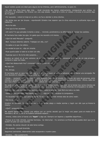 Aquel vestido quizás era ideal para alguna de las Infantas, pero definitivamente, no para mí.
–No está mal. Pero busco algo más... –dudé moviendo las manos rotativamente, consiguiendo que ambas, mi
hermana y la empleada, me miraran con una ceja alzada. –¿Qué tal si echo un vistazo y la aviso si encuentro algo
de mi gusto?
–Por supuesto. –colocó el traje en su sitio y se fue a atender a otros clientes.
–No tenías que ser tan brusca. –reprehendió Ginebra tras esperar que la chica estuviera lo suficiente lejos para
hablarme.
–No lo he sido.
–Creo que la has asustado.

V
FA ER
ht
N SI
tp F Ó
:// IC N
V
ht O E O
tp .c N RI
:// os ES G
vo a P IN
.h te AÑ AL
ol ca O ,
.e .c L
s o
m

–¿En serio? Yo que pensaba invitarla a cenar... –bromeé, poniéndome a la difícil tarea de revisar los vestidos.
Mi hermana hizo rodar los ojos. Un gesto que me recordó a mí misma.
–¿Qué tal está Manuela? –preguntó.

–Bien. Aunque deberías saberlo. Trabajas con ella, ¿no?
–Ya sabes a lo que me refiero.

–La verdad es que no. –dije sin mirarla.

–Pues quería saber si todo te va bien con ella.
–Supongo que sí. No la he oído quejarse...

Ginebra se colocó en el otro extremo de la barra suspirando ante mi reticencia a hablar de mi vida privada y
comenzó a ojear los trajes.
–¿Qué has desayunado hoy? ¿Limones? –me preguntó irónica.
Me hizo reír.

–No. Almeja.

Mi hermana paró en seco toda actividad y yo tuve que hacer un enorme esfuerzo por no liberar una carcajada. Me
miró durante un instante para luego soltar una risotada.
–Cerda... –exclamó aún entre risas. Nuestra pequeña fiesta había atraído la atención del resto de personas, entre
clientes y empleados, hasta nosotras. Ginebra se acercó a mí para susurrarme su siguiente frase. –Ahora, cada vez
que vea a Manuela, te imaginaré a ti con la cabeza entre sus piernas...
No pude evitarlo. La risa se apoderó de mi cuerpo y ambas tuvimos que salir de la tienda tras varios intentos de
parar de reír sin resultado alguno. Ginebra murmuró una casi inaudible disculpa mientras me empujaba a la salida.
Miré a mi hermana recordando por qué la adoraba hasta la saciedad. Qué fácil era todo a su lado.
–Sabía que era una mala idea traerte conmigo... –dije nada más recobrar la compostura.

–Te recuerdo que estoy aquí para ayudarte. Tú no tienes ni la más remota idea de cómo vestir.
–Eso no es cierto.

Ginebra no contestó. Simplemente me miró de arriba abajo a media sonrisa y logró con ello que yo hiciera lo
mismo.
–¿Qué? –pregunté insidiosa.

Me aparté ligeramente cuando una señora con un carrito decidió que lo mejor era pasar justo en medio de mi
hermana y de mí. Como si no hubiera suficiente espacio...
–Jimena, vistes como si fueras una "hippie" o algo así. Siempre con tejanos y zapatillas deportivas...
–Porque es lo más cómodo, querida hermana. –la interrumpí. –Ya veremos si al final del día puedes decir que no te
duelen los pies con esos tacones.
–Olvídalo. No pienso discutir de este tema contigo.
–De acuerdo. –concedí divertida.
Seguimos caminando, observando cada escaparate a nuestro paso.
–Ginebra... –dije quedamente.

 