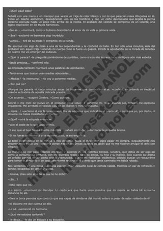 –¿Qué? ¿qué pasa?
Señalé con una mano a un maniquí que vestía un traje de color blanco y con lo que parecían rosas dibujadas en él.
Tenía un diseño asimétrico, descubriendo uno de los hombros y con un corte desnivelado que dejaba la pierna
derecha desnuda hasta un poco más arriba de la rodilla. El acabado del vestido se componía de un volante, una
ligera inspiración en los trajes flamencos.
–Ése es... –murmuré, como si hubiera descubierto al amor de mi vida a primera vista.
–¿Ése? –exclamó mi hermana algo incrédula.
–Vamos... –tiré de su brazo y entramos en la tienda.

V
FA ER
ht
N SI
tp F Ó
:// IC N
V
ht O E O
tp .c N RI
:// os ES G
vo a P IN
.h te AÑ AL
ol ca O ,
.e .c L
s o
m

Me acerqué con algo de prisa a una de las dependientas y le confirmé mi talla. En tan sólo unos minutos, salía del
probador con aquel traje vistiendo mi cuerpo como si fuera un guante. Percibí la aprobación en la mirada de Ginebra
en cuanto me vio emerger del cubículo.
–¿Qué te parece? –le pregunté poniéndome de puntillas, como si con ello lograra hacer mi figura aún más esbelta.
–Estás preciosa... –confirmó ella.

La empleada también murmuró unas palabras de aprobación.
–Tendremos que buscar unas medias adecuadas...

–¿Medias? –la interrumpí. –No voy a ponerme medias.
–¿Por qué no?

–Porque no pasaría ni cinco minutos antes de hacerme una carrera en ellas. –confesé, recordando mi ineptitud
cuando se trataba de aquella delicada prenda.
–De acuerdo... –suspiró Ginebra. –Como quieras.

Sonreí y me metí de nuevo en el probador para volver a ponerme mi ropa. Cuando salí, Ginebra me esperaba
impaciente. Me arrebató el vestido casi de las manos y miró la etiqueta.
–¡Jesús...! –exclamó al ver la interminable fila de números que indicaban el precio. Algo en lo que yo, por cierto, ni
siquiera me había molestado en fijarme.
–¿Qué? –miré la etiqueta entonces.

–Vale el doble de lo que costó el mío.

–Y eso que el tuyo tendrá mucha más tela... –añadí sin poder evitar hacer la pequeña broma.
–Si no fueras mi hermana y te quisiera tanto, te estrangularía.

La besé alegremente en la mejilla y nos dirigimos hacia el mostrador para pagar mi compra. Seguidamente nos
encaminamos hacia una zapatería donde adquirí los únicos zapatos de tacón que no me hicieron arrugar el ceño con
disgusto.
La mañana se nos pasó volando entrando y saliendo de las distintas tiendas. Ginebra, que debía de ser algo así
como la consumidora perfecta, compró diversos regalos para su amiga, su hija y su marido. Sólo cuando su tarjeta
de crédito pareció emitir cierto olor a chamuscado y ante mi fastidiosa insistencia, decidió buscar un restaurante
para tomar el almuerzo y de paso permitirme recuperar el aliento que tanta caminata me había robado.
Nos sentamos en una mesa que hacía esquina en un pequeño local de comida rápida. Pedimos un par de refrescos y
sendos bocadillos de jamón y queso.
–Jimena, ¿has oído algo de lo que te he dicho?
–¿Eh...?

–Está claro que no.

–Lo siento. –murmuré mi disculpa. Lo cierto era que hacía unos minutos que mi mente se había ido a mucha
distancia de allí.
–Eres la única persona que conozco que sea capaz de olvidarse del mundo entero a pesar de estar rodeada de él.
–Ni siquiera me doy cuenta de ello.
–Lo sé. –sentenció mi hermana.
–¿Qué me estabas contando?
–Te decía... –le dio un bocado a su bocadillo.

 