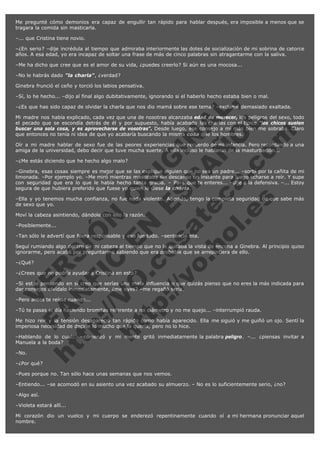 Me pregunté cómo demonios era capaz de engullir tan rápido para hablar después, era imposible a menos que se
tragara la comida sin masticarla.
–... que Cristina tiene novio.
–¿En serio? –dije incrédula al tiempo que admiraba interiormente las dotes de socialización de mi sobrina de catorce
años. A esa edad, yo era incapaz de soltar una frase de más de cinco palabras sin atragantarme con la saliva.
–Me ha dicho que cree que es el amor de su vida, ¿puedes creerlo? Si aún es una mocosa...
–No le habrás dado "la charla", ¿verdad?
Ginebra frunció el ceño y torció los labios pensativa.

V
FA ER
ht
N SI
tp F Ó
:// IC N
V
ht O E O
tp .c N RI
:// os ES G
vo a P IN
.h te AÑ AL
ol ca O ,
.e .c L
s o
m

–Sí, lo he hecho... –dijo al final algo dubitativamente, ignorando si el haberlo hecho estaba bien o mal.
–¿Es que has sido capaz de olvidar la charla que nos dio mamá sobre ese tema? –exclamé demasiado exaltada.

Mi madre nos había explicado, cada vez que una de nosotras alcanzaba edad de merecer, los peligros del sexo, todo
el pecado que se escondía detrás de él y por supuesto, había acabado las charlas con el típico:"los chicos suelen
buscar una sola cosa, y es aprovecharse de vosotras". Desde luego, ese consejo a mí más bien me sobraba. Claro
que entonces no tenía ni idea de que yo acabaría buscando la misma cosa que los hombres.
Oír a mi madre hablar de sexo fue de las peores experiencias que recuerdo de mi infancia. Pero recordando a una
amiga de la universidad, debo decir que tuve mucha suerte. A ella incluso le hablaron de la masturbación...
–¿Me estás diciendo que he hecho algo malo?

–Ginebra, esas cosas siempre es mejor que se las explique alguien que no sea un padre... –sorbí por la cañita de mi
limonada. –Por ejemplo yo. –Me miró mientras masticaba sin descanso un instante para luego echarse a reír. Y supe
con seguridad que era lo que le había hecho tanta gracia. – Para que te enteres... –dije a la defensiva. –... Estoy
segura de que hubiera preferido que fuese yo quien le diese la charla.
–Ella y yo tenemos mucha confianza, no fue nada violento. Además, tengo la completa seguridad de que sabe más
de sexo que yo.
Moví la cabeza asintiendo, dándole con ello la razón.
–Posiblemente...

–Tan sólo le advertí que fuera responsable y eso fue todo. –sentenció ella.

Seguí rumiando algo dentro de mi cabeza al tiempo que no le quitaba la vista de encima a Ginebra. Al principio quiso
ignorarme, pero acabó por preguntarme sabiendo que era probable que se arrepintiera de ello.
–¿Qué?

–¿Crees que no podría ayudar a Cristina en esto?

–Si estás pensando en si creo que serías una mala influencia o que quizás pienso que no eres la más indicada para
dar consejos olvídalo inmediatamente, ¿me oyes? –me regañó seria.
–Pero antes te reíste cuando...

–Tú te pasas el día haciendo bromitas referente a mi diámetro y no me quejo... –interrumpió rauda.

Me hizo reír y la tensión desapareció tan rápido como había aparecido. Ella me siguió y me guiñó un ojo. Sentí la
imperiosa necesidad de decirle lo mucho que la quería, pero no lo hice.
–Hablando de lo cual... –comenzó y mi mente gritó inmediatamente la palabra peligro. –... ¿piensas invitar a
Manuela a la boda?
–No.

–¿Por qué?

–Pues porque no. Tan sólo hace unas semanas que nos vemos.
–Entiendo... –se acomodó en su asiento una vez acabado su almuerzo. – No es lo suficientemente serio, ¿no?
–Algo así.
–Violeta estará allí...
Mi corazón dio un vuelco y mi cuerpo se enderezó repentinamente cuando oí a mi hermana pronunciar aquel
nombre.

 
