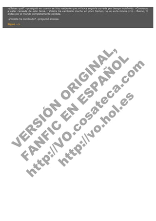 –¿Sabes qué? –prosiguió en cuanto se hizo evidente que mi boca seguiría cerrada por tiempo indefinido. –Comienzo
a estar cansada de este tema... Violeta ha cambiado mucho en poco tiempo, ya no es la misma y tú... Bueno, tú
andas por el mundo completamente perdida.
–¿Violeta ha cambiado? –pregunté ansiosa.

V
FA ER
ht
N SI
tp F Ó
:// IC N
V
ht O E O
tp .c N RI
:// os ES G
vo a P IN
.h te AÑ AL
ol ca O ,
.e .c L
s o
m

Sigue -->

 