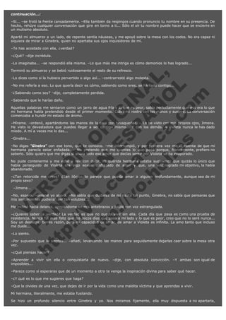 continuación...:
–Sí... –se frotó la frente cansadamente. –Ella también da respingos cuando pronuncio tu nombre en su presencia. De
hecho, rehúye cualquier conversación que gire en torno a ti... Sólo el oír tu nombre puede hacer que se encierre en
un mutismo absoluto.
Aparté mi almuerzo a un lado, de repente sentía náuseas, y me apoyé sobre la mesa con los codos. No era capaz ni
siquiera de mirar a Ginebra, quien no apartaba sus ojos inquisidores de mí.
–Te has acostado con ella, ¿verdad?
–¿Qué? –dije incrédula.
–Lo imaginaba... –se respondió ella misma. –Lo que más me intriga es cómo demonios lo has logrado...

V
FA ER
ht
N SI
tp F Ó
:// IC N
V
ht O E O
tp .c N RI
:// os ES G
vo a P IN
.h te AÑ AL
ol ca O ,
.e .c L
s o
m

Terminó su almuerzo y se bebió ruidosamente el resto de su refresco.

–Lo dices como si la hubiera pervertido o algo así... –contrarresté algo molesta.

–No me refería a eso. Lo que quería decir es cómo, sabiendo como eres, se ha liado contigo...
–¿Sabiendo como soy? –dije, completamente perdida.
–Sabiendo que le harías daño.

Aquellas palabras me sentaron como un jarro de agua fría y lo que es peor, sabía perfectamente que eso era lo que
mi hermana había pretendido desde el primer momento. Cubrí mi rostro con las manos y suspiré. La conversación
comenzaba a hundir mi estado de ánimo.
–Mírame. –ordenó, apartándome las manos de la cara con brusquedad. – Lo he visto con mis propios ojos, Jimena.
He visto lo devastadora que puedes llegar a ser contigo mismo... Y con los demás. A Violeta nunca le has dado
miedo. A mí a veces me lo das...
–Ginebra...

–No digas "Ginebra" con ese tono, que te conozco. –me interrumpió, y por primera vez me di cuenta de que mi
hermana parecía estar enfadada. – No pretendo que me cuentes lo que pasó porque, francamente, prefiero no
saberlo. Sólo quiero que me digas si ahora todo ese amor que decías sentir por Violeta se ha evaporado.
No pude contenerme y me eché a reír con dolor. Mi querida hermana estaba sugiriendo que quizás lo único que
había perseguido de Violeta era algo sexual disfrazado de amor y que, una vez logrado mi objetivo, la había
abandonado.
–¿Tan retorcida me crees? ¿Tan ilógico te parece que pueda amar a alguien profundamente, aunque sea de mi
propio sexo?
  –Jimena...

–No, espera. –ordené yo ahora. –No sabía que dudaras de mí hasta tal punto, Ginebra, no sabía que pensaras que
mis sentimientos pudieran ser tan volubles...
Me incliné hacia delante, apoyándome en mis antebrazos y hablé con voz estrangulada.

–¿Quieres saber la verdad? La verdad es que no puedo vivir sin ella. Cada día que pasa es como una prueba de
resistencia. Nunca fui más feliz que los pocos días que pasó a mi lado y lo que es peor, creo que no lo seré nunca...
Soy un desastre, tienes razón, pero mi capacidad de amar, de amar a Violeta es infinita. La amo tanto que incluso
me duele...
–Lo siento.

–Por supuesto que lo sientes... –añadí, levantando las manos para seguidamente dejarlas caer sobre la mesa otra
vez.
–¿Qué piensas hacer?

–Aprender a vivir sin ella o conquistarla de nuevo. –dije, con absoluta convicción. –Y ambas son igual de
imposibles...
–Parece como si esperaras que de un momento a otro te venga la inspiración divina para saber qué hacer.
–¿Y qué es lo que me sugieres que haga?
–Que la olvides de una vez, que dejes de ir por la vida como una maldita víctima y que aprendas a vivir.
Mi hermana, literalmente, me estaba fusilando.
Se hizo un profundo silencio entre Ginebra y yo. Nos miramos fijamente, ella muy dispuesta a no apartarla,

 