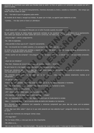 poniendo de manifiesto que sabía que llevaba toda la razón. Le hizo un gesto a un camarero que pasaba por allí y
pidió la cuenta.
–Tengo que irme. –me anunció tranquilamente, mientras alcanzaba su bolso y sacaba su monedero. –Aún tengo que
hacer muchas cosas en casa.
–Sí... –fue todo lo que mi garganta pudo emitir.
Se levantó de la mesa y recogió sus bolsas. Al pasar por mi lado, se agachó para hablarme al oído.
–Cambia... –me dijo como si fuera un ultimátum.

V
FA ER
ht
N SI
tp F Ó
:// IC N
V
ht O E O
tp .c N RI
:// os ES G
vo a P IN
.h te AÑ AL
ol ca O ,
.e .c L
s o
m

–¿Qué haces ahí? –me preguntó Manuela con el ceño fruncido cuando me avistó.

No sé cuánto tiempo la había estado esperando sentada en las escaleras que daban al rellano de su apartamento.
Sólo sabía que después de haber salido del centro comercial, me había dirigido directamente a su edificio.
–¿Ocurre algo? –volvió a preguntarme.
–No. Sólo te esperaba.

–¿Has perdido la llave que te di? –inquirió nuevamente.

–No. –me levanté de mi insólito asiento y me acerqué a ella. –Deja que te ayude.

Le tomé una de las bolsas que portaba y esperé hasta que ella abriera la puerta. Luego me dirigí directamente a la
cocina y la deposité sobre la encimera.
–¿Hubo suerte con las compras? –me preguntó, al tiempo que comenzaba a colocar los víveres que había comprado.
–Sí.

–¿Qué tal con Ginebra?

–Muy bien. Deseosa de conocer los detalles de nuestra relación... –bromeé.

Se giró hacia mí y me regaló una amplia sonrisa. Luego siguió con su tarea.

Pensé que viéndonos allí, haciendo algo tan simple como mantener una cordial conversación en medio de la cocina,
nos hacía parecer como un matrimonio feliz.
–No entiendo como siendo tu hermana aún no te conoce... –dijo, con su cabeza totalmente metida en el
refrigerador.
–¿A qué te refieres?

–Pues a que es imposible sacarte las cosas a menos que tú misma estés dispuesta a revelarlas.
Cogí una de las manzanas que estaban expuestas en el frutero y comencé a roerla.
–Manuela... –la llamé quedamente.

–¿Sí? –abandonó toda labor para darme su plena atención.

–¿Te importa que no te haya pedido venir conmigo a la boda?

–No. –su respuesta fue clara y rápida. Algo que indicó que sin duda decía la verdad.
–Bien... –murmuré para zanjar el asunto antes de darle otro bocado a la manzana.

Pero Manuela siguió mirándome con sospecha y entonces comprendí que para ella las cosas aún no estaban
demasiado claras.
–¿Hay algo que debo saber? ¿Qué es lo que está pasando por esa cabecita tuya? –preguntó medio en broma medio
en serio.
Creí que era momento de averiguar ciertas cosas.
–¿Te hago feliz?
–No me haces infeliz, y creo que eso es más importante.
–Me refiero a si...
–Sé a lo que te refieres. –me interrumpió. –Me gustan las cosas como están. Y creo que tú sientes lo mismo.

 