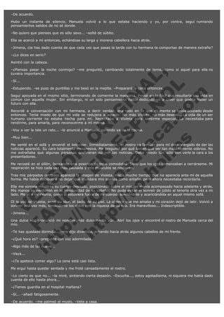 –De acuerdo.
Hubo un instante de silencio. Manuela volvió a lo que estaba haciendo y yo, por contra, seguí rumiando
pensamientos salidos de no sé donde.
–No quiero que pienses que es sólo sexo... –solté de súbito.
Ella se acercó a mí entonces, echándose su larga y morena cabellera hacia atrás.
–Jimena, ¿te has dado cuenta de que cada vez que pasas la tarde con tu hermana te comportas de manera extraña?
–¿Lo dices en serio?
Asintió con la cabeza.

V
FA ER
ht
N SI
tp F Ó
:// IC N
V
ht O E O
tp .c N RI
:// os ES G
vo a P IN
.h te AÑ AL
ol ca O ,
.e .c L
s o
m

–¿Piensas pasar la noche conmigo? –me preguntó, cambiando totalmente de tema, como si aquel para ella no
tuviera importancia.
–Sí...

–Estupendo. –se puso de puntillas y me besó en la mejilla. –Prepararé la cena entonces.

Seguí apoyada en el mismo sitio, terminando de comerme la manzana. Pensé en lo fácil que resultaría una vida en
común con aquella mujer. Sin embargo, ni un solo pensamiento había dedicado yo a creer que podría haber un
futuro con ella.
Recordé a conversación con mi hermana, a decir verdad, era todo en lo que mi mente se había ocupado desde
entonces. Tenía miedo de que mi vida se redujera a aquello. No más Violeta, no más deseos... La vida de un ser
humano corriente no estaba hecha para mí. Necesitaba a Violeta para sentirme especial. La necesitaba para
rendirme, para amarla, para reconocerme a mí misma.
–Voy a ver la tele un rato... –le anuncié a Manuela, saliendo ya de la cocina.
–Muy bien...

Me senté en el sofá y encendí el televisor. Inmediatamente, el rostro ya familiar para mí del encargado de dar las
noticias apareció. Su cara totalmente inexpresiva. Me pregunté por qué tenían que ser tan malditamente sobrios. No
me extrañaba que algunas personas prefirieran no ver las noticias. Daba miedo tan sólo con verle la cara a los
presentadores.
Me recosté en el sillón, buscando una posición de total comodidad. Sentí que los ojos comenzaban a cerrárseme. Mi
respiración se hizo cada vez más pausada y mis músculos se rindieron.
Tras mis párpados cerrados apareció la imagen de Violeta. Hacía mucho tiempo que no aparecía ante mí de aquella
forma. Me había decidido a no dejar que inundara mis sueños como antaño, pero ahora necesitaba recordarla.
Ella me sonreía mientras su cuerpo desnudo, posicionado sobre el mío, se movía acompasado hacia adelante y atrás.
Mis manos se perdieron en la frondosidad de su cabello. No pude evitar el sonreír de júbilo al tenerla otra vez a mi
lado. Me vi a mí misma, como si estuviera fuera de mi cuerpo, sonriéndole y acariciándola en aquel mismo sofá.
Oí la voz de Violeta, sentí su olor, el tacto de su piel. La oí decir que me amaba y mi corazón dejó de latir. Volvió a
sonreír una vez más, llenándome los oídos con la riqueza de su risa. Era maravilloso... Indescriptible.
–Jimena...

Una dulce voz pronunció mi nombre más dulcemente aún. Abrí los ojos y encontré el rostro de Manuela cerca del
mío.
–Te has quedado dormida... –me dijo divertida, echando hacia atrás algunos cabellos de mi frente.
–¿Qué hora es? –pregunté con voz adormilada.
–Algo más de las nueve...
–Vaya...

–¿Te apetece comer algo? La cena está casi lista.
Me erguí hasta quedar sentada y me froté cansadamente el rostro.
–Lo cierto es que no... –la miré, sintiendo cierta desazón. –Escucha..., estoy agotadísima, ni siquiera me había dado
cuenta de ello hasta ahora...
–¿Tienes guardia en el hospital mañana?
–Sí... –añadí fatigosamente.
–De acuerdo. –me palmeó el muslo. –Vete a casa.

 