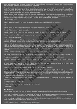 Luego la feliz pareja pasó por cada mesa ofreciendo esos minúsculos e inservibles regalitos, una especie de ramito
con un lazo azul por parte de ella y habanos por parte de él.
Me quedé sentada en la mesa a solas, el resto se había levantado una vez acabada la cena para formar pequeños
grupitos de charla por todo el jardín, con la única compañía de mi copa de champán, bebiendo pequeños sorbos de la
agradable bebida. Sabía que para mí no habrían muchas de aquellas esa noche, por mucho que deseara que así
fuera, así que no me quedaba otro remedio que economizarla.
Acaricié la copa, con la mirada fija puesta en ella como si estuviera en trance. Una multitud de burbujas subían hasta
la superficie y desaparecían allí. Me di cuenta de que si pasaba mi tiempo mirando a las burbujas de una copa de
champán era porque quería esconderme de algo y no sólo de las conversaciones familiares.
–¿Te encuentras bien?
Levanté la vista y observé a mi madre cerca de mí. Se había despojado de su enorme sombrero.

V
FA ER
ht
N SI
tp F Ó
:// IC N
V
ht O E O
tp .c N RI
:// os ES G
vo a P IN
.h te AÑ AL
ol ca O ,
.e .c L
s o
m

–Sí.

–¿Y qué haces ahí sola? –volvió a preguntar, cambiando el peso de un pie a otro.
Me encogí de hombros y aparté la mirada.

–Pensar... Y huir de tía Eloísa. Esa vieja siempre se empeña en preguntarme que cuando  voy a casarme...
Mi madre emitió un bufido a modo de risa e hizo que volviera a mirarla. Parecía realmente divertida.
–¿Qué? –pregunté extrañada.

–Nada... –dijo,aunque con falsedad en la voz. –No le hagas caso a tu tía, ya sabes que está un poco... –hizo un
gesto con las manos, sugiriendo que aquella anciana estaba tarada. Algo que era bastante cierto.
Fue como si la susodicha pudiera oírnos desde la distancia porque lentamente comenzó a avanzar hacia nosotras con
ayuda de su bastón... Un bastón, me fijé, que estaba casi tan encorvado como ella. Cómo había logrado vivir tanto
fumando tres cajetillas de tabaco diarios era otro de esos milagros de la Naturaleza. Era la hermana mayor de mi
padre y tan metomentodo como una anciana puede llegar a serlo. Estoy segura de que aún creía vivir en los años
cuarenta.
–Mamá. –llamé quedamente,sin quitarle la vista a la añosa. –Viene hacia aquí...

–Esa mujer tiene un sexto sentido... –masculló, acto seguido abrió los brazos para recibir a su cuñada. –¡Eloísa ...!
–Una boda preciosa, Martina. –indicó a mi madre nada más llegar. – Y los novios están guapísimos...
–Gracias. Pensaba pasar ahora
esto...                                        

por

tu

mesa,

es

que

con

tantos

invitados

ya

sabes

como es

Mi madre, para mentir, era de las mejores. Tenías que conocerla muy bien y saber que cuando no era cierto lo que
decía, pestañeaba con más frecuencia de lo necesario.
–Lo sé, lo sé... –hizo un aspaviento con la mano libre. –Hay tanta gente reunida...

Su atención se centró entonces en mí. Aunque era evidente que su primer objetivo había sido yo. La palabra
tempestad comenzó a danzar curiosamente dentro de mi cabeza. De haber podido esconderme debajo de la mesa,
aún levantando las sospechas de los presentes, lo hubiera hecho con gusto. Pero aquella quisquillosa mujer ya había
decidido extender sus garras hacia mí desde mucho antes. Me giré hacia los lados buscando una solución, alguna vía
de escape, pero todos estaban ajenos a mi infortunio.
–Jimena, estás muy cambiada desde la última vez... –hizo gesto de pensar. –¿Cuándo fue? No te vi en el funeral de
tu padre...
La primera bomba ya había caído.

–No asistí al funeral, Eloísa. Pero eso creo que fue evidente...
–Te entiendo...
"¿En serio...?".

–Sé que habrá sido muy duro para ti... Pero a veces hay que afrontar las cosas por mucho que nos cueste...
–¡Oh,vaya! –metió baza mi madre en cuanto me vio fruncir el ceño y apretar los labios para contener una insidiosa
frase. –Parece que la orquesta ya se está colocando en el salón. ¡Va a empezar el baile!
–¿Aún no estás prometida, Jimena? –continuó mi tía, haciendo caso omiso a mi madre. Estaba demasiado cerca de
lograr su objetivo que no era otro que el de torturarme.
Tomé la copa con fuerza y me bebí el champán de un trago.

 