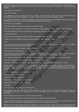 La camarera eligió ese preciso instante para aparecer en nuestra mesa y Manuela le indicó nuestra decisión con
diligencia. Seguidamente, cruzó las piernas por un extremo de la mesa y se encendió un cigarrillo bastante
satisfecha.
–Creo que no te lo he dicho...
–¿El qué? –pregunté.
–Nos obligan a hacer la próxima semana un cursillo. ¿Puedes creerlo? Tendré que soportar durante tres días
interminables charlas sobre recaudación. –suspiró. –Me temo que casi no tendré tiempo de verte...
Hice ademán de echarme a temblar con disgusto. En ese momento trajeron nuestras bebidas. Manuela al final había
desistido de la idea de tomar vino y había decidido acompañarme con el agua.

V
FA ER
ht
N SI
tp F Ó
:// IC N
V
ht O E O
tp .c N RI
:// os ES G
vo a P IN
.h te AÑ AL
ol ca O ,
.e .c L
s o
m

–¿Tú qué tal por el hospital?
Me encogí de hombros al tiempo que tomaba un sorbo de agua.

–Bien. Aún no han encontrado a la mujer que abandonó a su hijo después del parto. Parece haberse evaporado...
–Me gustaría saber los motivos que podría tener alguien para hacer algo así... –comentó casualmente.
–Yo también, créeme.

Manuela me sonrió levemente, apagó el cigarrillo estrujándolo dentro del cenicero y se inclinó hacia delante.
–¿Sabes en lo que he estado pensando desde esta tarde? –susurró juguetonamente.
–No...

–Me encantaría que te probases el vestido de la boda para mí cuando lleguemos a tu apartamento... No he dejado
de pensar en él desde que me lo enseñaste...
–¿En él sólo o vistiendo mi cuerpo? –bromeé divertida.
–Definitivamente, contigo dentro...

Alcé una ceja, sonriendo de medio lado. Un breve atisbo de deseo comenzó a pulsar en mi centro. Tomé la servilleta
y empecé a juguetear distraídamente con ella. Manuela seguía con sus marrones ojos clavados en mí.
–Si no dejas de mirarme así, ni siquiera vamos a probar la cena... –le advertí, lanzándome un breve vistazo.
–No estoy muy segura si comer pasta es lo que me apetece ahora mismo...

–Manuela... –la llamé con tono amenazador. Se rió, echándose nuevamente contra el respaldo de su silla.

Nuestra comida llegó segundos después. Tuve que admitir que el aspecto que tenían los platos era suficiente como
para que se te abriera el apetito. Manuela tomó su tenedor y probó sus tallarines. Seguidamente cerró los ojos y
exclamó un "mmm" largo. Hice lo mismo con mis espaguetis y Manuela se atrevió a sisar de mi plato unos cuantos
de ellos.
–¡Ehhh...! –exclamé falsamente indignada.
–¡Oh, Dios mío! ¡Están deliciosos!
–Deja que pruebe tus tallarines...

Manuela me acercó su plato y llené mi tenedor.
–Se parecen a los de mi madre... –indicó ella.
–¿En serio?

–Sí. Aunque los de ella eran un poco más picantes...

Algo atrajo mi atención. Algo que me hizo levantar la cabeza hacia la entrada del restaurante. Algo que
inevitablemente hizo que me encogiera en la silla. Incluso antes de que lo supiera con certeza, ya lo había
presentido.
Violeta apareció por allí, junto con un nutrido grupo de amigos.
¿Cuántos restaurantes debían de haber en aquella ciudad? Cientos. Quizá hasta miles.
Ahora, ella estaba entrando al mismo restaurante en el que yo cenaba, casi a la misma hora. Y pensé en ese
instante, que eran esas mismas casualidades lo que hacían de la vida algo muy extraño.
Manuela notó mi súbito cambio de humor y disposición y se giró para mirar hacia mi línea de visión para descubrir
qué era lo que con tanta consistencia había tomado mi atención por entero. Le debió parecer imposible adivinar cual

 