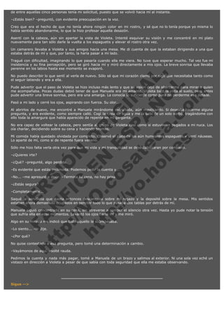 de entre aquellas cinco personas tenía mi solicitud, puesto que se volvió hacia mí al instante.
–¿Estás bien? –preguntó, con evidente preocupación en la voz.
Creo que era el hecho de que no tenía ahora ningún color en mi rostro, y sé que no lo tenía porque yo misma lo
había sentido abandonarme, lo que la hizo profesar aquella desazón.
Asentí con la cabeza, aún sin apartar la vista de Violeta. Intenté esquivar su visión y me concentré en mi plato
nuevamente para tan sólo darle la vuelta a los espaguetis y elevar el rostro otra vez.
Un camarero llevaba a Violeta y sus amigos hacia una mesa. Me di cuenta de que la estaban dirigiendo a una que
estaba detrás de mí y que, por tanto, la haría pasar a mi lado.

V
FA ER
ht
N SI
tp F Ó
:// IC N
V
ht O E O
tp .c N RI
:// os ES G
vo a P IN
.h te AÑ AL
ol ca O ,
.e .c L
s o
m

Tragué con dificultad, imaginando lo que pasaría cuando ella me viera. No tuve que esperar mucho. Tal vez fue mi
insistencia y su fina percepción, pero se giró hacia mí y miró directamente a mis ojos. La breve sonrisa que llevaba
perenne en los labios hasta ese momento se evaporó.
No puedo describir lo que sentí al verla de nuevo. Sólo sé que mi corazón clamó por algo que necesitaba tanto como
el seguir latiendo y era a ella.
Pude advertir que el paso de Violeta se hizo incluso más lento y que su visión dejó de abarcarme para mirar a quien
me acompañaba. Pocas dudas debió tener de que Manuela era mi amante. Violeta bajó la vista al suelo, pero antes
pude advertir una breve sonrisa, pero era una amarga. La conocía lo suficiente como para no perderme ese detalle.
Pasó a mi lado y cerré los ojos, aspirando con fuerza. Su olor...

Al abrirlos de nuevo, me encontré a Manuela mirándome extrañada, aún masticando. Si deseaba hacerme alguna
pregunta, y era evidente, como siempre calló. Cogí la copa de agua y me la bebí de un solo sorbo, tragándome con
ello toda la amargura que había aparecido de repente en mi garganta.
No era capaz de voltear la cabeza, pero sentía al grupo de Violeta casi como si estuvieran pegados a mi nuca. Los
oía charlar, decidiendo sobre su cena y haciendo bromas.
Mi comida había quedado olvidada por completo. Observé el plato de los aún humeantes espaguetis y sentí náuseas.
Lo aparté de mí, como si de repente fuera veneno.
Sólo me hizo falta verla otra vez para que mi vida y mi tranquilidad se desestabilizaran por completo.
–¿Quieres irte?

–¿Qué? –pregunté, algo perdida.

–Es evidente que estás incómoda. Podemos pedir la cuenta y...
–No... –me apresuré a decir. –Termina tu cena, no hay prisa.
–¿Estás segura?

–Completamente...

Saqué la servilleta que hasta entonces descansaba sobre mi regazo y la deposité sobre la mesa. Mis sentidos
estaban ahora demasiado ocupados en percibir todo lo que pasaba dos tablas por detrás de mí.
Manuela siguió concentrada en su cena, sin atreverse a romper el silencio otra vez. Hasta yo pude notar la tensión
que sufría ella en esos momentos. Levantó los ojos hacia mí y me miró.
Algo en su mirada me indicó que todo aquello la sobrepasaba.
–Lo siento... –le dije.
–¿Por qué?

No quise contestarle a esa pregunta, pero tomé una determinación a cambio.
–Vayámonos de aquí. –solté rauda.

Pedimos la cuenta y nada más pagar, tomé a Manuela de un brazo y salimos al exterior. Ni una sola vez eché un
vistazo en dirección a Violeta a pesar de que sabía con toda seguridad que ella me estaba observando.

Sigue -->

 
