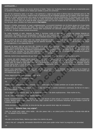 continuación...:
Como mandaba la tradición, los novios abrieron el baile. Todos nos mudamos hacia el salón casi en estampida para
no perdernos ningún detalle de la velada que estaba a punto de comenzar.
Uno de los camareros pasó a mi lado y me apresuré a coger la que sería la última copa de champán para mí. Me
apoyé en mi esquina favorita y observé todo el espectáculo de las múltiples parejas que se habían unido para bailar.
Algunos lo hacían pésimamente, pero aquel no era precisamente un día de inhibiciones. Mi hermano Luis y su mujer,
que, por cierto, después de su tercer parto se había ensanchado hasta límites insospechados, habían sido de los
primeros en tomar sitio en la pista de baile. Hubiera jurado que Luis era incapaz de dar tres pasos sin hacerse un lío
con los pies, pero viéndolo hoy hasta parecía Fred Astaire.

V
FA ER
ht
N SI
tp F Ó
:// IC N
V
ht O E O
tp .c N RI
:// os ES G
vo a P IN
.h te AÑ AL
ol ca O ,
.e .c L
s o
m

Busqué a Violeta, escaneando el lugar cuidadosamente. La encontré charlando con el mismo grupo con el que había
cenado justo al otro extremo del salón. Me permití observarla aunque, por el contínuo tráfico de gente, me ví
obligada a hacerlo intermitentemente. Parecía estar escuchando con atención puesto que asentía con la cabeza una
y otra vez. A veces incluso sonreía levemente.
Se había recogido el pelo, dejando su largo y hermoso cuello al desnudo. Admirarla me estaba dejando sin
respiración. Su belleza no era comparable a nada de lo que hubiera visto jamás. Pensé en lo mucho que deseaba
acercarme a ella y, sobre todo, en lo mucho que deseaba tocarla, aunque sólo fuera el más leve de los roces.
Me di cuenta de que mi madre, otra vez, estaba dirigiendo su atención hacia mí, así que comencé una conversación
forzada con uno de mis primos lejanos del que apenas recordaba el nombre. Todo valía cuando se trataba de alejar
a mi progenitora y sus sospechas de mí.
Después de pasar más de una hora allí, metida en varias conversaciones y rechazando sendas proposiciones para
bailar, decidí escabullirme hasta el invernadero. Lo que finalmente me decidió a hacerlo fue que por dos veces había
descubierto a mi tía Eloísa mirándome sospechosamente con aquellos acusadores ojillos suyos. Aquella mujer no se
daba nunca por vencida. Tal vez había logrado que alguien la iluminara con el verdadero significado de la palabra
lesbiana y ahora estaba imaginándome como una zorra pervertida...
Además, tenía la loca esperanza de que Violeta me siguiera para así poder tener unos instantes a solas.

La música del salón llegaba hasta aquel lugar con nitidez. Caminé por la escalinata de lonjas, deseando que a
ninguna pareja con un repentino ardor amoroso se le hubiera ocurrido meterse allí. Cuando se hizo evidente que
estaba sola, fui hasta el viejo sillón colgante y me senté tomado un pequeño sorbo de mi copa de champán. Eché la
cabeza hacia atrás y crucé las piernas balanceándome lentamente. Cerré los ojos y cuando volví a abrirlos, Violeta
estaba allí, de pie, a varios metros de mí.
Esperé unos segundos, segura de que que aquello era producto de mi dilatada imaginación y que su imagen se
desvanecería de un momento a otro. Pero ella no se disipó, aunque tampoco hizo cualquier mínimo movimiento que
me indicara que era real.
–Estoy segura de que me esperabas... –dijo al fin.
Me levanté y di dos pasos hacia delante.
–Sí.

–Sabía que en cualquier momento vendrías a esconderte aquí. Pocas cosas cambian con el paso del tiempo...

Me sorprendió su serenidad. Tragué saliva con algo de dificultad cuando comenzó a acercarse. Se fijó en mi copa y
yo la miré entonces también.
–Es la segunda... –comencé, sintiendo la imperiosa necesidad de darle explicaciones. –Esta noche no he...
–Lo sé. –me cortó en seco. –Te he estado observando.

Estaba completamente falta de palabras. No sabía qué decirle ni cómo actuar y la tensión en el ambiente comenzaba
a tener efectos contraproducentes en mi estómago cuando sentí los primeros síntomas de que estaba a punto de
rebelarse contra mí.
–Estás preciosa... –continuó ella, la única de las dos que parecía tener algo de compostura.
–Tú también. –"Brillante frase, muy original".

–Sólo he venido para saber cómo estás. –dio dos pasos más y se colocó junto a mi hombro, mirando más allá de
mí. –Ha pasado mucho tiempo...
–Sí...
–Ha sido una bonita fiesta, lástima que deba irme dentro de poco.
–¿Vas a irte ya? –pregunté, demasiado disconforme como para poder evitar hacer la pregunta con serenidad.
–Sí.

 
