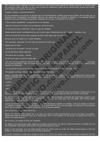 Alzó un brazo para colocarse un furtivo mechón de pelo tras la oreja rozando mi hombro desnudo. Ni siquiera supe
con certeza si había sido ella o el aire, pero contuve la respiración. Debió de ser sonoramente, puesto que Violeta 
giró la cabeza por primera vez hacia mí.
–Respira, Jimena, o lograrás asfixiarte.
Su tono sarcástico me sacó de un plumazo de mi ensimismamiento. Violeta parecía estar dolida. Eso era algo que ya
esperaba pero comprobarlo fue bastante doloroso. Me aparté de ella, dándole la espalda, y me acerqué hasta el
pequeño muro que delimitaba los jardines. Deposité allí mi copa y me abracé a mí misma.
–¿Has venido a despedirte? –pregunté con la voz atorada.
–Algo así. Aunque no lo creas, me he alegrado mucho de verte.
–¿Y por qué no iba a creérmelo? –dije con algo de malestar.

V
FA ER
ht
N SI
tp F Ó
:// IC N
V
ht O E O
tp .c N RI
:// os ES G
vo a P IN
.h te AÑ AL
ol ca O ,
.e .c L
s o
m

Violeta pareció sonreír sarcásticamente, pero no dijo nada. Simplemente se dio la vuelta dispuesta a irse.
–Esto no ha sido tan buena idea, después de todo. Será mejor que me marche...
Me puse cara a la salida y la vi andar despacio.

–Por supuesto, márchate. Ya eres toda una experta en hacer eso.
Violeta paró en seco.

–¿Quieres que me quede? –se dio la vuelta.
¿A qué demonios estaba jugando?

–No quiero que te vayas. –repuse.

Levantó una ceja y sonrió de medio lado.

–¿Es que me has echado de menos? Yo diría que te las has arreglado muy bien todo este tiempo sin mí... –prosiguió
con su tono sarcástico. Algo me indicó que aquellas palabras tenían mucho que ver con el hecho de haberme visto
cenando con Manuela.
–¿Te sorprende el que no te haya perseguido como antaño? ¿Quizás el no haberte suplicado?
–No juegues conmigo, Jimena. –fue una amenaza en toda regla.

Suspiré. Deseaba dejar de lado nuestras diferencias por un instante y hacer lo que más deseaba hacer. Nunca había
tenido demasiada fuerza de voluntad, y mucho menos si era algo referente a la azafata. Así que fui la primera en
rendirme.
–Violeta...
–¿Qué?
–Ven.

Eso fue todo lo que ella parecía necesitar oír. Como si hasta ese momento fuese inconsciente o dudara de si yo la
seguía deseando. No podía imaginar cómo Violeta era capaz de pensar algo así. Ella era mi vida. Lo era todo.
Se acercó a mí dando pasos agigantados. La esperé allí todo lo erguida y tranquila que pude fingir, porque lo que
realmente pasó fue que mis piernas comenzaron a flaquear con cada paso que ella daba. Abrí la boca cuando
respirar por la nariz se me hizo insuficiente.
Cuando se arrimó a mí tanto que la tela de nuestros respectivos vestidos se rozaban, sentí que estaba al borde de
un colapso y cuando bajó su cabeza para colocar su boca sobre la mía, tuvo que pasar un brazo por mi cintura para
evitar que mi cuerpo se escurrieran cuando por fin mis piernas cedieron.
Pero no fue un beso de amor. No lo fue.

Alguna vez ella me había besado así y yo supe, en cuanto mordió dolorosamente uno de mis labios, que estaba 
depositando toda la frustración que yo le hacía sentir. Pero no me importó, en vez de eso, me abracé aún más a su
cuello y la atraje hacia mí.
Abrí la boca y su lengua la llenó por completo.
Me obligó a dar pasos hacia atrás, hasta que la pared más próxima nos detuvo. Entonces levantó mi vestido por uno
de los laterales, acariciando toda la piel a la que tenía acceso su mano.
Supe, en ese momento, que me había echado tanto de menos como yo a ella. No había ninguna duda en cómo me
besaba o me acariciaba, en su forma de intentar poseerme...
La ayudé, soltando su cuello para recoger el traje en mi cintura con ambas manos. Fue entonces cuando por primera

 
