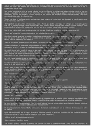 vez se rompió nuestro beso. Respirábamos con tanto arrebato que me era imposible oír la música del salón. Las 
manos de Violeta se posaron en mi estómago, trazando círculos, acariciando los costados. Sentí que mi piel se
erizaba bajo sus caricias.
Sus dedos juguetearon con la banda elástica de las minúsculas braguitas que llevaba puestas mientras sus ojos
azules no dejaban de mirarme ni un momento. Tiró de ellas hacia abajo y rodaron hasta mis rodillas. Comencé
entonces a sacudir las piernas y cuando llegaron a mis tobillos me las saqué primero de una pierna y luego de la
otra, lánzándolas lejos de mí con el pie.
Violeta me observó profundamente. Alzó su mano para tocarme el rostro, guió sus dedos por el puente de mi nariz,
trazó mis labios, la barbilla...
–Contigo todo son preguntas sin respuesta. –dijo. –Pensé que podría venir aquí hoy y fingir que no existías, pensé
que era lo suficientemente fuerte para hacerlo, pero siempre logras demoler cada defensa que me impongo. Y me
pregunto cómo lo haces. Me pregunto, si una vez que se te conoce, puede haber una cura posible...

V
FA ER
ht
N SI
tp F Ó
:// IC N
V
ht O E O
tp .c N RI
:// os ES G
vo a P IN
.h te AÑ AL
ol ca O ,
.e .c L
s o
m

Una de sus manos bajó hasta perderse entre mis piernas. Exhalé por el dolor de sentirla nuevamente allí.
–Nadie que tenga algo contigo puede ganar una sola batalla contra ti...

Aferré su muñeca para que no pudiera moverla de donde estaba y la obligué a cambiar nuestras posiciones, con lo
que ella quedó contra la pared y yo apoyada contra su pecho, con mis piernas abiertas y sus manos aún en mi
centro. Pero no me moví y ella tampoco.
–¿No es aquí donde quieres estar? –me aferré a su mano aún más. – ¿No es esto lo que quieres?

Aquello comenzaba a parecerse peligrosamente a una batalla que ambas lidiábamos por obtener el control, por
subyugar a la otra. Y ninguna se mostraba dispuesta a rendirse primero.
Me moví contra ella, hundí el rostro en su cuello. Ella respondió tomando mi boca de nuevo salvajemente. Mis
caderas se movieron furiosas y Violeta me ayudó a guardar el equilibrio sujetándome por la cintura con la mano
libre. Acaricié sus pechos cubiertos por la tela de su vestido y ella gimió contra mis labios. Cerré los ojos en cuanto
la sensación de que estaba a punto de caer por un precipicio me inundó.
La miré. Había logrado atrapar a Violeta en mi círculo vicioso, la había atraído a mi red y la estaba devorando hasta
conseguir que tampoco ella se reconociera en sí misma. Ése era el momento, aún estaba a tiempo...
Cuando volví tomar sus labios, certifiqué egoístamente que ella sería mía por el resto de su vida. No habría marcha
atrás, si es que alguna vez la hubo.
Violeta paró en seco todo proceder y me aparté en cuanto lo noté. Ella negó con la cabeza y poco a poco se separó,
ambas seguíamos jadeando furiosamente. Se puso ambas manos en la cara, cubriendo por completo el rostro.
Suspiró varias veces, todo ello bajo mi denso escrutinio.
–Esto no está bien... –dijo.

Comencé a recomponer mi ropa hasta lograr tener mi antigua apariencia.

–Quién dice lo que está bien o está mal... –comenté mientras, con total despreocupación.
–Lo digo yo. –sentenció seria.

Me quedé en el sitio, mientras ella se alejaba por última vez desapareciendo tras la portezuela de hierro. Me apoyé
sobre la pared, vencida. ¿Cuál era el siguiente paso? Si lo supiera no me habría quedado como una completa imbécil
apoyada en aquella pared. Esperé hasta que mi respiración se normalizó y cuando lo hizo, di dos pasos al frente,
notando algo entre mis piernas y recordando que había dejado mis bragas en algún sitio de aquel invernadero.
Comencé a buscarlas frenéticamente, pero parecían haberse evaporado.
–Maldita sea... –rezongué.

Desistí de mi búsqueda cuando había escaneado las inmediaciones al menos cuatro veces sin hallar rastro de la
prenda. Antes de salir de nuevo hacia el salón, respiré hondo y ensayé una expresión de completa relajación.
La fiesta seguía en todo su apogeo. Todo el mundo parecía ajeno a lo que pasaba a su alrededor. Busqué a Violeta.
Ni rastro de ella. Lo curioso de todo es que no me sorprendió.
Me dirigí directamente hacia el baño, sintiéndome demasiada incómoda aún con la evidencia de mi excitación entre
las piernas.
Nada más reaparecer, me di cuenta de que mi hermana Ginebra se acercaba hasta mí con dos copas de champán,
ofreciéndome una en cuanto bajé las escaleras y me puse a su altura.
–¿Cómo te va? –preguntó inocentemente.
–Bien, supongo. –tomé un sorbo.
–Se ha ido, Jimena. –anunció en cuanto me vio girar los ojos en todas direcciones. –Hace unos diez minutos... Se

 
