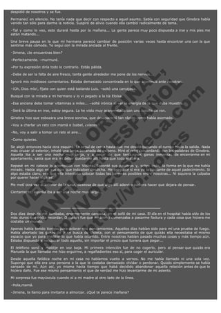 despidió de nosotros y se fue.
Permanecí en silencio. No tenía nada que decir con respecto a aquel asunto. Sabía con seguridad que Ginebra había
venido tan sólo para darme la noticia. Suspiré de alivio cuando ella cambió radicalmente de tema.
–Tal y como lo veo, esto durará hasta por la mañana... La gente parece muy poco dispuesta a irse y mis pies me
están matando...
Una breve pausa en la que mi hermana pareció cambiar de posición varias veces hasta encontrar una con la que
sentirse más cómoda. Yo seguí con la mirada anclada al frente.
–Jimena, ¿te encuentras bien?
–Perfectamente. –murmuré.

V
FA ER
ht
N SI
tp F Ó
:// IC N
V
ht O E O
tp .c N RI
:// os ES G
vo a P IN
.h te AÑ AL
ol ca O ,
.e .c L
s o
m

–Por tu expresión diría todo lo contrario. Estás pálida.
–Debe de ser la falta de aire fresco, tanta gente alrededor me pone de los nervios...

Ignoró mis insidiosos comentarios. Estaba demasiado concentrada en lo que acontecía ante nosotras.
–¡Oh, Dios mío!, fíjate con quien está bailando Luis. –soltó una carcajada.
Busqué con la mirada a mi hermano y lo vi pegado a la tía Eloísa.

–Esa anciana debe tomar vitaminas a miles... –solté irónica al ver la energía de la que daba muestra.
–Será la última en irse, estoy segura. La he visto muy acaramelada con una botella de ron.

Ginebra hizo que esbozara una breve sonrisa, que desapareció tan rápido como había asomado.
–Voy a charlar un rato con mamá e Isabel, ¿vienes?
–No, voy a salir a tomar un rato el aire...
–Como quieras.

Se alejó entonces hacia otra esquina. La seguí de cerca hasta que me desvié tomando el rumbo hacia la salida. Nada
más cruzar al exterior, inhalé una larga bocanada de oxígeno. Miré el reloj concordando con las palabras de Ginebra.
Aquella iba a ser una noche muy larga, y a pesar de que tenía unas ganas inmensas de encerrarme en mi
apartamento, sabía que era mi deber quedarme allí hasta que todo acabara.
Repasé en mi cabeza lo acontecido con Violeta. Recordé sus palabras y, sobre todo, la forma en la que me había
mirado. Había algo en sus ojos que indicaban desdicha. Me pregunté si era yo la causante de aquel padecimiento. Si
algo estaba claro, era que ella intentaba colocar todas las barreras posibles entre nosotras... Ni siquiera la culpaba
por querer hacer algo así.
Me metí otra vez al interior de la casa, deseosa de que algo allí adentro pudiera hacer que dejara de pensar.
Ciertamente, aquella iba a ser una noche muy larga...

Dos días después me tumbaba, enormemente cansada, en el sofá de mi casa. El día en el hospital había sido de los
más duros que podía recordar. O quizás fue que mi ánimo comenzaba a pasarme factura y cada cosa que hiciera me
costaba un mundo.
Apenas había tenido tiempo para aclarar mis pensamientos. Aquellos días habían sido para mí una prueba de fuego.
Había abortado las ganas de ir en busca de Violeta, con el pensamiento de que quizás ella necesitaba el mismo
espacio que yo para meditar lo que había ocurrido. Entre nosotras habían pasado muchas cosas y más tiempo aún.
Estaba dispuesta a recuperar todo aquello, sin importar el precio que tuviera que pagar...
El teléfono sonó y maldije en voz baja. Mi primera intención fue de no cogerlo, pero al pensar que quizás era
Manuela la que llamaba me hizo erguirme, a regañadientes eso sí, para coger el auricular.
Desde aquella fatídica noche en mi casa no habíamos vuelto a vernos. No me había llamado ni una sola vez.
Supongo que ella era una persona a la que le costaba demasiado olvidar o perdonar. Quizás simplemente se había
cansado de mí. Aún así, yo misma hacía tiempo que habá decidido abandonar aquella relación antes de que le
hiciera daño. Fue ese mismo pensamiento el que de verdad me hizo levantarme de mi asiento.
Mi sorpresa fue mayúscula cuando oí a mi madre al otro lado de la línea.
–Hola,mamá.
–Jimena, te llamo para invitarte a almorzar. ¿Qué te parece mañana?

 