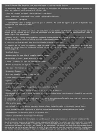 Me sentí algo perdida. No estaba muy segura de lo que mi madre pretendía decirme.
–Lo que quiero decir, –añadió, notando mi indecisión –es que quiero que se acaben los secretos entre nosotras. No
quiero que nada más pueda separarte de mí...Aún más.
–Tengo que confesar que estoy muy sorprendida... –carraspeé.
–Nunca subestimes a una madre,cariño. Somos capaces de intuírlo todo.
–Evidentemente... –murmuré.
–Te sorprendería saber el tiempo que hace que lo sabemos. Me cansé de esperar a que me lo dijeras tú, pero
supongo que hace falta mucho valor...
–Lo siento.

V
FA ER
ht
N SI
tp F Ó
:// IC N
V
ht O E O
tp .c N RI
:// os ES G
vo a P IN
.h te AÑ AL
ol ca O ,
.e .c L
s o
m

–No lo sientas. –se reclinó hacia atrás. –Es costumbre en esta familia ocultarlo todo, como por ejemplo aquella
ocasión en que Ginebra estuvo a punto de divorciarse. Sólo es menester observar con detenimiento las cosas, ni
siquiera hacen falta las palabras.
–Supongo que sí... –admití, aunque también sabía que aquella cualidad era una que yo había perdido con el tiempo.
Tal vez, de no haberlo hecho, no hubiera cometido tantas estupideces en mi vida.
Mi madre me tomó de la mano. Supe entonces que algo importante iba a decir.

–La felicidad es tan difícil de conseguir. Cada uno debe buscarla donde cree que puede hallarla. Puedo ser muy
antigua en muchas cosas, en tantas que os hace huír de mí y de mis consejos, pero esto para mí es tan sencillo
como lo es para ti.
–No sé qué decir...

–No digas nada. No hace falta. A veces las palabras sobran.
Me palmeó en el muslo y volvió a retomar su labor.

–Y dime... –continuó. –¿Cómo van las cosas con Violeta?
–¡Mamá...! –me quejé con algo de vergüenza.

–¿Qué pasa? No me digas que a estas alturas no puedes compartir conmigo tus aventuras.
–No es eso... Es que...

–Se te hace extraño. –terminó la frase por mí.
Lo pensé durante un breve instante.
–Algo así...

–No insistiré entonces.

–¿A ti no te parece extraño? –pregunté, sintiendo bastante curiosidad.

–Sólo en lo que se refiere a Violeta. Ella estuvo con tu hermano y, bueno ...

–Me enamoré de ella desde el primer momento en que la vi. –la interrumpí, casi sin querer. –Es todo lo que necesito
para ser feliz.
Mi madre abandonó lo que tenía entre manos e incluso se quitó sus pequeñas gafas para mirarme y ponerme toda
su atención. Era la primera vez que oía de mis labios una confesión.
–¿Ella te quiere igualmente?

–Aún no lo sé, pero tengo la firme esperanza de que así sea. Hasta ahora sólo he conseguido hacerle daño...
–¿Estás segura? –inquirió, y supe que se refería a si tenía la certeza de que Violeta era la persona elegida.
–Absolutamente. –en mi voz no hubo ni una pizca de duda.
–Entonces encontrarás la manera de demostrárselo.

Nuestra pequeña charla fue interrumpida por Lourdes cuando vino a anunciarnos que el almuerzo estaba servido.
Nos levantamos y pasamos al comedor, donde proseguimos la tertulia. Por primera vez, abrí mi corazón a mi madre
y ella me escuchó atentamente, a veces incluso permanenciendo callada durante largos ratos mientras yo le
explicaba los entresijos de mi vida, mis deseos y mis esperanzas. Por primera vez sentí que algo de la estabilidad
que una vez me otorgó el calor familiar y el cariño de los míos regresó a mí. Me hice más confidente, expulsé todos
mis miedos y me aferré a lo que mi madre me estaba ofreciendo con total garantía. Me sentí inmensamente libre.

 