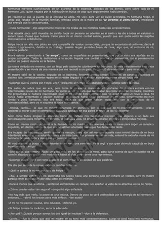 hermanas mayores cuchicheando en un extremo de la estancia, alejadas de los demás, pero sobre todo de mi
hermano Luis, quien vagaba por la habitación en busca de algo que seguramente había perdido.
De repente oí que la puerta de la entrada se abría. Me volví para ver de quien se trataba. Mi hermano Felipe, el
único que faltaba en la reunión familiar, entraba ahora de la mano de su "ya veremos si última novia", irradiando
esa energía que lo caracterizaba.
–¡Hola hermanita! –dijo alegremente mientras me tiraba de los mofletes hasta casi arrancármelos.
Tras aquella poco sutil muestra de cariño hacia mi persona se adentró en el salón y les dio a todos un caluroso y
sonoro beso. Deseé que hubiera traído para mi el mismo cordial saludo, puesto que aún podía sentir las mejillas
dolorosamente ardiéndome.

V
FA ER
ht
N SI
tp F Ó
:// IC N
V
ht O E O
tp .c N RI
:// os ES G
vo a P IN
.h te AÑ AL
ol ca O ,
.e .c L
s o
m

Felipe hacía un año era piloto en una compañía de vuelos comerciales, porque le encantaba el uniforme, decía él
mismo. Logicamente, debido a su trabajo, pasaba largas jornadas fuera de casa, algo que, al contrario de mi,
parecía gustarle.
Ahora estaba presentando a "su amiga", como se empeñaba en presentarlas, que por lo visto era azafata en su
propia compañía. Todos le dedicamos a la recién llegada una cordial sonrisa de bienvenida, con el pensamiento
común de cuanto duraría en la familia.
La nueva invitada era morena, con un largo pelo azabache cubriéndole los hombros. Sonreía amablemente ante cada
presentación y se movía de una manera que me recordó a un gato. Me pareció demasiada alta para mi gusto.
Mi madre salió de la cocina, seguida de la cocinera, llevando ambas sendas bandejas de canapés y bebidas de
distinto tipo. Inmediatamente reparó en la recién llegada y sin ningún tipo de reparo se dirigió hacia ella.
–Supongo que tú vienes con Felipe, ¿no? –preguntó al tiempo que abandonaba la bandeja sobre la mesa.

Ella sabía de sobra que así era, pero tenía la incesante manía de comportarse de manera extraña con las
interminables novias de mi hermano. Yo sonreí al ver lo poco que cambiaban las costumbres de mi madre, mientras
me preguntaba si hubiera reaccionado igual si en vez de Felipe hubiera sido yo quien trajera un novio a casa. Yo
nunca había presentado a alguien especial, ni siquiera había nadie particular en mi vida. Simplemente era muy
tímida y poco llamativa. Eso era todo. Yo sabía que todos habían especulado con la posibilidad de mi
homosexualidad, pero yo ni siquiera le daba importancia.
–Jimena, cariño... –oí que mi madre reclamaba mi atención, por lo que salí de mi ensimismamiento.– ¿Vas a
decidirte a entrar o por el contrario te quedarás apoyada en esa pared el resto de las vacaciones?
Sentí cómo todos dirigían su atención hacia mí, incluso mis hermanas mayores, que dejaron a un lado sus
conversaciones para mirarme. Mi sonrojo, di gracias a Dios, no debió de notarse en mis ya enrojecidas mejillas.
Como un manso corderito, acudí a la llamada de mi madre y me acerqué hasta la mesa para coger un canapé y
engullirlo, sin darme cuenta de que era de salmón ahumado hasta que fue demasiado tarde.
Era incapaz de tragármelo, sentía ganas de escupir, pero aún así mantuve aquella cosa inmóvil dentro de mi boca
intentando encontrar una solución rápida a mi infortunio. Por primera vez en mi vida, entendí la extraña manía de mi
hermano de olerlo todo y deseé ser yo quien la poseyera.

Mi madre estiró el brazo y puso delante de mi nariz una servilleta. Yo la cogí  y con gran disimulo saqué de mi boca
aquel trozo de castigo.
–Sólo tenías que haberte fijado un poco más en los platos de la mesa, para darte cuenta de que he puesto los de
salmón alejados del resto. –mi madre me habló al oído para darme una reprimenda.
–Supongo que sí. –dije con tono culpable al comprobar la veracidad de sus palabras.
Ella dio por zanjada la conversación y cambió de tercio.
–¿Qué te parece la nueva amiguita de Felipe?

–¿Así, a simple vista? –yo no soportaba los juicios hacia una persona sólo con echarle un vistazo, pero mi madre
parecía tener predilección por esta clase de criterios.
–Durará menos que la última. –sentenció comiéndose un canapé, sin apartar la vista de la atractiva novia de Felipe.
–¿Cómo puedes estar tan segura? –pregunté algo enfadada.
–No hay más que verlo, la pobre es una insulsa. Dentro de poco se verá desbordada por la energía de tu hermano y
entonces.... –abrió los brazos para más énfasis. –¡se acabó!
–A mi no me parece insulsa, sino educada. –defendí yo.
–Si Felipe tuviera tu carácter, sería la adecuada.
–¿Por qué? ¿Quizás porque somos las dos igual de insulsas? –dije a la defensiva.

–Cariño... –fue lo único que dijo mi madre en su tono más condescendiente. Luego se alejó hacia mis hermanas,

 