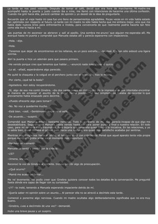 La tarde se nos pasó volando. Después de tomar el café, decidí que era hora de marcharme. Mi madre me
acompañó hasta la puerta y justo cuando iba a irme, me llamó con intenciones de hacerme una última confesión.
Cuando me giré hacia ella, pareció cambiar de opinión y yo desistí de la idea de preguntarle.
Recuerdo que el viaje hasta mi casa fue uno lleno de pensamientos agradables. Pocas veces en mi vida había estado
tan optimista con respecto al futuro. La tarde con mi madre no sólo había hecho que me sintiera mejor, sino que me
había dado nuevos bríos para enfrentarme a Violeta, para convencerla de que realmente podría hacerla tan feliz
como ella me lo hacía a mí.
Las puertas de mi ascensor se abrieron y salí al pasillo. Una sombra me anunci´que alguien me esperaba allí. Me
acerqué hasta mi puerta y comprobé que Manuela estaba allí y parecía esperarme con impaciencia.
–Hola. –dije.
–Hola.

V
FA ER
ht
N SI
tp F Ó
:// IC N
V
ht O E O
tp .c N RI
:// os ES G
vo a P IN
.h te AÑ AL
ol ca O ,
.e .c L
s o
m

–Tenemos que dejar de encontrarnos en los rellanos, es un poco extraño... –bromeé. Ella tan sólo esbozó una ligera
sonrisa.
Abrí la puerta e hice un ademán para que pasara primero.

–He venido porque creo que tenemos que hablar... –anunció nada más cruzar el quicio.
–Lo sé. –añadí, esperándome algo parecido.

Me quité la chaqueta y la colgué en el perchero junto con el bolso. Ella hizo lo mismo.
–Por cierto, ¿qué tal la boda?

–Agotadora. Aún estoy recuperándome.

–Sí, algo de eso me contó Ginebra. –dio dos varios pasos en círculo. Me dio la impresión de que intentaba encontrar
la manera de empezar el asunto de la mejor forma posible. Tal vez simplemente trataba de recordar lo que
previamente había ensayado para decirme.
–¿Puedo ofrecerte algo para tomar?
–No. No voy a quedarme mucho.

–Está bien. –cedí. –Sentémonos mejor en el sofá.
–De acuerdo... –suspiró.

Comprobé que Manuela estaba bastante nerviosa.
desestabilizara. Seguramente Manuela había venido
caso, para mí no sería nada traumático. Pero dejaría
lo sabía bien, quien tomaba el primer paso hacia una

Todo lo contrario de mí, que parecía incapaz de que algo me
hasta allí para poner punto y final a nuestra relación. En todo
que fuera ella quien tomara la iniciativa. En las relaciones, y yo
ruptura, era quien más satisfecho acababa por sentirse.

Mientras nos dirigíamos hacia el sillón, el teléfono sonó con estridencia. Pensé que aquel aparato tenía vida propia
porque siempre lograba sonar en el momento más inoportuno...
–Perdona un momento.

Manuela se sentó y asintió con la cabeza.
–¿Sí?

–Jimena, soy yo.

Reconocí la voz de Ginebra al instante. Incluso percibí algo de preocupación.
–¿Qué ocurre?

–Mamá me acaba de llamar...

Me reí levemente. No podía creer que Ginebra quisiera conocer todos los detalles de la conversación. Me pregunté
hasta dónde era capaz de llegar con su curiosidad.
–¿Y? –la insté, teniendo a Manuela esperando impaciente detrás de mí.
–Quería saber mi opinión sobre un asunto... Al parecer ella no se atrevió a decírtelo esta tarde.
Comencé a ponerme algo nerviosa. Cuando mi madre ocultaba algo deliberadamente significaba que no era muy
bueno.
–Ginebra, ¿vas a decírmelo de una vez? –demandé.
Hubo una breve pausa y un suspiro.

 