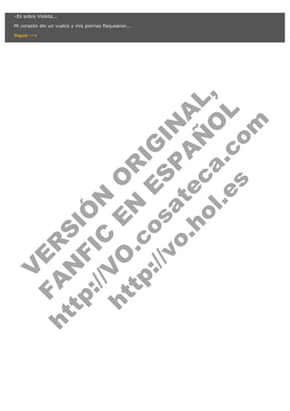 V
FA ER
ht
N SI
tp F Ó
:// IC N
V
ht O E O
tp .c N RI
:// os ES G
vo a P IN
.h te AÑ AL
ol ca O ,
.e .c L
s o
m
–Es sobre Violeta...

Mi corazón dio un vuelco y mis piernas flaquearon...

Sigue -->

 
