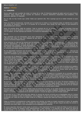 BELLA VIOLETA. 11ª
Autora:R. Pffeiffer
11. LÁGRIMAS.
Nunca sabes por qué suceden las cosas a lo largo de tu vida. Si fuéramos capaces de saber qué es lo que el futuro
deparará, estoy segura de que muchos de nosotros ni siquiera estaríamos preparados para aceptarlo... Nos
parecería, además, un imposible.
De mi vida no hay mucho que contar hasta que apareció ella. Pero supongo que es un deber empezar un poco
antes.

V
FA ER
ht
N SI
tp F Ó
:// IC N
V
ht O E O
tp .c N RI
:// os ES G
vo a P IN
.h te AÑ AL
ol ca O ,
.e .c L
s o
m

Pasé una infancia monstruosa, marcada por la muerte de mi madre a muy temprana edad, el maltrato de un padre
que jamás se comportó como tal y el suicidio de mi hermana. Pero quizás fue esto último lo que marcaría mi
personalidad para siempre.
Alicia. Mi querida Alicia. Débil de carácter. Todo lo contrario de mí, yo siempre fui la fuerte, la decidida. Creo que
siempre vio en mí la salvación, la persona que la sacaría de su mundo interior. Ese mundo que nada tenía que ver
con el nuestro. Al final supongo que decidió ir en busca de respuestas a otro lugar.
Sin mí.

Sigo pensando que era demasiado joven para abandonar lo que conocía. Jamás imaginé que tuviera la valentía
suficiente para hacer lo que hizo. Después de que ella se fuera, yo no tuve ese mismo arrojo a pesar de que en
algunos momentos deseé tenerlo.
Dirigí entonces mi vida por los cauces que me autoimpuse. Quería ser capaz de controlarla por mí misma, sin ningún
tipo de dependencia. La falta de amor que sufrí de pequeña fue decisivo para mis relaciones posteriores. Mis
condiciones eran simples, no pedía demasiado y tampoco daba demasiado de mí. Un trato justo a mi modo de ver.
Esa actitud, inevitablemente, me dio fama de fría e inalcanzable, algo que, desgraciadamente, parecía convertirse en
un aliciente para todos aquellos decididos a conquistar mi corazón.
No me disgustaba reconocer que me servía de mis relaciones para romper de vez en cuando la monotonía que me
embargaba a veces. El sexo nunca fue un tabú para mí y disfrutaba de él. Estaba orgullosa de mi aspecto. No había
nadie a mi alrededor que se resistiera a mis encantos si yo me decidía a conquistarlo.
El principio de mi despertar comenzó el mismo día que me presentaron a un nuevo piloto de la compañía de vuelos
comerciales donde yo trabajaba. Tuve que reconocer entonces que me resultó muy atractivo a primera vista y aún
más, me sentí muy halagada cuando comenzó a perseguirme sin descanso. Muchas de mis compañeras bebían los
vientos por él. Si de algo estoy segura sobre Felipe es que normalmente conseguía lo que se proponía. Justo como
era yo. Supe que era inevitable que acabara en mi cama, pero aún así, dejé que durante tres meses suplicara por
una simple cita. La fría e impenetrable Violeta no podía dejarse conquistar sin más.
Felipe y yo comenzamos a vernos cada vez más a menudo. Él era un caballero en todo el sentido de la palabra,
capaz de hacer que cualquier mujer se sintiera como una reina. Era de esas personas con un encanto innato y muy
conscientes de ello. Yo disfrutaba inmensamente de su compañía. Me hacía reír e incluso hacía que los malos
recuerdos se disiparan en su presencia . Eso era algo que llegué a amar realmente de él.
Nuestra relación avanzaba con paso lento, más que nada porque yo seguía en mi empeño de no conceder nada de
mí misma que no fuera mi cuerpo. Él parecía aceptar este hecho porque ambos sabíamos que mientras lo hiciera, lo
aceptaría como parte de mi vida. Jamás me obligó a hacer nada o me instó a tomar decisiones que me molestaría
tomar. No puedo recordar a nadie como él. Si pienso en las personas que pasaron por mi vida, a todas las recuerdo
porque de una manera u otra al final terminaron por exasperarme.
No sé en qué momento Felipe me convenció para acudir a una cena familiar en su casa. Él siempre hablaba de su
familia como si del más preciado de los tesoros se tratara. Yo nunca había tenido eso, por lo que siempre me
parecieron historias simples a las que no demostraba demasiado entusiasmo. En lo más profundo de mi ser siempre
supe que no era por otra cosa más que por la envidia de lo que yo jamás podría relatar.
Recuerdo que era un día de verano. Desde antes de alcanzar la puerta, ya se podía percibir el rumor de dentro del
enorme caserón. Me fascinó ver a tan abultada familia reunida en el salón, relajados, confidentes. Nada más entrar,
Felipe y yo fuimos los receptores de la atención popular e incluso de alguna que otra mirada suspicaz.
Al principio no la ví. Sólo tenía ojos para abarcar la escena de enorme armonía que se desplegaba ante mí. Incluso
el olor que inundaba la casa era placentero, como hogareño. Un olor que por más que lo intenté, no pude encontrar
similitudes con nada de lo que yo había vivido en mi infancia. Supuse que nadie que hubiera vivido lo que yo, podría
hacerlo.
Felipe se apresuró a presentarme a cada miembro de la familia, sin soltar en ningún momento mi mano. En aquellos
momentos yo era posesión suya. Fui recibida con total aceptación a pesar de que ninguno de ellos me conocía lo
suficiente como para saber si era merecedora de tal despliegue de confianza.
En pocos segundos descubrí varias cosas, la primera y más importante fue que la madre de Felipe no sería santo de
mi devoción aunque se quedara muda repentinamente y para siempre, y la segunda fue que deseé ser parte de
aquella familia y no una simple invitada. Había algo allí que me hizo darme de bruces con una inesperada paz

 