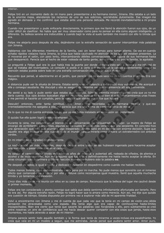 interior.
Felipe tiró en un momento dado de mi mano para presentarme a su hermana menor, Jimena. Ella estaba a un lado
de la enorme mesa, atendiendo los reclamos de uno de sus sobrinos, sonriéndole dulcemente. Esa imagen me
agradó en demasía y me confirmó que estaba ante una persona delicada. Me recordó inevitablemente a mi propia
hermana.
Cuando nos presentaron y pude enfocarla directamente, lo primero que me llamó la atención fueron sus ojos, de un
color difícil de clasificar. No había que ser muy observador como para no pensar en ella como alguien inteligente...y
diferente. Su belleza serena era indiscutible y cuando bajó la vista al suelo también me mostró con ello lo tímida que
era.
Felipe me alejaría poco después de ella, dejándome con la extraña sensación de querer intercambiar más palabras
con Jimena.

V
FA ER
ht
N SI
tp F Ó
:// IC N
V
ht O E O
tp .c N RI
:// os ES G
vo a P IN
.h te AÑ AL
ol ca O ,
.e .c L
s o
m

Hablamos con los diferentes miembros de la familia, casi sin tener tiempo para tomar aliento. De vez en cuando
echaba rápidos vistazos hacia Jimena, la única que había cautivado mi atención de los que allí estaban presentes. La
ví moverse por el salón, con paso lento, intercambiando débiles conversaciones con alguna de sus hermanas hasta
que desapareció. Parecía que el hecho de estar rodeada de tanta gente, aunque fuera su propia familia, la agotaba.
Le pregunté a Felipe qué era lo que había tras la puerta por donde yo había visto salir a Jimena y me informó de
que se trataba del invernadero. Le consulté si podía ir a verlo y él asintió con la cabeza ausentemente, ya que su
atención estaba puesta sobre todo en una extraña conversación con uno de sus cuñados.
Recuerdo que pensé, al adentrarme en el jardín, que parecía uno de esos sacados de los cuentos infantiles. Era casi
mágico.
A distancia pude ver la silueta de Jimena. Estaba sentada en el balancín y me pareció muy vulnerable. Me acerqué a
ella y conseguí asustarla. Me disculpé y ella se aseguró de hacerme ver que mi presencia allí era bienvenida.
Me senté a su lado y pude sentir que estaba algo inquieta. Sólo se permitía mirarme cuando creía que yo no me
daría cuenta. Sus ojos ávidos buscaban algo en mi rostro, aunque no supe bien el qué. Intercambiamos unas frases
y me permití el hacerle un cumplido, pero la reacción que obtuve por él fue que huyera.
Descubrí entonces, ante tanta similitud, que Jimena me recordaba a mi hermana perdida
irremediablemente me apegaba a ella. Me parecía que era una forma de sentirme cerca de Alicia.

y que eso

De lo que no me di cuenta entonces fue de que yo me había instalado en su corazón sin pretenderlo.
O quizás fue ella quien logró antes esa empresa.

Durante la cena, me convertí en el blanco de la reencarnación de Torquemada en mujer. La madre de Felipe se
encargó de acribillarme a preguntas, algunas de las cuales llevaban más veneno que una serpiente. En concreto hizo
una apreciación que hizo que ocurriera algo inesperado: Jimena salió en mi defensa con enorme decisión. Supe que
aquello era algo inusual en ella cuando todo el mundo parecía mirarla como si fuera un extraterrestre con antenas
verdes.
En mi interior se lo agradecí profundamente.

La noche acabó sin más incidentes, después de que entre todos se las hubiesen ingeniado para hacerme aceptar
una invitación a pasar unos días en el campo.
Yo odiaba el campo. Había vivido mis infelices años de infancia y pubertad allí, rodeada de viñedos, de alientos a
alcohol y de incomprensión. Aún me pregunto que fue lo que definitivamente me había hecho aceptar la oferta. En
otras circunstancias mi primera y última reacción inamovible hubiera sido la palabra no.
Me despedí de todos, e igual empeño y dedicación pusieron en despedirme como cuando me habían recibido.

Todos menos Jimena, cuyo rostro mostraba cierta pena por mi marcha. No pude menos que sonreírle con el inmenso
afecto que comenzaba ya a sentir por ella y obtuve como recompensa igual muestra. Sentí que aquella muchacha
tímida y yo teníamos una conexión.
Cinco días más tarde me reunía con ellos en su casa de campo. Reconozco que la belleza del lugar me cautivó desde
el primer momento.
Felipe era tan considerado y atento conmigo que sabía que debía sentirme infinitamente afortunada por tenerlo. Pero
no era así. Por alguna extraña razón, Felipe no logró hacer que lo amara como merecía. Aún así, me dije que quizás
era cuestión de tiempo. Estaba dispuesta por primera vez a explorar más allá de mi aparente frialdad.
Volví a encontrarme con Jimena y me di cuenta de que cada vez que la tenía en mi campo de visión una cálida
sensación me atravesaba como una espada. Ella tenía algo que era capaz de conmoverme hasta límites
insospechados. Bien era cierto que tenía que sacarle las palabras casi forzándola a ello, pero súbitamente se creó
entre nosotras un aire de confidencia que me hacía desear querer compartir con ella cosas que jamás, hasta esos
momentos, me había atrevido a sacar de mi interior.
Jimena parecía sentir todo aquello también y la forma que tenía de mirarme a veces incluso era escalofriante. Yo
creía que veía en mí un modelo a seguir, que me admiraba. Jamás pensé que pudiera sentir amor. Amor puro,

 