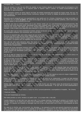entregado, fiel... Y eterno.
Para ser sincera, lo que me era difícil de aceptar es que hubiera alguien en el mundo capaz de entregarse a otra
persona con total sumisión, sin ni siquiera pedir ni esperar nada a cambio. Yo estaba acostumbrada a dar y
demandar en igual proporción.
Me lo demostró cuando sin temor alguno me besó. No estaba preparada para aquello de ningún modo. Aún así, mis
labios aceptaron los suyos durante breves momentos, aunque mi mente no dejaba de gritarme quien era ella y lo
que representaba.
Recuerdo que le pregunté qué era exactamente lo que sentía por mí y Jimena, mirándome con total sinceridad, me
respondió con un simple te quiero. No había forma alguna de que yo terciara aquellas palabras, sobre todo porque
sonaron desde lo más profundo de su ser.

V
FA ER
ht
N SI
tp F Ó
:// IC N
V
ht O E O
tp .c N RI
:// os ES G
vo a P IN
.h te AÑ AL
ol ca O ,
.e .c L
s o
m

Si alguna vez tuve el mínimo asomo de lo que Jimena sentía por mí, creo firmemente que decidí ignorarlo. Ella
entonces sólo tenía dieciocho años, demasiado joven para cualquier cosa. O eso creía. Si he de ser sincera, Jimena
entonces era mucho más adulta que yo en muchos aspectos, pero mi soberbia no me dejaba ver las cosas con
claridad. A ella le bastó unos segundos para descubrir lo que a mí me costaría más de ocho años.
No quiero decir que en esos momentos la amara, porque no fue así. La veía como un ser especial, alguien con quien
me encantaba compartir mis momentos, pero no era amor.
No sé si le respondí algo, pero estoy segura de que no fue algo coherente. Me había tomado por sorpresa y no supe
entonces qué era lo que me hizo sentir. Estaba segura de que su compañía me hacía sentir especial, cómoda incluso.
Aquella palabras también lograron despertarme y, echando una breve mirada hacia atrás, pude darme cuenta de que
las miradas y los gestos que me regalaba eran de pura adoración.
Pero ella tan sólo tenía dieciocho años. Era joven, inexperta. Comenzaba a explorar su sexualidad... ¿Qué podía
ofrecerle yo que no fuera confusión? Jimena era tan especial para mí, que el pensamiento de hacerle daño me dolía
hasta límites insospechados.
Durante las horas siguientes tampoco dejé de atormentarme y de hacerme sentir culpable. Era como si le hubiese
robado la mitad de su vida en un instante. Fue entonces cuando tomé la decisión de alejarme con la firme convicción
de que Jimena era demasiado joven para saber qué era lo que deseaba realmente y que, en cualquier caso, no
podía ser yo.
Huí de la casa en mitad de la noche, como una fugitiva, llena de vergüenza. Alejarme de Jimena fue lo único a lo
que le daba cierto sentido entonces.
Lo peor de todo, es que ella había logrado instalarse en mi corazón de forma perenne. Tardé mucho tiempo en dejar
de pensar en ella, o en lo que había ocurrido. Dejé de pensarla, pero jamás la olvidé. No olvidé ni su coraje, ni su
sentido de la vida fresco y lleno de energía, aunque a pocas personas ella les permitiera tener la conciencia de ello.
Muchas eran las veces en las que le sonsacaba información a Felipe sobre Jimena. De alguna forma, me hacía sentir
mejor el saber que ella estaba bien.
Lo mío con Felipe a partir de entonces estaba destinado a fenecer. Casi un año después llegó esa confirmación,
aunque para entonces ya había logrado integrarme en la familia, quienes casi me consideraban uno más. Sé que la
noticia de nuestra ruptura entristeció a su madre. Increíble, lo sé, pero cierto. Pienso que quizás la madre vio de
alguna forma algo de lo que Jimena tanto amaba de mí.
El tiempo pasó inevitablemente. Creía borrado todo aquel episodio. Mi vida seguía su curso sin ningún impedimento.
Pero seguía adelante sola. Aún nadie había conquistado mi impenetrable corazón.
Felipe, su prometida y yo estábamos tomando una agradable cena en un restaurante, (a pesar de todo siempre
mantuvimos un contacto muy cercano), cuando su teléfono móvil sonó. Mi primer pensamiento fue Jimena en cuanto
el rostro de él se convirtió en una máscara de padecimiento.
Estaba segura de que no volvería a verla. Siempre dudé mucho que ella fuese capaz de perdonarme por haberla
abandonado como lo hice. No hay nada peor que el sentirse abandonada. Y sé que ella se sintió desamparada y
sola.
Felipe nos informó la penosa noticia y rauda me ofrecí concienzudamente a acompañarlo al hospital... Por Jimena.
Y lloré por Jimena.

Y me sentí desdichada por Jimena.
Ella había perdido su norte. Amaba a su padre como   a su propia vida y más allá.
Cuando llegamos a la sala sólo tuve ojos para ella. Vi su silueta mientras miraba por la ventana y el corazón se me
encogió cuando me di cuenta de lo mayor que se había hecho. Y de lo bella que estaba. Era imposible estarlo más a
mis ojos. Ni siquiera me molesté en averiguar qué era lo que me hacía sentir así al volver a verla después de tanto
tiempo.
Me alejé de la familia casi murmurando mis disculpas y me acerqué a lo único que parecía importarme de aquella
sala. La llamé y pude observar como su espalda se tensaba al oír y reconocer mi voz. Fue necesario que pronunciara
su nombre una vez más para que se girara hacia mí. La tristeza reflejada en sus ojos casi hizo que me desmayara.

 
