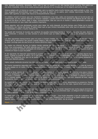 Sólo deseaba alcanzarla, abrazarla, darle todo lo que yo poseía si con ello lograba aliviar su pena. Pero sabía que
eso sería imposible, entre otras cosas porque pude apreciar en su mirada que no me dejaría acercarme a ella.
Jimena estaba allí, al menos su cuerpo lo estaba, pero su espíritu hacía mucho tiempo que había echado a volar. Sus
ojos apagados lo demostraban con certeza. Creí que la razón era su padre, pero estaba equivocada. Perder a su
padre sólo significó un paso más hacia su enclaustramiento interior.
Un médico rompió el trance que nos mantenía mirándonos a los ojos, cada una buscando algo en los de la otra. La
confirmación de mis peores temores se hicieron realidad y Jimena tomó la firme decisión de alejarse de allí. Ésa era
su forma de llevar su pena: estar a solas, consumiéndose. Ella era una en sí misma y había aprendido a actuar de
propia convicción sin que nada más pudiera importarle.
Quise seguirla, aún era demasiado pronto para dejar de verla después de tanto tiempo, pero Felipe me lo impidió
tomándome con fuerza del brazo. Él sabía mejor que yo que Jimena necesitaba estar sola, que en aquellos instantes
no necesitaba a nadie y mucho menos a mí.

V
FA ER
ht
N SI
tp F Ó
:// IC N
V
ht O E O
tp .c N RI
:// os ES G
vo a P IN
.h te AÑ AL
ol ca O ,
.e .c L
s o
m

Me quedé allí mientras el mundo casi perfecto de aquella maravillosa familia se derrumbaba ante mis pies. Sentí un
dolor profundo y sincero. Lo más cercano a una familia que yo había tenido eran ellos y los amaba con toda mi
alma.
Los días siguientes transcurrieron para mí como si fueran irreales. Acudí al sepelio y las esperanzas de encontrar a
Jimena allí se esfumaron tan pronto cuando llegué y ella no estaba presente. Creo que necesitaba que compartiera
su dolor conmigo para de esa forma yo misma sentirme mejor.
Su madre me informó de que no habían tenido noticias de ella desde aquel día en el hospital y que empezaban a
estar muy preocupados. Me pidió además que fuera a verla y quizás que la hiciese entrar en razón. Me extrañó que
fuera yo a quien le hubiera encargado tal empresa y no a un miembro de la familia, pero aún así ni siquiera dudé un
instante en hacer lo que me pedía.
Al día siguiente me descubrí aporreando su puerta después de tocar varias veces sin obtener respuesta alguna de su
parte. Cuando la puerta se abrió y la ví casi pierdo la consciencia al ver su deplorable estado. Era un fantasma de sí
misma. Tan lastimoso era, que no se podía tener en pie. La cogí al vuelo y la aferré contra mi cuerpo deseando no
tener que liberarla jamás.
Había estado bebiendo durante tres días, sin comer nada, hundiéndose justo donde quería estar: en la nada.

No fueron necesarios segundos pensamientos para decidir ocuparme de ella, cuidarla, devolverle la vida de nuevo si
es que estaba en mi mano. Eso ya lo había decidido sin darme cuenta desde el instante que se abrió aquella puerta
ante mí.
Rompió a llorar dentro de la bañera, donde yo la había metido sin esfuerzo, después de mirarme a los ojos e intentó
tapar su vergüenza, pero se lo impedí haciéndole ver que no había nada de lo que avergonzarse. Le hice prometer
no volver a cometer semejante locura y ella accedió a mis deseos. Creo que hubiera accedido a cualquier cosa que
yo le hubiese pedido. Lo que no supe era si se debía a su agónico estado o porque aún, después de todo, seguía
amándome. Aunque, para ser sincera, no creía mucho en esta última posibilidad.
Se quedó dormida allí mismo, en mis brazos. La observé largo rato sin moverme, absorbiendo su presencia. Parecía
tan frágil y tan desamparada que no pude evitar que dos lágrimas salieran de mis ojos. Quería llorar para que ella
no tuviera que hacerlo.
Ese día me ocupé de ella lo mejor que pude, incluso le hice la cena. Cuando despertó esa noche seguía teniendo la
misma expresión triste y cansada, con unas profundas ojeras bajo sus preciosos ojos. La obligué tomar la sopa que
le había preparado y la miré con detenimiento mientras comía.
Ya había notado en el hospital que se había hecho toda una mujer... Una mujer deseable a ojos de cualquiera. Pero
había perdido algo que poseía antaño, cierta luz en sus ojos. Imaginé que la muerte de su padre estaba tras toda
aquella expresión triste, pero muy pronto descubriría que Jimena era infeliz. Así de simple.
Sigue -->

 