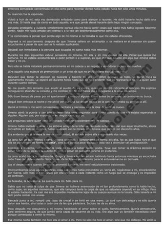 entonces demasiado concentrada en ella como para recordar donde había estado hacía tan sólo unos minutos.
Su reacción fue la esperada.
Volvió a huír de mí, esta vez demasiado enfadada como para atender a razones. Me dolió haberle hecho daño una
vez más. Si había algo de cierto en todo aquello, era que jamás deseé hacerle daño bajo ningún concepto.
Deseaba protegerla y cuidarla simplemente porque ella me hacía sentir cosas que nadie más había logrado hacerme
sentir. Nadie me había amado tan intensa y a la vez tan desinteresadamente como ella.
Y ya comenzaba a pensar que perdía algo de mí misma si no tomaba lo que me estaba ofreciendo.
Regresé a mi apartamento después de que Jimena saliera en estampida y se metiera en el ascensor sin querer
escucharme a pesar de que casi se lo estaba suplicando.

V
FA ER
ht
N SI
tp F Ó
:// IC N
V
ht O E O
tp .c N RI
:// os ES G
vo a P IN
.h te AÑ AL
ol ca O ,
.e .c L
s o
m

Despedí con inmediatez a la persona que ocupaba mi cama nada más retornar.
Durante los días siguientes estuve pensando en Jimena. En ella y en mis deseos por ella. Pensé que quizás me
llamaría. Yo no estaba acostumbrada a pedir perdón o a suplicar, así que creí que aquello era algo que Jimena debía
hacer y no yo.
Pero ella se había instalado permanentemente en mi cabeza y se negaba a abandonar incluso mis sueños...
¿Era aquello una especie de premonición o un aviso de que no podía dejarla escapar esta vez?

Descubrí que tomar la decisión de buscarla y hacerlo no era tan difícil después de todo. La llamé, fui a su
apartamento incluso. La esperé allí durante horas hasta que se hizo evidente que no regresaría a su casa quien sabe
durante cuanto tiempo.
No me quedó otro remedio que acudir al auxilio de su madre, quien se mostró reticente al principio. Mis súplicas
consiguieron ablandar su corazón y me confesó por fin que había ido a refugiarse a la casa de campo.
Sólo tuve tiempo de pasar por mi apartamento y recoger algunas cosas antes de ponerme de camino en su busca.
Llegué bien entrada la noche y me alivió ver que una luz desde dentro de la casa confirmaba su presencia allí.
Llamé al timbre y me sentí curiosamente excitada y nerviosa ante la idea de verla de nuevo.

Jimena abrió la puerta y tan sólo hicieron falta unos segundos para darme cuenta de que ella estaba esperando a
alguien. Alguien que, por supuesto y en ningún caso, era yo.
Las preguntas sobre quien sería el invitado rondaron insistentemente mi cabeza.

Jimena había invitado a cenar a su antiguo amigo de la infancia. No pude evitar recordar que aquel muchacho, ahora
convertido en todo un hombre, había devorado con la mirada a la Jimena que conocí con dieciocho años.
Era evidente que si le daba la menor oportunidad, él saltaría sobre ella sin pensarlo dos veces.

La cena fue de todo menos amena. Jimena comenzó a comportarse de forma extraña. No es que fuera raro el que
ella se comportara de forma "extraña", sino que parecía poco dispuesta esta vez a disimular tal predisposición.
Comenzó a mirarme, sin apartar la vista de mí y a beber cuanto podía. Tuve que tomar la drástrica decisión de
poner fuera de su alcance la botella de vino, a pesar de que odié ponerla en evidencia.
La cena acabó hacia la medianoche. Diego y Jimena habían estado hablando hasta entonces mientras yo escuchaba
cada frase con detenimiento. Saber cosas de la Jimena adolescente pareció entusiasmarme en demasía.
Los oí despedirse y cuando Jimena le prometió llamarlo, me sentí estúpidamente traicionada.

Intercambiamos unas agrias palabras, cosa que jamás había pretendido yo. Verla allí, negándose a mí, encarándome
con fuerza, sólo hizo que mi deseo por ella creciese a cada instante como un fuego que se propaga y es imposible
de controlar.
La deseaba, la necesitaba. La quería para mí. Sólo para mí.

Sabía que no tenía la culpa de que Jimena se hubiera enamorado de mí tan profundamente como lo había hecho,
como supe, en aquellos momentos, que ella tampoco tenía la culpa de que yo estuviera cayendo en su influjo. Pero
lo estaba haciendo. Ya casi me era imposible mantenerme lejos de su cuerpo aunque no la tocara. Sólo tenerla a mi
lado podía calmar mis ansias.
Sentada junto a mí, rompió una copa de cristal y se hirió en una mano. La curé con delicadeza y no sólo quería
sanar esa herida, sino todas y cada una de las que padeciera. Incluso las de su alma.
Poco después me descubriría a mí misma haciéndole el amor sobre el suelo, frenéticamente. Quería demostrarle,
para sentirme segura, de que jamás sería capaz de sacarme de su vida. Era algo que yo también necesitaba creer
porque comenzaba a sentir lo mismo.
Esa misma noche también me hizo ella el amor a mí. Pero no sólo me hizo el amor, sino que me doblegó. Me abrió a

 