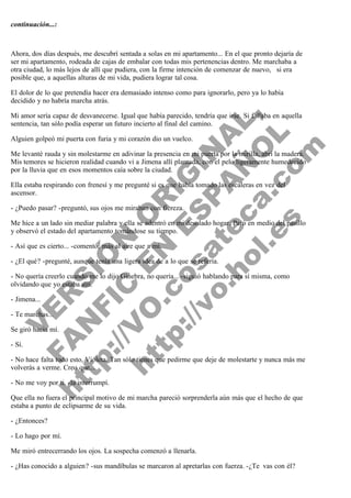 continuación...:
 
 
Ahora, dos días después, me descubrí sentada a solas en mi apartamento... En el que pronto dejaría de
ser mi apartamento, rodeada de cajas de embalar con todas mis pertenencias dentro. Me marchaba a
otra ciudad, lo más lejos de allí que pudiera, con la firme intención de comenzar de nuevo,   si era
posible que, a aquellas alturas de mi vida, pudiera lograr tal cosa.

V
FA ER
ht
N SI
tp F Ó
:// IC N
V
ht O E O
tp .c N RI
:// os ES G
vo a P IN
.h te AÑ AL
ol ca O ,
.e .c L
s o
m

El dolor de lo que pretendía hacer era demasiado intenso como para ignorarlo, pero ya lo había
decidido y no habría marcha atrás.
Mi amor sería capaz de desvanecerse. Igual que había parecido, tendría que irse. Si fallaba en aquella
sentencia, tan sólo podía esperar un futuro incierto al final del camino.
Alguien golpeó mi puerta con furia y mi corazón dio un vuelco.

Me levanté rauda y sin molestarme en adivinar la presencia en mi puerta por la mirilla, abrí la madera.
Mis temores se hicieron realidad cuando vi a Jimena allí plantada, con el pelo ligeramente humedecido
por la lluvia que en esos momentos caía sobre la ciudad.
Ella estaba respirando con frenesí y me pregunté si es que había tomado las escaleras en vez del
ascensor.
- ¿Puedo pasar? -preguntó, sus ojos me miraban con fiereza.

Me hice a un lado sin mediar palabra y ella se adentró en mi desolado hogar. Paró en medio del pasillo
y observó el estado del apartamento tomándose su tiempo.
- Así que es cierto... -comentó, más al aire que a mí.

- ¿El qué? -pregunté, aunque tenía una ligera idea de a lo que se refería.

- No quería creerlo cuando me lo dijo Ginebra, no quería... -siguió hablando para sí misma, como
olvidando que yo estaba allí.
- Jimena...

- Te marchas...

Se giró hacia mí.
- Sí.

- No hace falta todo esto, Violeta. Tan sólo tienes que pedirme que deje de molestarte y nunca más me
volverás a verme. Creo que...
- No me voy por ti. -la interrumpí.

Que ella no fuera el principal motivo de mi marcha pareció sorprenderla aún más que el hecho de que
estaba a punto de eclipsarme de su vida.
- ¿Entonces?
- Lo hago por mí.
Me miró entrecerrando los ojos. La sospecha comenzó a llenarla.
- ¿Has conocido a alguien? -sus mandíbulas se marcaron al apretarlas con fuerza. -¿Te  vas con él?

 