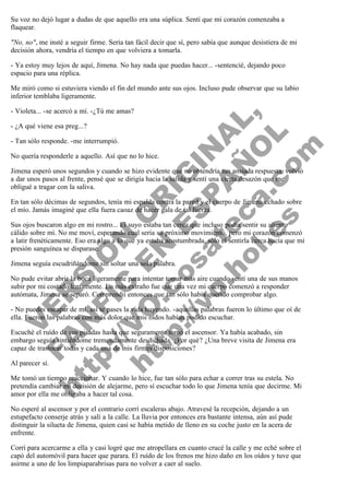 Su voz no dejó lugar a dudas de que aquello era una súplica. Sentí que mi corazón comenzaba a
flaquear.
"No, no", me insté a seguir firme. Sería tan fácil decir que sí, pero sabía que aunque desistiera de mi
decisión ahora, vendría el tiempo en que volviera a tomarla.
- Ya estoy muy lejos de aquí, Jimena. No hay nada que puedas hacer... -sentencié, dejando poco
espacio para una réplica.
Me miró como si estuviera viendo el fin del mundo ante sus ojos. Incluso pude observar que su labio
inferior temblaba ligeramente.

V
FA ER
ht
N SI
tp F Ó
:// IC N
V
ht O E O
tp .c N RI
:// os ES G
vo a P IN
.h te AÑ AL
ol ca O ,
.e .c L
s o
m

- Violeta... -se acercó a mí. -¿Tú me amas?
- ¿A qué viene esa preg...?

- Tan sólo responde. -me interrumpió.

No quería responderle a aquello. Así que no lo hice.

Jimena esperó unos segundos y cuando se hizo evidente que no obtendría tan ansiada respuesta, volvió
a dar unos pasos al frente, pensé que se dirigía hacia la salida y sentí una cierta desazón que me
obligué a tragar con la saliva.
En tan sólo décimas de segundos, tenía mi espalda contra la pared y el cuerpo de Jimena echado sobre
el mío. Jamás imaginé que ella fuera caoaz de hacer gala de tal fuerza.

Sus ojos buscaron algo en mi rostro... El suyo estaba tan cerca que incluso podía sentir su aliento
cálido sobre mí. No me moví, esperando cual sería su próximo movimiento, pero mi corazón comenzó
a latir frenéticamente. Eso era algo a lo que ya estaba acostumbrada, sólo el sentirla cerca hacía que mi
presión sanguínea se disparase.
Jimena seguía escudriñándome sin soltar una sola palabra.

No pude evitar abrir la boca ligeramente para intentar tomar más aire cuando sentí una de sus manos
subir por mi costado lentamente. Lo más extraño fue que una vez mi cuerpo comenzó a responder
autómata, Jimena se separó. Comprendií entonces que tan sólo había querido comprobar algo.

- No puedes escapar de mí, así te pases la vida huyendo. -aquellas palabras fueron lo último que oí de
ella. Fueron las palabras con más dolor que mis oídos habían podido escuchar.
Escuché el ruído de sus pisadas hasta que seguramente tomó el ascensor. Ya había acabado, sin
embargo seguía sintiéndome tremendamente desdichada. ¿Por qué? ¿Una breve visita de Jimena era
capaz de trastocar todas y cada una de mis firmes disposiciones?
Al parecer sí.

Me tomó un tiempo reaccionar. Y cuando lo hice, fue tan sólo para echar a correr tras su estela. No
pretendía cambiar mi decisión de alejarme, pero sí escuchar todo lo que Jimena tenía que decirme. Mi
amor por ella me obligaba a hacer tal cosa.
No esperé al ascensor y por el contrario corrí escaleras abajo. Atravesé la recepción, dejando a un
estupefacto conserje atrás y salí a la calle. La lluvia por entonces era bastante intensa, aún así pude
distinguir la silueta de Jimena, quien casi se había metido de lleno en su coche justo en la acera de
enfrente.
Corrí para acercarme a ella y casi logré que me atropellara en cuanto crucé la calle y me eché sobre el
capó del automóvil para hacer que parara. El ruído de los frenos me hizo daño en los oídos y tuve que
asirme a uno de los limpiaparabrisas para no volver a caer al suelo.

 