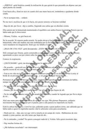 - ¡JIMENA! -grité histérica cuando la realización de que quizás lo que pretendía era dejarse caer por
aquel puente me inundó.
Corrí hacia ella y frené en seco en cuanto alzó una mano hacia mí, instándome a quedarme donde
estaba.
- No te acerques más... -ordenó.
No me moví, recelosa de que si lo hacía, mis peores temores se hicieran realidad.
- Baja de ahí, por favor. -dije a cambio, fingiendo una calma que en absoluto existía.

V
FA ER
ht
N SI
tp F Ó
:// IC N
V
ht O E O
tp .c N RI
:// os ES G
vo a P IN
.h te AÑ AL
ol ca O ,
.e .c L
s o
m

Ella caminó por la balaustrada manteniendo el equilibrio con ambos brazos levantados. Parecía que no
había nada que le diera temor.
- Mírame, Violeta. -se giró hacia mí.

No la escuché. Ni siquiera podía mirarla. No podía obviar el hecho de que ella estaba sobre aquella
balaustrada, sobre una madera aún más resbaladiza por la lluvia. Imágenes de su cuerpo cayendo al
vacío inundaron mi imaginación. Sentí que me faltaba el aire.
- ¡BAJA DE UNA VEZ! -grité desesperada.- ¡ESTO TIENE QUE ACABAR!

Sólo conseguí que Jimena, quien comenzaba a comportarse como una niña caprichosa, se colocara
aguantando su peso casi por entero sobre las puntas de sus zapatillas.
Contuve la respiración.

- ¡ESCÚCHAME! -gritó, tan desesperada como lo estaba yo.

- De acuerdo... -gesticulé con las manos, no sé si para intentar calmarla a ella o para borrar toda
aquella escena de mí como si fuera un mal sueño.

- Esta es mi vida sin ti... -comenzó, abriendo los brazos para abarcar su alrededor. -Sin ti estoy al
borde de un precipicio, sin esperanza alguna... y sin ganas de seguir hacia delante...
Permanecí de pie, no me atrevía a moverme, simplemente esperaba que ella terminara de hablar,
aunque tan sólo podía concentrarme en el peligro que estaba corriendo.
- No quiero vivir sin ti, Violeta... No puedo. No esta vez. No otra vez.

- Jimena, por favor... -supliqué casi llorando. Tan sólo quería que bajara de allí.

- No he sabido demostrarte cuánto te he amado... Lo sé ahora, cuando he logrado que por fin te alejes
de mí...
Alzó una mano para secarse el exceso de agua de sus ojos. Mis piernas flaquearon, cualquier
movimiento brusco la haría caer por el puente, pero a ella parecía no importarle ese hecho.

Eché la cabeza hacia atrás y cerré los ojos, pidiendo ayuda a quien pudiera oírme, aún sabiendo que no
había nadie a quien le importaba nuestra vida lo suficiente como para escucharme.
- Hazlo por mí... -dije, una vez que volví a tenerla en mi campo de visión. -Hablaremos de esto
cuando y como quieras, tan sólo tienes que bajar de ahí...
- No lo entiendes, ¿verdad? No quiero conseguir nada de ti, Violeta. Sólo quiero mostrarte algo.
- Hay muchas formas de...
- ¿Me hubieras escuchado? -me interrumpió.

 
