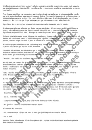 Mis lágrimas parecieron tener un nuevo efecto, parecieron ablandar su expresión y casi pude asegurar
que estaba dispuesta a bajar de allí y consolarme. La vi comenzar a agacharse para depositar su cuerpo
en el suelo...
Pero Jimena resbaló en ese momento y reaccioné corriendo hacia ella con la misma velocidad con la
que grité su nombre hasta hacer que mi garganta doliera. Creo que incluso antes de verla tambalear, ya
había echado a correr en su dirección, como si hubiese sido capaz de adivinarlo mucho antes de que
aconteciera. Lo cierto es que llegué a tiempo para que mi mano se cerrara sobre la de ella.
Apreté con fuerza, de repente, mis movimientos relentizados hasta casi parecer irreales.

V
FA ER
ht
N SI
tp F Ó
:// IC N
V
ht O E O
tp .c N RI
:// os ES G
vo a P IN
.h te AÑ AL
ol ca O ,
.e .c L
s o
m

Sentí su mano aferrarse a la mía, sus dedos cerrarse alrededor... Mi otra mano también viajó hasta su
brazo y mis caderas pegaron con fuerza contra la barandilla por el grave tirón. Su cuerpo ya estaba
ligeramente arqueado hacia atrás... Pero yo no estaba dispuesta a perder esta batalla... Cerré los ojos...

Tiré con toda la fuerza de la que fui capaz hacia delante y Jimena cayó como un peso muerto sobre mí.
Ambas nos estrellamos contra el suelo, conmigo de espaldas y ella sobre mí. El dolor que sentí en las
piernas y en mis nalgas llevando el peso de ella me hizo emitir un grito ahogado.
Mi cabeza pegó contra el suelo con violencia y la de Jimena se hundió en mi pecho, haciéndome
expulsar todo el aire que llevaba en los pulmones.

En cuanto mis sentidos me avisaron de que la tenía junto a mí de nuevo y a salvo, mis brazos se
movieron automáticamente para abrazarla con todas mis fuerzas. Aún quedaban los últimos vestigios
de mi llanto, que fueron mitigados contra el hombro de Jimena al hundir mi rostro allí.
- Violeta... -me llamó ella en cuanto me sintió besarla en el cuello.

No dije nada, en cambio tiré de su pelo para separarla de mí y la miré, apartando los cabellos húmedos
de su frente como tanto me gustaba hacer. Jimena parecía respirar con dificultad, como si tuviera
miedo. Y supe que no era el miedo de haber estado tan cerca de la muerte, sino el temor de que aún
pudiera perderme.
Había sido una manera poco convencional demostrarle a alguien su amor, pero no podía obviar el
hecho de que se trataba de Jimena y de que con ella nada podría resultar normal.
Y yo la amaba de esa forma.

Me había equivocado. Aquello era amor. No podía ser otra cosa. Nadie me amaría con aquella entrega
y sinceridad... Teniéndola entonces entre los brazos creí seriamente que yo tampoco volvería a
entregarle mi corazón a otra persona que no fuera Jimena. En alguna parte debía estar escrito que ella
era para mí y yo para ella. Había logrado abrirme los ojos... Mi deuda por ello era inmensa...
- Estás loca... -murmuré, cerca de su boca.
- Lo sé. -respondió ella.

- Completamente loca... -repetí, muy convencida de lo que estaba diciendo.
- No quiero la sensatez si eso me hace amarte menos...
Mi corazón dio un vuelco.

- No cambies nunca. -le dije con todo el amor que pude expulsar a través de mi voz.
- No lo haré...
Nuestras frases eran rápidas, ávidas de respondernos... Ambas necesitábamos de aquellas respuestas
para calmar la pesadumbre.

 