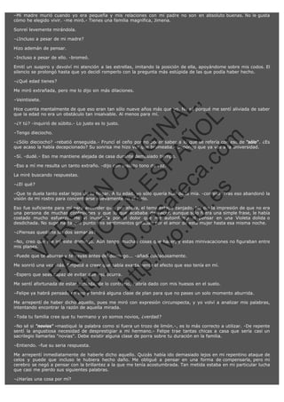 –Mi madre murió cuando yo era pequeña y mis relaciones con mi padre no son en absoluto buenas. No le gusta
cómo he elegido vivir. -me miró.- Tienes una familia magnífica, Jimena.
Sonreí levemente mirándola.
–¿Incluso a pesar de mi madre?
Hizo ademán de pensar.
–Incluso a pesar de ello. -bromeó.
Emití un suspiro y devolví mi atención a las estrellas, imitando la posición de ella, apoyándome sobre mis codos. El
silencio se prolongó hasta que yo decidí romperlo con la pregunta más estúpida de las que podía haber hecho.
–¿Qué edad tienes?

–Veintisiete.

SI
t p FI Ó
:// C N
VO E O
ht
N R
tp .c E IG
:// os S IN
vo at P
ec AÑ AL
.h
ol a. O ,
.e co L
s
m

Me miró extrañada, pero me lo dijo sin más dilaciones.

Hice cuenta mentalmente de que eso eran tan sólo nueve años más que yo. No sé porqué me sentí aliviada de saber
que la edad no era un obstáculo tan insalvable. Al menos para mí.
–¿Y tú? -inquirió de súbito.- Lo justo es lo justo.
–Tengo dieciocho.

–¿Sólo dieciocho? -rebatió enseguida.- Fruncí el ceño por no poder saber a lo que se refería con eso de "sólo". ¿Es
que acaso la había decepcionado? Su sonrisa me hizo ver que bromeaba.- Supongo que ya vas a la universidad.
–Sí. -dudé.- Eso me mantiene alejada de casa durante demasiado tiempo.
–Eso a mí me resulta un tanto extraño. -dijo con insólito tono de voz.
La miré buscando respuestas.
–¿El qué?

–Que te duela tanto estar lejos de tu hogar. A tu edad, yo sólo quería huír de la mía. -confesó. Tras eso abandonó la
visión de mi rostro para concentrarse nuevamente en el cielo.

R

Eso fue suficiente para mí para entender que, por ahora, el tema estaba zanjado. Me dio la impresión de que no era
una persona de muchas confesiones y que lo que acababa de hacer, aunque sólo fuera una simple frase, le había
costado mucho esfuerzo. Me vi inundada por el dolor que me autoinfringí al pensar en una Violeta dolida o
desdichada. No supe hasta qué punto mis sentimientos gritaban por el amor de esta mujer hasta esa misma noche.
–¿Piensas quedarte las dos semanas?

N

VE

–No, creo que me iré este domingo. Aún tengo muchas cosas que hacer, y estas minivacaciones no figuraban entre
mis planes.
–Puede que te aburras y te vayas antes del domingo... -añadí cuidadosamente.

FA

Me sonrió una vez más. Empecé a creer que sabía exactamente el efecto que eso tenía en mí.
–Espero que seas capaz de evitar que eso ocurra.

Me sentí afortunada de estar sentada, de lo contrario, habría dado con mis huesos en el suelo.

ht

–Felipe ya habrá pensado en eso y tendrá alguna clase de plan para que no pases un solo momento aburrida.
Me arrepentí de haber dicho aquello, pues me miró con expresión circunspecta, y yo volví a analizar mis palabras,
intentando encontrar la razón de aquella mirada.
–Toda tu familia cree que tu hermano y yo somos novios, ¿verdad?
–No sé si "novios" -mastiqué la palabra como si fuera un trozo de limón.-, es lo más correcto a utilizar. -De repente
sentí la angustiosa necesidad de desprestigiar a mi hermano.- Felipe trae tantas chicas a casa que sería casi un
sacrilegio llamarlas "novias". Debe existir alguna clase de porra sobre tu duración en la familia.
–Entiendo. -fue su seria respuesta.
Me arrepentí inmediatamente de haberle dicho aquello. Quizás había ido demasiado lejos en mi repentino ataque de
celos y puede que incluso le hubiera hecho daño. Me obligué a pensar en una forma de compensarla, pero mi
cerebro se negó a pensar con la brillantez a la que me tenía acostumbrada. Tan metida estaba en mi particular lucha
que casi me pierdo sus siguientes palabras.
–¿Harías una cosa por mí?

 