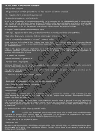 "Te daría mi vida si me lo pidieses sin dudarlo".
–Por supuesto. –respondí.
–¿Me guardarías un secreto? –preguntó una vez más, elevando con ello mi curiosidad.
–Sí. –no pude evitar la avidez con la que respondí.
–No apuestes en esa porra. –dijo llanamente.
Se rió al ver mi expresión de completo aturdimiento. Por un momento, por  mi cabeza pasó la idea de que quizás no
eran novios, tal vez sólo fueran buenos amigos. Mirándola me dije que era imposible tenerla como simple amiga.
Sólo había que obervar la expresión de mi hermano cuando la enfocaba para saber que sentía algo muy profundo
por aquella belleza. Cada vez me resultaba más enigmática y eso sumaba aún mayor curiosidad.
Yo ya podía sentir el veneno recorriéndome las venas.

SI
t p FI Ó
:// C N
VO E O
ht
N R
tp .c E IG
:// os S IN
vo at P
ec AÑ AL
.h
ol a. O ,
.e co L
s
m

–Estás aquí. –dijo alguien desde atrás y las dos nos movimos al unísono para ver de quien se trataba.
Felipe estaba de pie, junto a nosotras. Bajó dos escalones para encararnos de frente.
–¿Qué te ha contado la mocosa de mi hermana? –preguntó burlón.

Deseé tener uno de los rifles de Don Federico para poder deshacerme del impresentable de mi hermano. ¿Es que
siempre tenía que ponerme en evidencia delante de los demás? ¿Por qué no podía ignorarme, como lo hacía siempre
que estábamos solos?
Felipe se rió a gusto, al parecer, simplemente por el hecho de haberme llamado mocosa. Violeta no. Se quedó allí,
mirándolo fijamente, con expresión seria. Hizo que la sonrisa se borrara de la cara de Felipe de un plumazo. Mi
hermano optó por cambiar de tema.
–¿Te apetece dar un paseo?

Antes de contestarle, se giró hacia mí.
–¿Quieres venir? –me preguntó.

Sabía que debía decir que no, puesto que estaba claro que a Felipe no le haría nada de gracia que los acompañara.
Así que, como siempre, hice lo que debía.
–No, gracias. Creo que me voy a ir a la cama. Mañana tengo sesión de pesca con papá y apuesto a que me
despertará al amanecer.

–Sí.

R

–Tu habitación es la del ático, ¿verdad? –preguntó.

VE

–Quizás algún día te apetezca invitarme a ver las estrellas desde allí.

N

–Claro. –fue lo único que conseguí argumentar.
–Buenas noches, Jimena.

FA

–Buenas noches.

ht

Aquella sonrisa que siempre parecía tener dispuesta para mí, apareció una vez más. Luego se levantó y se alejó
hasta perderse entre las sombras con Felipe. Me quedé allí, durante unos instantes, absorbiendo lo que había
pasado, recordando sus palabras.
Esa noche no me importó quedarme hasta tarde mirando las estrellas desde la ventana de mi ático. La ilusión de
estar en compañía de Violeta obró el milagro. Incluso mantuve una conversación ficticia en donde le hablaba de mí,
de mis deseos, de lo que esperaba de la vida, cosas que jamás había compartido con nadie. Ella me hacía desear ser
de otra forma.
Esa misma noche fue cuando acepté que estaba perdida.
Cuando volví a despertar apenas despuntaba el Sol, pero mi padre tocaba insistentemente a
mi puerta. No entendía cómo tenía un padre tan madrugador y yo, sin embargo, no había heredado esa cualidad.
Podía pasarme la vida entera en la cama. Odiaba los despertares tempranos.
–Ya voy. –dije con la voz ronca por el sueño.
–¡Date prisa, hija!
Me vestí lo más aprisa posible, poniéndome unos pantalones cortos de color beige, una camiseta blanca con la foto
del grupo Kiss en el pecho y mis zapatillas de deporte. También recordé llevar la gorra verde de pesca, y salí con
cierta urgencia hacia el baño.

 