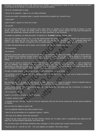 hermana. Tú te pareces mucho a ella. Solía ser muy tímida, y se empeñaba en bajar la vista, como si eso la ayudara
a esconderse de los demás. ¿Lo haces por eso? Me gustaría saberlo.
–No lo sé. Simplemente lo hago.
–Nunca se lo pregunté. –algo en su voz había cambiado.
Yo tenía que saber, necesitaba saber o aquella incertudimbre acabaría por volverme loca.
–¿Qué pasó?
Inspiró hondo y apartó su mano de mi pelo.
–Se suicidó.

SI
t p FI Ó
:// C N
VO E O
ht
N R
tp .c E IG
:// os S IN
vo at P
ec AÑ AL
.h
ol a. O ,
.e co L
s
m

En ese momento deseé ser una avestruz, para poder hacer un agujero en el suelo, esconder la cabeza y no salir
jamás. Pude sentir el dolor de Violeta como si fuera el mío propio. Quería hacerlo mío para que ella dejara de
sentirse tan desdichada, porque eso era lo que sus ojos mostraban en ese momento.
Yo estaba sin palabras, no sabía que decir. Ni siquiera un "lo siento" me parecía adecuado.

¿Por qué me contaba aquello a mí, a una casi desconocida? Era como si se hubiera arrepentido de mentirme el día
anterior. No había que ser muy listo para saber que era una persona hermética que no le gustaba hablar de sí
misma. Podía haber elulido mi pregunta como yo estaba segura que era capaz de hacerlo. Aún así confió en mí.
–Si algún día descubres por qué lo haces, ¿me lo dirías? –su voz me devolvió a la realidad.
–Te lo prometo.
–De acuerdo.

Seguimos caminando, cada una sumida en sus propios sentimientos. Yo sabía que Violeta ocupaba su mente ahora a
los recuerdos de su hermana, porque continuaba teniendo el ceño fruncido. Yo, por mi parte, pensé en lo injusta que
era la vida. Cuando ella me miraba yo le hacía recordar a su hermana perdida. Cuando la miraba yo, veía mi vida
entera.
Sabía que por ahora, la ilusión de que algún día fuera mía sería suficiente, pero que tiempo después no dejaría de
ser una obsesión. Una obsesión que no tendría ninguna salida. También sabía que estaba poniendo todas mis
esperanzas en algo que no existía, pero ¿cómo podía dejar de hacerlo?, ¿qué es lo que aquella mujer poseía que me
hizo entregarle mi alma desde mismo instante en que la vi por vez primera?
De algo si estaba segura, y es que de mi antigua coherencia no quedaba ni rastro.

VE

–Sí.

R

–Me gustaría ver la puesta de sol. ¿Nos sentamos allí? –me señaló el enorme cerezo que se alzaba grandioso en
nuestro jardín.

N

Nos acomodamos en el suelo, las dos muy cerca, tanto que nuestros muslos se tocaban. Apoyé la espalda sobre el
tronco y fijé la vista sobre el horizonte, donde el Sol parecía posarse ya sobre el océano.

FA

–Hacía mucho tiempo que no encontraba esta paz. –dijo de súbito. –No sabía que iba a encontrar el campo tan
placentero por una vez en mi vida.
–Sé a lo que te refieres.

Suspiró y se echó hacia atrás imitando mi posición.

ht

–¿Cuándo vuelves a clase?

–A finales de mes. Tan sólo me dan un mes de vacaciones. Ésa era otra de las razones por las que quería quedarme
en España.
Una vez más me regaló su suave risa.
–Por tus palabras deduzco que odias estudiar fuera.
–Para mí se ha convertido en un auténtico calvario. –admití.
–¿Por qué no te rebelas contra ello entonces?
–Porque de ese modo tendría otra de esas infinitas charlas con mi padre sobre lo agradecida que estaré por ello
algún día. Así que prefiero soportarlo unos años más.
–En eso tiene razón. No tendrás problemas para conseguir un buen puesto aquí cuando hayas terminado.
–Supongo que sí. –coincidí con ella. –¿Por qué elegiste ser azafata? ¿No tienes miedo?

 