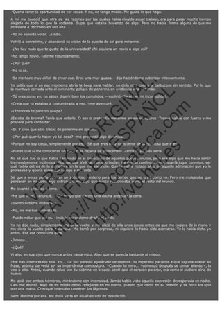 –Quería tener la oportunidad de ver cosas. Y no, no tengo miedo. Me gusta lo que hago.
A mí me pareció que otra de las razones por las cuales había elegido aquel trabajo, era para pasar mucho tiempo
alejada de todo lo que la rodeaba. Supe que estaba huyendo de algo. Pero no había forma alguna de que me
atreviera a decírselo en voz alta.
–Yo no soporto volar. Lo odio.
Volvió a sonreírme, y abandonó su visión de la puesta de sol para mirarme.
–¿No hay nada que te guste de la universidad? ¿Ni siquiera un novio o algo así?
–No tengo novio. –afirmé rotundamente.
–¿Por qué?
–No lo sé.

SI
t p FI Ó
:// C N
VO E O
ht
N R
tp .c E IG
:// os S IN
vo at P
ec AÑ AL
.h
ol a. O ,
.e co L
s
m

–Se me hace muy difícil de creer eso. Eres una muy guapa. –dijo haciéndome ruborizar intensamente.
Yo sabía que si en ese momento abría la boca para hablar, no diría otra cosa que balbuceos sin sentido. Por lo que
la mantuve cerrada ante el inminente peligro de ponerme en evidencia una vez más.
–Tú eres como yo, no sabes digerir bien los cumplidos. –resolvió ella al ver mi incomodidad.
–Creía que tú estabas a costumbrada a eso. –me aventuré.
–¿Entonces te parezco guapa?

¿Estaba de broma? Tenía que estarlo. O eso o pretendía meterme en serios apuros. Tragué saliva con fuerza y me
preparé para contestar.
–Sí. Y creo que sólo tratas de ponerme en aprietos.

–¿Por qué querría hacer yo tal cosa? –me preguntó algo divertida.

–Porque no soy ciega, simplemente por eso. Sé que eres muy consciente de lo hermosa que eres.
–Puede que si me conocieras un poco más dejaría de parecértelo. –afirmó, ya más seria.

No sé qué fue lo que había cambiado en el transcurso de aquellos pocos minutos, pero era algo que me hacía sentir
tremendamente incómoda. Supuse que Violeta, como lo hacían los demás contínuamente, quería jugar conmigo, ver
qué había detrás de la armadura en la que me escondía. Quizás había notado algo de aquella admiración que yo le
profesaba y quería alimentar su ego a mi costa.

R

Sé que a veces podía parecer un auténtico misterio para los demás que no eran como yo. Pero me molestaba que
pensaran en mí como algo extraño, como algo que nunca reaccionaba como el resto del mundo.

VE

Me levanté decidida a irme.

N

–He que irme. –anuncié. –Aún tengo que darme una ducha antes de la cena.

FA

–Siento haberte molestado.
–No, no me has molestado.

–Puedo notar que así es. –insistió mirándome desde el suelo.

ht

Yo no dije nada, simplemente me di la vuelta y me alejé de ella unos pasos antes de que me cogiera de la mano y
me diera la vuelta para encararla. Me tomó por sorpresa, ni siquiera la había oído acercarse. Ya lo había dicho yo
antes. Ella era como una gata.
–Jimena...
–¿Qué?
Vi algo en sus ojos que nunca antes había visto. Algo que se parecía bastante al miedo.
–Me has interpretado mal. Yo... –la voz pareció agotársele de repente. Yo esperaba paciente a que lograra acabar su
frase, atónita de verla sin su impertérrita compostura. –Cuando te miro... –comenzó después de tomar aliento.–, la
veo a ella. Antes, cuando reías con tu sobrina en brazos, sentí casi el corazón pararse, era como si pudiera oírla de
nuevo.
Me asió por ambos hombros, mirándome con intensidad. Jamás había visto aquella expresión desesperada en nadie.
Casi me asustó. Algo de mi miedo debió reflejarse en mi rostro, puesto que cedió en su presión y se frotó los ojos
con una mano. Creo que intentaba contener las lágrimas.
Sentí lástima por ella. Me dolía verla en aquel estado de desolación.

 