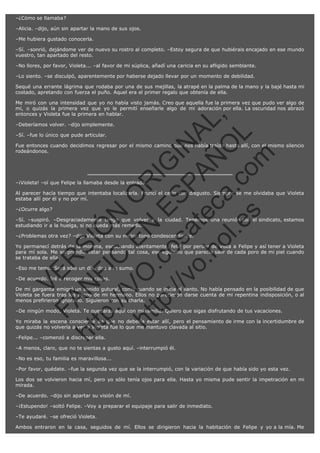 –¿Cómo se llamaba?
–Alicia. –dijo, aún sin apartar la mano de sus ojos.
–Me hubiera gustado conocerla.
–Sí. –sonrió, dejándome ver de nuevo su rostro al completo. –Estoy segura de que hubiérais encajado en ese mundo
vuestro, tan apartado del resto.
–No llores, por favor, Violeta... –al favor de mi súplica, añadí una caricia en su afligido semblante.
–Lo siento. –se disculpó, aparentemente por haberse dejado llevar por un momento de debilidad.
Sequé una errante lágrima que rodaba por una de sus mejillas, la atrapé en la palma de la mano y la bajé hasta mi
costado, apretando con fuerza el puño. Aquel era el primer regalo que obtenía de ella.

SI
t p FI Ó
:// C N
VO E O
ht
N R
tp .c E IG
:// os S IN
vo at P
ec AÑ AL
.h
ol a. O ,
.e co L
s
m

Me miró con una intensidad que yo no había visto jamás. Creo que aquella fue la primera vez que pudo ver algo de
mí, o quizás la primera vez que yo le permití enseñarle algo de mi adoración por ella. La oscuridad nos abrazó
entonces y Violeta fue la primera en hablar.
–Deberíamos volver. –dijo simplemente.
–Sí. –fue lo único que pude articular.

Fue entonces cuando decidimos regresar por el mismo camino que nos había traído hasta allí, con el mismo silencio
rodeándonos.

–¡Violeta! –oí que Felipe la llamaba desde la entrada.

Al parecer hacía tiempo que intentaba localizarla. Fruncí el ceño con disgusto. Siempre se me olvidaba que Violeta
estaba allí por él y no por mí.
–¿Ocurre algo?

–Sí. –suspiró. –Desgraciadamente tengo que volver a la ciudad. Tenemos una reunión con el sindicato, estamos
estudiando ir a la huelga, si no queda más remedio.
–¿Problemas otra vez? –dijo Violeta con su mejor tono condescendiente.

R

Yo permanecí detrás de la morena, escuchando atentamente, feliz por perder de vista a Felipe y así tener a Violeta
para mí sola. Me sorprendió estar pensando tal cosa, ese egoísmo que parecía salir de cada poro de mi piel cuando
se trataba de ella.

VE

–Eso me temo. Será sólo un día, dos a lo sumo.

N

–De acuerdo. Iré a recoger mis cosas.

FA

De mi garganta emigró un sonido gutural, como cuando se inicia el llanto. No había pensado en la posibilidad de que
Violeta se fuera tras los pasos de mi hermano. Ellos no parecieron darse cuenta de mi repentina indisposición, o al
menos prefirieron ignorarlo. Siguieron con su charla.
–De ningún modo, Violeta. Te quedarás aquí con mi familia. Quiero que sigas disfrutando de tus vacaciones.

ht

Yo miraba la escena consciente de que no debería estar allí, pero el pensamiento de irme con la incertidumbre de
que quizás no volvería a ver a Violeta fue lo que me mantuvo clavada al sitio.
–Felipe... –comenzó a discrepar ella.
–A menos, claro, que no te sientas a gusto aquí. –interrumpió él.
–No es eso, tu familia es maravillosa...
–Por favor, quédate. –fue la segunda vez que se la interrumpió, con la variación de que había sido yo esta vez.
Los dos se volvieron hacia mí, pero yo sólo tenía ojos para ella. Hasta yo misma pude sentir la impetración en mi
mirada.
–De acuerdo. –dijo sin apartar su visión de mí.
–¡Estupendo! –soltó Felipe. –Voy a preparar el equipaje para salir de inmediato.
–Te ayudaré. –se ofreció Violeta.
Ambos entraron en la casa, seguidos de mí. Ellos se dirigieron hacia la habitación de Felipe y yo a la mía. Me

 