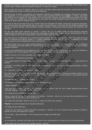 desvestí con premura y me metí en el baño para darme una ducha. No quería tardar demasiado. Tenía miedo de que
cuando saliera, Violeta hubiera cambiado de opinión y se fuera con Felipe.
Sentí el agua fría como un bálsamo sobre mi cuerpo. No había notado hasta ese momento, cuando alcé los brazos
para enjabonarme el pelo, lo tensos que tenía los músculos.
Cuando salí de la bañera, me dediqué unos segundos, mientras me refregaba con la toalla, a mirarme en el espejo.
Me preguntaba si yo le resultaba atractiva, bueno, quizás la palabra correcta sería "guapa", a Violeta. ¿Qué podía
ella admirar de mí? Quizás mis ojos verdes. Tal vez mi sonrisa. Siempre me habían dicho que poseía una sonrisa
bonita. Sonreí a mi reflejo para comprobármelo a mí misma. No es falsa modestia cuando me digo que no soy nada
fuera de lo común. Ella, en cambio, sí lo es.
Me recogí el pelo por encima de la nuca e intenté imitar esa expresión de Violeta cuando algo le parecía interesante.
Creo que esa pose sólo podía quedar bien en el rostro de una persona, y no era yo. Me reí cuando de repente todo
aquello me pareció estúpido. ¿Qué pretendía? ¿Ensayar miradas y muecas para intentar parecer más seductora ante
sus ojos?

SI
t p FI Ó
:// C N
VO E O
ht
N R
tp .c E IG
:// os S IN
vo at P
ec AÑ AL
.h
ol a. O ,
.e co L
s
m

Me até una toalla para cubrirme el cuerpo y envolví otra en mi cabeza antes de salir del aseo, moviendo
negativamente la cabeza ante las tonterías que comenzaba a realizar sólo porque tenía un enamoramiento. Ella no
se iba a enamorar de mí por muchas poses y actos de misterio que yo hiciera.
Me metí rauda en mi habitación por la puerta levemente abierta. Dudé de que la hubiese dejado así cuando me fui al
baño. Mi sorpresa fue enorme cuando vi a Violeta asomando la cabeza por la ventana, de espaldas a mí. Debió
oírme, porque se giró inmediatamente para encontrarme.
Si hubiera hecho caso a mi madre desde pequeña en cuanto a ser ordenada, probablemente no hubiera tropezado
con una zapatilla que había dejado en mitad del suelo. Me caí deshonrosamente boca abajo. La toalla de mi cabeza
se deslizó también.
Lo único que podía pensar en ese instante era en rezar para que todo aquello hubiera sido un sueño y en realidad yo
no estuviese con la nariz pegada al frío suelo en frente de la criatura más hemosa de la tierra.
Violeta se acercó a mí en dos zancadas y se arrodilló en frente.
–¿Estás bien? –me preguntó preocupada.

Yo no podía levantar la mirada, simplemente no podía mirarla. ¿Por qué a mí? ¿Qué había hecho yo para merecer tal
castigo?
–¿Jimena? –me llamó, creo que ya había notado mi vergüenza. –Es culpa mía. Siento haberte asustado. ¿Puedes
levantarte?
–Sí. –dije al fin. –Creo que no me he roto nada.

VE

R

Me cogió por los antebrazos y tiró suavemente de ellos, para ayudarme a recomponer mi posición vertical. Yo me
aferré a la toalla como si en ello me fuera la vida. Sólo me faltaba que se escurriera también y me quedara desnuda
en frente suyo.

N

–Lo siento de veras. –repitió una vez más.

–No ha sido nada. Tengo la maldita manía de dejarlo todo en medio.

FA

–¿Estás enfadada?

–¿Por qué iba a estarlo? –le pregunté anonadada de que pudiera creer tal cosa. Estaba segura de que me era
imposible disgustarme con ella, pasara lo que pasara.

ht

–Por entrar así en tu habitación, sin permiso...

–Bueno, antes de irte tendrás que vaciarte los bolsillos. –bromeé y ella se rió, creo que más sorprendida por mis
inusuales dotes de cómica que por la broma en sí.
–Me sentía sola allá abajo, Felipe ya se ha ido, y contigo me siento muy cómoda.
"Respira" me ordené después de oír aquella declaración.
–Me alegro de que estés aquí.
–Parece ser que siempre consigo imponerte mi presencia. –admitió y yo me di cuenta de que también se refería a
aquella vez en el invernadero de mi casa.
–No es cierto. –dije sonriéndole. –Ya te he dicho que me alegra que estés aquí.
–Gracias.
Yo me quedé allí, mirando hacia abajo para ver cómo movía ridículamente en círculos uno de mis pies descalzos.
–Será mejor que me vaya para que puedas vestirte. –anunció.

 